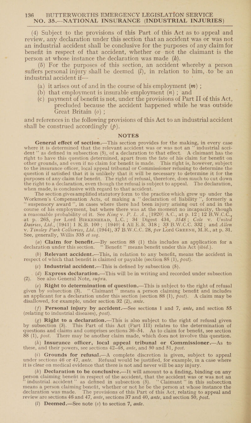 NO. 35.—NATIONAL INSURANCE (INDUSTRIAL INJURIES) (4) Subject to the provisions of this Part of this Act as to appeal and review, any declaration under this section that an accident was or was not an industrial accident shall be conclusive for the purposes of any claim for benefit in respect of that accident, whether or not the claimant is the person at whose instance the declaration was made (AR). (5) For the purposes of this section, an accident whereby a person suffers personal injury shall be deemed (I), in relation to him, 0 DE an industrial accident 1f—— (a) it arises out of and in the course of we employment (m) ; (b) that employment is insurable employment (”) ; and (c) payment of benefit is not, under the provisions of Part IT of this Act, precluded because the accident happened while he was outside Great Britain (0) ; and references in the following provisions of this Act to an tdastrial accident shall be construed accordingly (f). NOTES General effect of section.—This section provides ee the making, in every case where it is determined that the relevant accident was or was not an “ industrial acci- dent ’’ as defined in subsection (5), of a declaration to that effect. A claimant has the right to have this question determined, apart from the fate of his claim for benefit on other grounds, and even if no claim for benefit is made. This right is, however, subject to the insurance officer, local appeal tribunal or Commissioner refusing to determine the question if satisfied that it is unlikely that it will be necessary to determine it for the purposes of any claim for benefit. The right of refusal, therefore, does much to cut down the right to a declaration, even though the refusal is subject to appeal. The declaration, when made, is conclusive with regard to that accident. The section gives amplified statutory form to the practice which grew up caiion the Workmen’s Compensation Acts, of making a “‘ declaration of liability ’’, formerly a ‘““suspensory award ’’, in cases where there had been injury arising out of and in the course of his employment, but where there was at the moment no incapacity, though a reasonable probability of it. See King v. P. Li: Az, {Y920) ACC... at p. 122.428 Baw Cee at p.. 265, per Lord BIRKENHEAD, L.C.; 34 Digest 434, 3548 : Cole v. United Dairies, Lid., [1941] 1 K.B. 100; [1940] 4 All E.R. 318 ; 33 'B.W.C.C. 332; and Allen Vv. Tinsley Park Collieries, Lid. (1944), 37 B.W.C,C, 28, per Lord GREENE, M. R., at p. 31, See, generally, Willis 335 e¢ seq. (a) Claim for benefit.—By section 88 (1) this includes an application for a declaration under this section. ‘‘ Benefit ’’ means benefit under this Act (zb7d.). (b) Relevant accident.—This, in relation to any benefit, means the accident in respect of which that benefit is claimed or payable (section 88 (1), post). (c) Industrial accident.—This is defined by subsection (5). ._ (d@) Express declaration.—This will be in writing and recorded under subsection (2). See also General Note, supra. (ec) Right to determination of question.—This is subject to the right of refusal given by subsection (3), ‘‘ Claimant’’ means a person claiming benefit and includes an applicant for a declaration under this section (section 88 (1), post). A claim may be disallowed, for example, under section 32 (2), ante. (f) Personal injury by accident.-—See sections 1 and 7, ante, and section 55 (relating to industrial diseases), post). (g) Right to a declaration.—This is also subject to the right of refusal given by subsection (3). This Part of this Act (Part III) relates to the determination of questions and claims and comprises sections 36-54. As to claim for benefit, see section 8 (1), post. There may be another claim made, which does not involve this question. (4) Insurance officer, local appeal tribunal or Commissioner.—&lt;As to these, and their powers, see sections 42—48, ante, and 50 and 51, post. (c) Grounds for refusal.—A complete discretion is given, subject to appeal under sections 46 or 47, ante. Refusal would be justified, for example, in a case where it is clear on medical evidence that there is not and never will be any injury. (k) Declaration to be conclusive.—It will amount to a finding, binding on any person claiming benefit in respect of the accident, that the accident was or was not an “industrial. accident ’’ as defined in subsection (5). ‘‘ Claimant ”’ in this subsection means a person claiming benefit, whether or not he be the person at whose instance the declaration was made. The provisions of this Part of this Act, relating to appeal and review are sections 46 and 47, ante, sections 37 and 40, ante, and section 50, post. (7) Deemed.—See note (s) to section 7, ante.  Me ee ee eo. See ee ee eee a ee en a eS ee