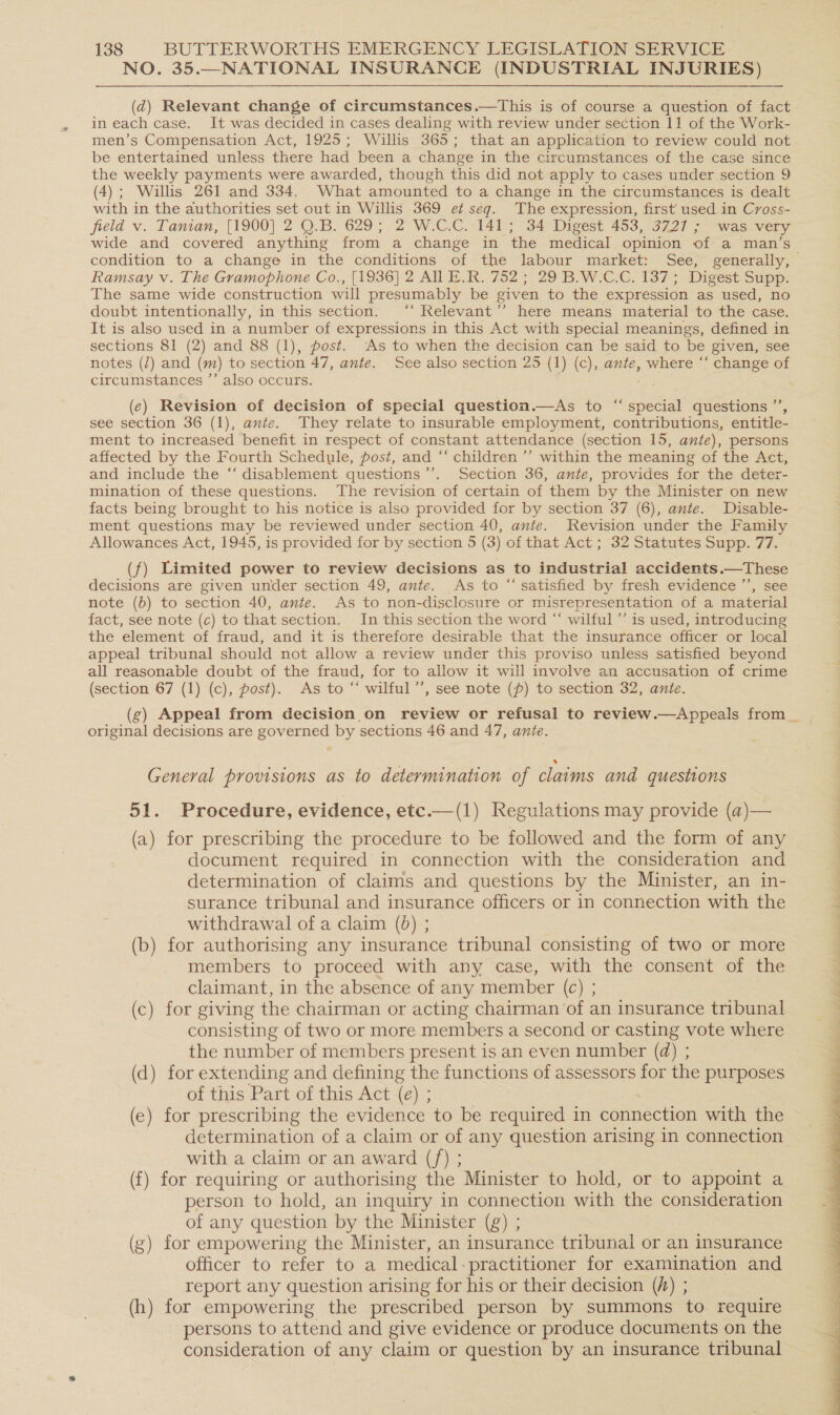 NO. 35.—NATIONAL INSURANCE (INDUSTRIAL INJURIES) (d@) Relevant change of circumstances.—tThis is of course a question of fact in each case. It was decided in cases dealing with review under section 11 of the Work- men’s Compensation Act, 1925; Willis 365; that an application to review could not be entertained unless there had been a change in the circumstances of the case since the weekly payments were awarded, though this did not apply to cases under section 9 (4); Willis 261 and 334. What amounted to a change in the circumstances is dealt with in the authorities set out in Willis 369 et seg. The expression, first used in Cross- field v. Tanian, [1900] 2 O.B. 629; 2 W.C.C. 141; 34 Digest 453, 3727 ; was very wide and covered anything from a change in the medical opinion of a man’s condition to a change in the conditions of the labour market: See, generally, Ramsay v. The Gramophone Co., [1936] 2 All E.R. 752; 29 B.W.C.C. 137; Digest Supp. The same wide construction will presumably be given to the expression as used, no doubt intentionally, in this section. ‘‘ Relevant’’ here means material to the case. It is also used in a number of expressions in this Act with special meanings, defined in sections 81 (2) and 88 (1), post. ‘As to when the decision can be said to be (given, see notes (/) and (m) to section 47, ante. See also section 25 (1) (c), ante, where ‘“‘ change of circumstances ’’ also occurs. ie (e) Revision of decision of special question.—As to “special questions ”’, see section 36 (1), ante. They relate to insurable employment, contributions, entitle- ment to increased benefit in respect of constant attendance (section 15, ante), persons affected by the Fourth Schedule, post, and “‘ children ’’ within the meaning of the Act, and include the ‘“‘ disablement questions’’. Section 36, ante, provides for the deter- mination of these questions. The revision of certain of them by the Minister on new facts being brought to his notice is also provided for by section 37 (6), ante. Disable- ment questions may be reviewed under section 40, ante. Revision under the Family Allowances Act, 1945, is provided for by section 5 (3) of that Act ; 32 Statutes Supp. 77. (f) Limited power to review decisions as to industrial accidents.—These decisions are given under section 49, ante. As to “satisfied by fresh evidence ’’, see note (6) to section 40, ante. As to non-disclosure or misrepresentation of a material fact, see note (c) to that section. In this section the word “ wilful ’’ is used, introducing the element of fraud, and it is therefore desirable that the insurance officer or local appeal tribunal should not allow a review under this proviso unless satisfied beyond all reasonable doubt of the fraud, for to allow it will involve an accusation of crime (section 67 (1) (c), post). As to “* wilful ’’, see note (p) to section 32, ante. (g) Appeal from decision.on review or refusal to review.—Appeals from _ original decisions are governed by sections 46 and 47, ante. General provisions as to determination of claims and questions 51. Procedure, evidence, etc.—(1) Regulations may provide (a)— (a) for prescribing the procedure to be followed and the form of any document required in connection with the consideration and determination of claims and questions by the Minister, an in- surance tribunal and insurance officers or in connection with the withdrawal of a claim (0) ; (b) for authorising any insurance tribunal consisting of two or more members to proceed with any case, with the consent of the claimant, in the absence of any member (c) ; (c) for giving the chairman or acting chairman of an insurance tribunal consisting of two or more members a second or casting vote where the number of members present is an even number (@) ; (d) for extending and defining the functions of assessors for the purposes of this Part of this Act (e) ; (e) for prescribing the evidence to be required in connection with the determination of a claim or of any question arising in connection with a claim or an award (/f) ; (f) for requiring or authorising the Minister to hold, or to appoint a person to hold, an inquiry in connection with the consideration of any question by the Minister (g) ; (g) for empowering the Minister, an insurance tribunal or an insurance officer to refer to a medical-practitioner for examination and report any question arising for his or their decision (/) ; (h) for empowering the prescribed person by summons to require persons to attend and give evidence or produce documents on the consideration of any claim or question by an insurance tribunal 