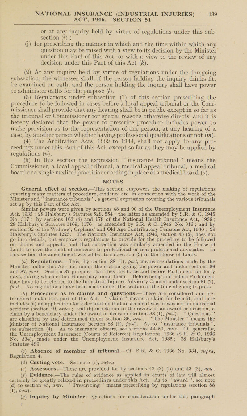 ACT, 1946. SECTION 51 |  or at any inquiry held by virtue of regulations under this sub- section (2) ; (j) for prescribing the manner in which and the time within which any question may be raised with a view to its decision by the Minister _ under this Part of this Act, or with a view to the review of any decision under this Part of this Act (). (2) At any inquiry held by virtue of regulations under the foregoing subsection, the witnesses shall, if the person holding the inquiry thinks fit, be examined on oath, and the person holding the inquiry shall have power to administer oaths for the purpose (/). (8) Regulations under subsection (1) of this section prescribing the procedure to be followed in cases before a local appeal tribunal or the Com- missioner shall provide that any hearing shall be in public except in so far as the tribunal or Commissioner for special reasons otherwise directs, and it is hereby declared that the power to prescribe procedure includes power to make provision as to the representation of one person, at any hearing of a case, by another person whether having professional qualifications or not (m). (4) The Arbitration Acts, 1889 to 1934, shall not apply to any pro- ceedings under this Part of this Act, except so far as they.may be applied by regulations (7). (5) In this section the expression “‘insurance tribunal’”’ means the Commissioner, a local appeal_tribunal, a medical appeal tribunal, a medical board or a single medical practitioner acting in place of a medical board (0). NOTES General effect of section.—This section empowers the making of regulations covering many matters of procedure, evidence etc. in connection with the work of the _ Minister and “ insurance tribunals ”’, a general expression covering the various tribunals set up by this Part of the Act. Similar powers were given by sections 48 and 90 of the Unemployment Insurance Act, 1935 ; 28 Halsbury’s Statutes 528, 554 ; the latter as amended by S.R. &amp; O. 1945 No. 317; by sections 163 (4) and 178 of the National Health Insurance Act, 1936 ; 29 Halsbury’s Statutes 1169, 1176; as amended by S.R. &amp; O. 1945 No. 316; and by section 32 of the Widows’, Orphans’ and Old Age Contributory Pensions Act, 1936; 29 Halsbury’s Statutes 1225. The National Insurance Act, 1946, section 43 (5), does not go into details, but empowers regulations to provide for the procedure to be followed on claims and appeals, and that subsection was similarly amended in the House of Lords to give the right of audience to professional or non-professional advocates. In this section the amendment was added to subsection (3) in the House of Lords. (a) Regulations.—This, by section 88 (1), post, means regulations made by the Minister under this Act, i.e. under the section giving the power and under sections 86 and 87, post. Section 87 provides that they are to be laid before Parliament for forty days, during which either House may annulthem. Before being laid before Parliament they have to be referred to the Industrial Injuries Advisory Council under section 61 (2), post. No regulations have been made under this section at the time of going to press. (6) Procedure as to claims and questions.—These are considered and de- termined under this part of this Act. ‘‘ Claim’’ means a claim for benefit, and here includes (a) an application for a declaration that an accident was or was not an industrial accident (section 49, ante) ; and (b) in relation to the review of an award or decision, a claim by a beneficiary under the award or decision (section 88 (1), post). ‘‘ Questions ” are classified by and determined under section 36, ante. ‘‘ The Minister ’’ means the Minister of National Insurance (section 88 (1), post). As to “ imsurance tribunals ”’, see subsection (4). As to insurance officers, see sections 44-50, ante. Cf. generally, the Unemployment Insurance (Courts of Referees) Regulations, 1936 (S.R. &amp; O. 1936 No. 334), made under the Unemployment Insurance Act, 1935; 28 Halsbury’s Statutes 499. (c) Absence of member of tribunal.—Cf. 5.R. &amp; O. 1936 No. 334, supra, Regulation 4. (d) Casting vote.—See note (c), supra. (e) Assessors.—These are provided for by sections 42 (2) (b) and 43 (2), ante. (f) Evidence.—The rules of evidence as applied in courts of law will almost certainly be greatly relaxed in proceedings under this Act. As to “‘ award ’’, see note (d) to section 45, ante. ‘‘ Prescribing’? means prescribing by regulations (section 88 (1), post). (g) Inquiry by Minister.—Questions for consideration under this paragraph J ¢