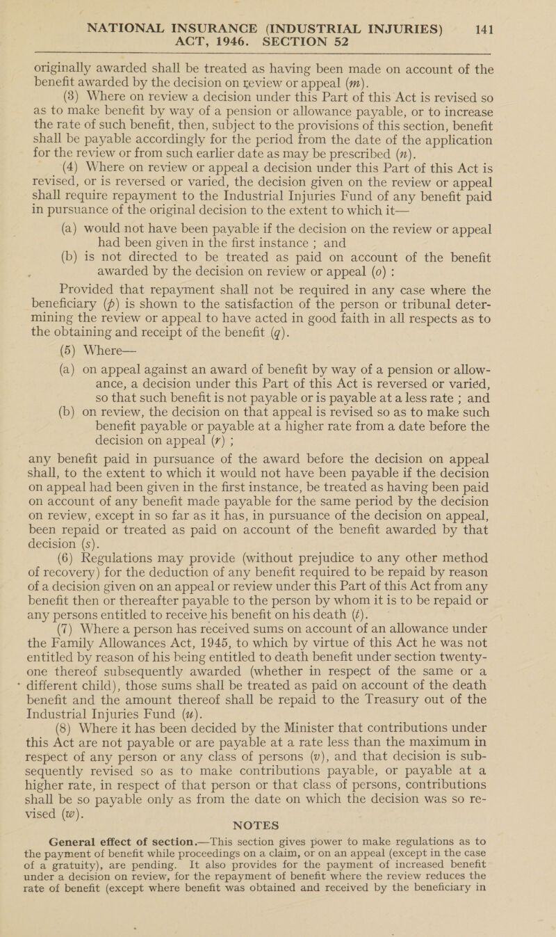 ACT, 1946. SECTION 52  originally awarded shall be treated as having been made on account of the benefit awarded by the decision on review or appeal (m). (8) Where on review a decision under this Part of this Act is revised so as to make benefit by way of a pension or allowance payable, or to increase the rate of such benefit, then, subject to the provisions of this section, benefit shall be payable accordingly for the period from the date of the application for the review or from such earlier date as may be prescribed (7). _ (4) Where on review or appeal a decision under this Part of this Act is revised, or is reversed or varied, the decision given on the review or appeal shall require repayment to the Industrial Injuries Fund of any benefit paid in pursuance of the original decision to the extent to which it— (a) would not have been payable if the decision on the review or appeal had been given in the first instance ; and (b) is not directed to be treated as paid on account of the benefit awarded by the decision on review or appeal (0) : Provided that repayment shall not be required in any case where the beneficiary (p) is shown to the satisfaction of the person or tribunal deter- mining the review or appeal to have acted in good faith in all respects as to the obtaining and receipt of the benefit (). (5) Where— (a) on appeal against an award of benefit by way of a pension or allow- ance, a decision under this Part of this Act is reversed or varied, so that such benefit is not payable or is payable at a less rate ; and (b) on review, the decision on that appeal is revised so as to make such benefit payable or payable at a higher rate from a date before the decision on appeal (7) ; any benefit paid in pursuance of the award before the decision on appeal shall, to the extent to which it would not have been payable if the decision on appeal had been given in the first instance, be treated as having been paid on account of any benefit made payable for the same period by the decision on review, except in so far as it has, in pursuance of the decision on appeal, been repaid or treated as paid on account of the benefit awarded by that decision (s). (6) Regulations may provide (without prejudice to any other method of recovery) for the deduction of any benefit required to be repaid by reason of a decision given on an appeal or review under this Part of this Act from any benefit then or thereafter payable to the person by whom it is to be repaid or any persons entitled to receive his benefit on his death (7). (7) Where a person has received sums on account of an allowance under the Family Allowances Act, 1945, to which by virtue of this Act he was not entitled by reason of his being entitled to death benefit under section twenty- one thereof subsequently awarded (whether in respect of the same or a - different child), those sums shall be treated as paid on account of the death benefit and the amount thereof shall be repaid to the Treasury out of the Industrial Injuries Fund (wu). (8) Where it has been decided by the Minister that contributions under this Act are not payable or are payable at a rate less than the maximum in respect of any person or any class of persons (v), and that decision is sub- sequently revised so as to make contributions payable, or payable at a higher rate, in respect of that person or that class of persons, contributions shall be so payable only as from the date on which the decision was so re- vised (w). NOTES General effect of section.—This section gives power to make regulations as to the payment of benefit while proceedings on a claim, or on an appeal (except in the case of a gratuity), are pending. It also provides for the payment of increased benefit under a decision on review, for the repayment of benefit where the review reduces the rate of benefit (except where benefit was obtained and received by the beneficiary in