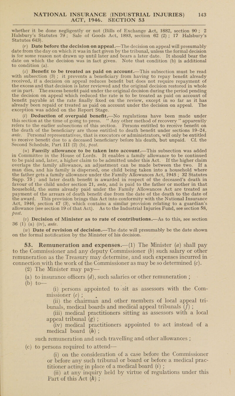ACT, 1946. SECTION 53 whether it be done negligently or not (Bills of Exchange Act, 1882, section 90; 2 Halsbury’s Statutes 79; Sale of Goods Act, 1893, section 62 (2); 17 Halsbury’s Statutes 643). (vy) Date before the decision on appeal.—The decision on appeal will presumably date from the day on which it was in fact given by the tribunal, unless the formal decision is for some reason not drawn up until later and bears a later date. It should bear the date on which the decision was in fact given. Note that condition (b) is additional to condition (a). (s) Benefit to be treated as paid on account.—This subsection must be read with subsection (3); it prevents a beneficiary from having to repay benefit already received, if a decision on appeal reduces benefit but does not require repayment of the excess and that decision is later reviewed and the original decision restored in whole orin part. The excess benefit paid under the original decision during the period pending the decision on appeal which reduced the rate is to be treated as paid on account of benefit payable at the rate finally fixed on the review, except in so far as it has already been repaid or treated as paid on account under the decision on appeal. The exception was added on the Report Stage. (¢) Deduction of overpaid benefit.—No regulations have been made under this section at the time of going to press. ‘“‘ Any other method of recovery ”’ apparently refers to the earlier subsections of this section. Persons entitled to receive benefit on the death of the beneficiary are those entitled to death benefit under sections 19-24, ante. Personal representatives, that is executors or administrators, will only be entitled to receive benefit due to a deceased beneficiary before his death, but unpaid. Cf. the Second Schedule, Part III (2) (b), post. ‘(u) Family allowance to be taken into account.—This subsection was added in Committee in the House of Lords. It enables a family allowance to be continued to be paid and, later, a higher claim to be admitted under this Act. If the higher claim overlaps the family allowance, an adjustment can be made between the two. Ifa man dies, and his family is dispersed, one child being taken into a household where the father gets a family allowance under the Family Allowances Act, 1945 ; 32 Statutes Supp. 75; and later death benefit is awarded in respect of the deceased’s death in favour of the child under section 21, ante, and is paid to the father or mother in that household, the sums already paid under the Family Allowances Act are treated as payment of the arrears of death benefit due from the date of the death to the date of the award. This provision brings this Act into conformity with the National Insurance Act, 1946, section 47 (3), which contains a similar provision relating to a guardian’s allowance (see section 19 of that Act). As to the Industrial Injuries Fund, see section 58, post. (v) Decision of Minister as to rate of contributions.—As to this, see section 36 (1) (a) (iv), ante. (w) Date of revision of decision.—The date will presumably be the date shown on the formal notification by the Minister of his decision. 53. Remuneration and expenses.—(1) The Minister (a) shall pay to the Commissioner and any deputy Commissioner (0) such salary or other remuneration as the Treasury may determine, and such expenses incurred in connection with the work of the Commissioner as may be so determined (c). (2) The Minister may pay— (a) to insurance officers (d), such salaries or other remuneration ; b) to— : (i) persons appointed to -sit as assessors with the Com- missioner (é) ; ‘ (ii) the chairman and other members of local appeal tri- bunals, medical boards and medical appeal tribunals (/) ; (iii) medical practitioners sitting as assessors with a local appeal tribunal (g) ; (iv) medical BEscumpniers appointed to act instead of a medical board (A) ; such remuneration and such travelling and other allowances ; (c) to persons required to attend— (i) on the consideration of a case before the Commissioner or before any such tribunal or board or before a medical prac- titioner acting in place of a medical board (2) ; (ii) at any inquiry held by virtue of regulations under this Part of this Act (R) ;