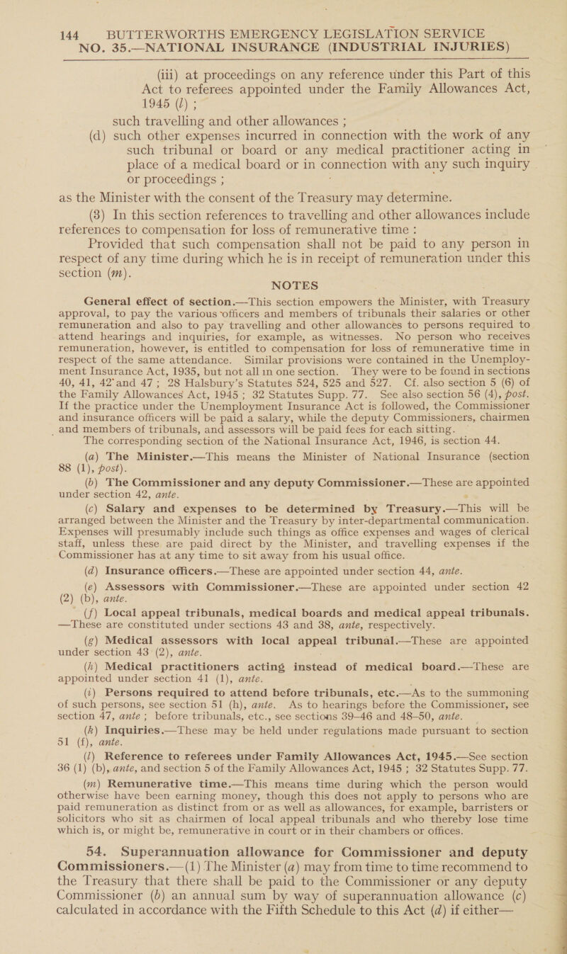 NO. 35.—NATIONAL INSURANCE (INDUSTRIAL INJURIES)  (iii) at proceedings on any reference under this Part of this Act to referees appointed under the Family Allowances Act, 1945 (L) ; such travelling and other allowances ; (d) such other expenses incurred in connection with the work of any such tribunal or board or any medical practitioner acting in or proceedings ; as the Minister with the consent of the Treasury may determine. (3) In this section references to travelling and other allowances include references to compensation for loss of remunerative time : Provided that such compensation shall not be paid to any person in respect of any time during which he is in receipt of remuneration under this section (m). NOTES General effect of section.—This section empowers the Minister, with eens approval, to pay the various officers and members of tribunals their salaries or other remuneration and also to pay travelling and other allowances to persons required to attend hearings and inquiries, for example, as witnesses. No person who receives remuneration, however, is entitled to compensation for loss of remunerative time in respect of the same attendance. Similar provisions were contained in the Unemploy- ment Insurance Act, 1935, but not allin one section. They were to be found in sections 40, 41, 42°and 47 ; 28 Halsbury’s Statutes 524, 525 and 527. Cf. also section 5 (6) of the Family Allowances Act, 1945; 32 Statutes Supp. 77. See also section 56 (4), post. If the practice under the Unemployment Insurance Act is followed, the Commissioner and insurance officers will be paid a salary, while the deputy Commissioners, chairmen _ and members of tribunals, and assessors will be paid fees for each sitting. The corresponding section of the National Insurance Act, 1946, is section 44. (a) The Minister.—This means the Minister of National Insurance (section 8 (1), post). (6) The Commissioner and any deputy Commissioner.—These are appointed under section 42, ante. 2 (c) Salary and expenses to be determined by Treasury.—tThis will be arranged between the Minister and the Treasury by inter-departmental communication. Expenses will presumably include such things as office expenses and wages of clerical staff, unless these are paid direct by the Minister, and travelling expenses if the Commissioner has at any time to sit away from his usual office. (d) Insurance officers.—These are appointed under section 44, ante. (e) Assessors with Commissioner.—These are appointed under section 42 (2) (b), ante. - (f) Local appeal tribunals, medical boards and medical appeal tribunals. —These are constituted under sections 43 and 38, ante, respectively. (g) Medical assessors with local Appeal tribunal.—These are appointed under section 43 (2), ante. (h) Medical practitioners acting instead of medical board.—These are appointed under section 41 (1), ante. ' (1) Persons required to attend before tribunals, etc.—As to the summoning of such persons, see section 51 (h), ante. As to hearings before the Commissioner, see section 47, ante ; before tribunals, etc., see sections 39-46 and 48-50, ante. _ (k) Inquiries.—These may be held under regulations made pursuant to section 51 (f), ante. . (1) Reference to referees under Family Allowances Act, 1945.—See section 36 (1) (b), ante, and section 5 of the Family Allowances Act, 1945 ; 32 Statutes Supp. 77. (m) Remunerative time.—This means time during which the person would otherwise have been earning money, though this does not apply to persons who are paid remuneration as distinct from or as well as allowances, for example, barristers or solicitors who sit as chairmen of local appeal tribunals and who thereby lose time which is, or might be, remunerative in court or in their chambers or offices. 54, Superannuation allowance for Commissioner and deputy Commissioners.— (1) The Minister (a) may from time to time recommend to the Treasury that there shall be paid to the Commissioner or any deputy Commissioner (0) an annual sum by way of superannuation allowance (c) calculated in accordance with the Fifth Schedule to this Act (d) if either— 