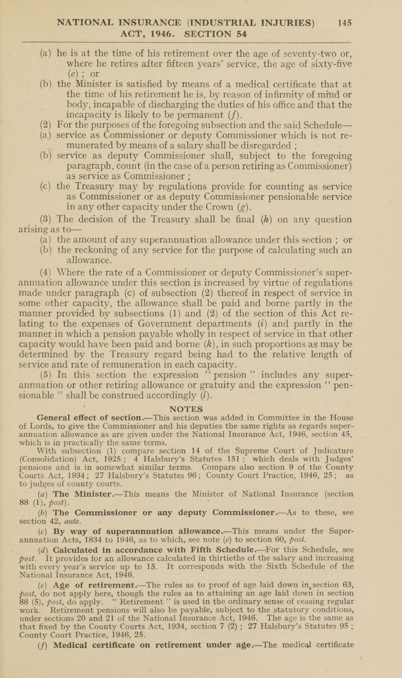 ACT, 1946. SECTION 54 (a) he is at the time of his retirement over the age of seventy-two or, Seal he retires after fifteen years’ service, the age of sixty-five Chis OF (b) the Minister is satisfied by means of a medical certificate that at the time of his retirement he is, by reason of infirmity of mind or body, incapable of discharging the duties of his office and that the incapacity is likely to be permanent (f). (2) For the purposes of the foregoing subsection and the said Schedule— (a) service as Commissioner or deputy Commissioner which is not re- munerated by means of a salary shall be disregarded ; (b) service as deputy Commissioner shall, subject to the foregoing paragraph, count (in the case of a person retiring as Commissioner) as service as Commissioner ; (c) the Treasury may by regulations provide for counting as service as Commissioner or as deputy Commissioner pensionable service in any other capacity under the Crown (g). (3) The decision of the Treasury shall be final (#4) on any question arising as to— (a) the amount of any superannuation allowance under this section ; or (b) the reckoning of any service for the purpose of calculating such an allowance. (4) Where the rate of a Commissioner or deputy Commissioner’s super- annuation allowance under this section is increased by virtue of regulations made under paragraph (c) of subsection (2) thereof in respect of service in some other capacity, the allowance shall be paid and borne partly in the manner provided by subsections (1) and (2) of the section of this Act re- lating to the expenses of Government departments (7) and partly in the manner in which a pension payable wholly in respect of service in that other capacity would have been paid and borne (A), in such proportions as may be determined by the Treasury regard being had to the relative length of service and rate of remuneration in each capacity. (5) In this section the expression ‘‘ pension’”’ includes any super- annuation or other retiring allowance or gratuity and the expression ‘‘ pen- sionable ’’ shall be construed accordingly (/). : NOTES . General effect of section.—This section was added in Committee in the House of Lords, to give the Commissioner and his deputies the same rights as regards super- annuation allowance as are given under the National Insurance Act, 1946, section 45, which is in practically the same terms, With subsection (1) compare section 14 of the Supreme Court of Judicature (Consolidation) Act, 1925; 4 Halsbury’s Statutes 151; which deals with Judges’ pensions and is in somewhat similar terms. Compare also section 9 of the County Courts Act, 1934; 27 Halsbury’s Statutes 96; County Court Practice, 1946, 25; as to judges of county courts. (a) The Minister.—This means the Minister of National Insurance (section 8 (1), post). (6) The Commissioner or any deputy Commissioner.—As to these, see section 42, ante. (c) By way of superannuation allowance.—This means under the Super- annuation Acts, 1834 to 1946, as to which, see note (e) to section 60, post, (d) Calculated in accordance with Fifth Schedule.—For this Schedule, see post. It provides for an allowance calculated in thirtieths of the salary and increasing with every year’s service up to 15. It corresponds with the Sixth Schedule of the National Insurance Act, 1946. (ec) Age of retirement.—tThe rules as to proof of age laid down in, section 63, hae do not apply here, though the rules as to attaining an age laid down in section 8 (5), post, do apply. ‘‘ Retirement ’”’ is used in the ordinary sense of ceasing regular a Retirement pensions will also be payable, subject to the statutory conditions, under sections 20 and 21 of the National Insurance Act, 1946. The age is the same as that fixed by the County Courts Act, 1934, section 7 (2) s 27 Walsbury’s Statutes 95 ; County Court Practice, 1946, 25. (f) Medical certificate on retirement under age.—The medical certificate