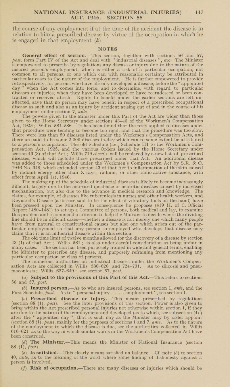 ACT, 1946. SECTION 55 the course of any employment if at the time of the accident the disease is in relation to him a prescribed disease by virtue of the occupation in which he is engaged in that employment (A). NOTES General effect of section.—This section, together with sections 56 and 57, post, form Part IV of the Act and deal with “ industrial diseases ’’, etc. The Minister is empowered to prescribe by regulations any disease or injury due to the nature of the insured person’s employment, which is either a risk of a particular occupation, not common to all persons, or one which can with reasonable certainty be attributed in particular cases to the nature of the employment. He is further empowered to provide retrospectively, for persons who have already developed a disease, before the ‘“‘ appointed day ’’’ when the Act comes into force, and to determine, with regard to particular © diseases or injuries, when they have been developed or have recrudesced or been con- tracted or received afresh. Rights to benefit under the earlier sections are left un- affected, save that no person may have benefit in respect of a prescribed occupational disease as such and also as an injury by accident arising out of and in the course of his employment under section 7, ante. The powers given to the Minister under this Part of the Act are wider than those ‘given to the Home Secretary under sections 43-46 of the Workmen’s Compensation Act, 1925; Willis 581-586. It has been found that the tests applied to diseases under that procedure were tending to become too rigid, and that the procedure was too slow. There were less than 50 diseases listed under the Workmen’s Compensation Acts, and there are said to be some 2,000 diseases to-day which can to some extent be attributed to a person’s occupation. The old Schedule (i.e., Schedule III to the Workmen’s Com- pensation Act, 1925, and the various Orders issued by the Home Secretary under section 43 (3) of that Act ; Willis 719 et seg.) will be replaced by a new list of prescribed diseases, which will include those prescribed under that Act. An additional disease was added to those scheduled under the Workmen’s Compensation Act by S.R. &amp; O. 1946 No. 349, which extended section 43 of that Act to inflammation of the skin caused by radiant energy other than X-rays, radium, or other radio-active substance, with effect from April Ist, 1946. The making up of the schedule of industrial diseases is likely to become increasingly difficult, largely due to the increased incidence of neurotic diseases caused by increased mechanisation, but also due to the advance in medical research and knowledge. The claims, for example, of diseases like tuberculosis in nurses and other health workers, and Reynaud’s Disease (a disease said to be the effect of vibratory tools on the hand) have been pressed upon the Minister. In consequence he proposes (419 H. of C. Official Report 1480-1481) to set up a Committee of persons, both medical and lay, to examine this problem and recommend a criterion to help the Minister to decide where the dividing line should be in difficult cases—whether a disease is not merely one which many people have from natural or constitutional causes but also one which arises out of the par- ticular employment so that any person so employed who develops that disease may claim that it is an industrial disease within this section. The old time limit of twelve months allowed for the discovery of a disease by section 43 (1) of that Act; Willis 581; is also under careful consideration as being unfair in many cases. The section has been purposely framed in wide and general terms, enabling the Minister to prescribe any disease, and purposely refraining from mentioning any particular occupation or class of persons. The numerous authorities on industrial diseases under the Workmen’s Compen- sation Acts are collected in Willis 586-626 and 724-731. As to silicosis and pneu- moconiosis ; Willis 627-649; see section 57, post. : (a) Subject to the provisions of this Part of this Act.—This refers to sections 56 and 57, post. (0) Insured person.—As to who are insured persons, see section 1, ante, and the First Schedule, post. As to “ personalinjury. .. .employment’’, see section 1. (c) Prescribed disease or injury.—This means prescribed by regulations (section 88 (1), post). See the later provisions of this section. Power is also given to bring within the Act prescribed personal injuries not otherwise within section 1, if they are due to the nature of the employment and developed (as to which, see subsection (4) ) after the ‘“‘ appointed day ’’, that is such day as the Minister may by order appoint (section 88 (1), post), mainly for the purposes of sections 1 and 7, ante. As to the nature of the employment to which the disease is due, see the authorities collected in Willis 616-621 as to the way in which similar words in the Workmen’s Compensation Act have been construed. ; (d) The Minister.—This means the Minister of National Insurance (section 88. (1), post). (e) Is satisfied.—This clearly means satisfied on balance. Cf. note (b) to section 40, ante, as to the meaning of the word where some finding of dishonesty against a person is involved. (f) Risk of occupation.—There are many diseases or injuries which should be
