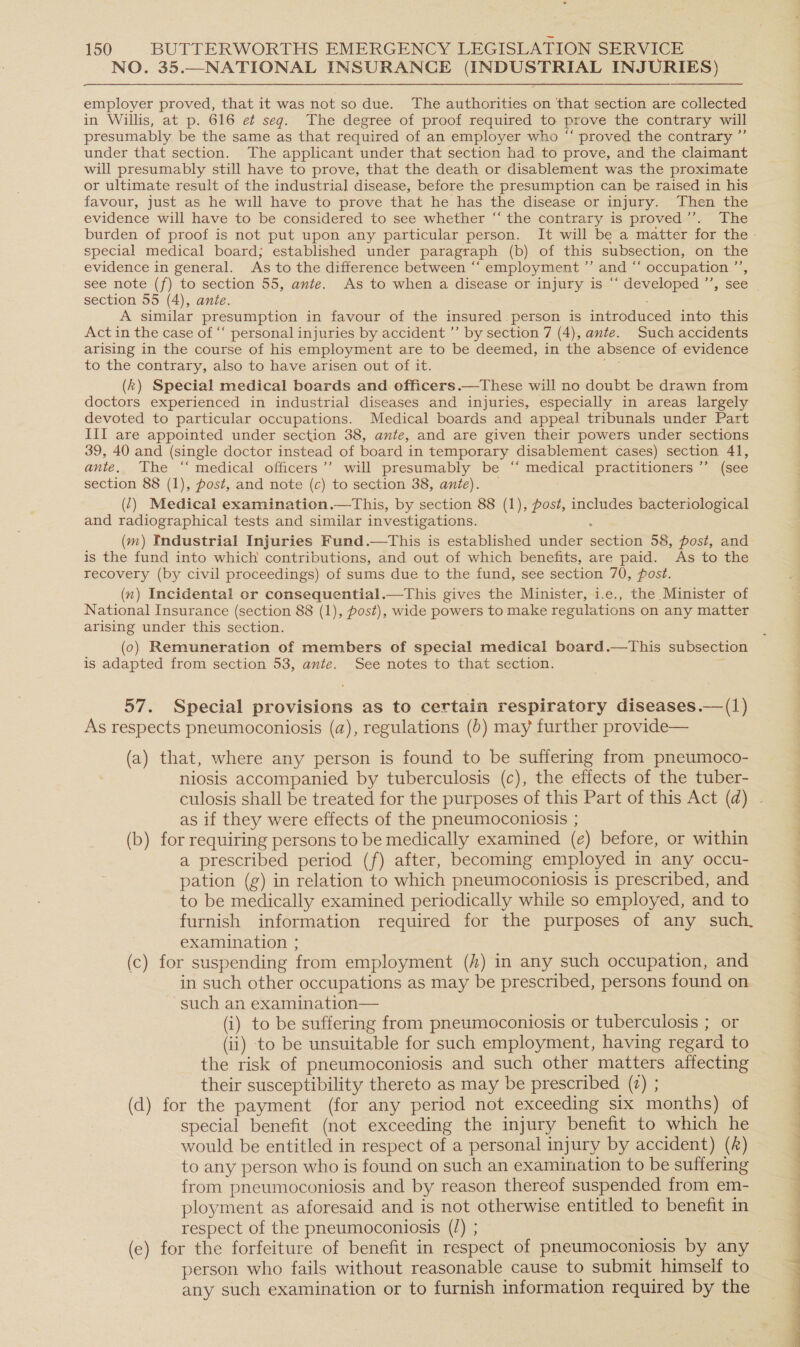 NO. 35.—NATIONAL INSURANCE (INDUSTRIAL INJURIES) employer proved, that it was not so due. The authorities on that section are collected in Willis, at p. 616 et seg. The degree of proof required to prove the contrary will presumably be the same as that required of an employer who “ proved the contrary ”’ under that section. The applicant under that section had to prove, and the claimant will presumably still have to prove, that the death or disablement was the proximate or ultimate result of the industria] disease, before the presumption can be raised in his favour, just as he will have to prove that he has the disease or injury. Then the evidence will have to be considered to see whether “the contrary is proved’’. The special medical board; established under paragraph (b) of this subsection, on the evidence in general. As to the difference between “‘ employment ”’ and “ occupation.”’, section 55 (4), ante. : - A similar presumption in favour of the insured. person is introduced into this Act in the case of “‘ personal injuries by accident ”’ by section 7 (4), ante. Such accidents arising in the course of his employment are to be deemed, in the absence of evidence to the contrary, also to have arisen out of it. ce (k) Special medical boards and officers.—These will no doubt be drawn from doctors experienced in industrial diseases and injuries, especially in areas largely devoted to particular occupations. Medical boards and appeal tribunals under Part III are appointed under section 38, ante, and are given their powers under sections 39, 40 and (single doctor instead of board in temporary disablement cases) section 41, ante. The ‘‘ medical officers’’ will presumably be “‘ medical practitioners ”’ (see section 88 (1), post, and note (c) to section 38, ante). — (2) Medical examination.—tThis, by section 88 (1), post, includes bacteriological and radiographical tests and similar investigations. : (m) Industrial Injuries Fund.—tThis is established under section 58, post, and is the fund into which contributions, and out of which benefits, are paid. As to the recovery (by civil proceedings) of sums due to the fund, see section 70, post. (n) Incidental or consequential.—This gives the Minister, i.e., the Minister of National Insurance (section 88 (1), post), wide powers to make regulations on any matter arising under this section. (0) Remuneration of members of special medical board.—tThis subsection is adapted from section 53, ante. See notes to that section. 57. Special provisions as to certain respiratory diseases.—(1) As respects pneumoconiosis (a), regulations (D) may further provide— (a) that, where any person is found to be suffering from pneumoco- niosis accompanied by tuberculosis (c), the effects of the tuber- as if they were effects of the pneumoconiosis ; (b) for requiring persons to be medically examined (e) before, or within a prescribed period (f) after, becoming employed in any occu- pation (g) in relation to which pneumoconiosis is prescribed, and to be medically examined periodically while so employed, and to furnish information required for the purposes of any such. examination ; (c) for suspending from employment (f#) in any such occupation, and in such other occupations as may be prescribed, persons found on such an examination— (i) to be suffering from pneumoconiosis or tuberculosis ; or (ii) to be unsuitable for such employment, having regard to the risk of pneumoconiosis and such other matters affecting their susceptibility thereto as may be prescribed (2) ; (d) for the payment (for any period not exceeding six months) of special benefit (not exceeding the injury benefit to which he would be entitled in respect of a personal injury by accident) () to any person who is found on such an examination to be suffering from pneumoconiosis and by reason thereof suspended from em- ployment as aforesaid and is not otherwise entitled to benefit in respect of the pneumoconiosis (/) ; a (e) for the forfeiture of benefit in respect of pneumoconiosis by any person who fails without reasonable cause to submit himself to any such examination or to furnish information required by the oe ee ee ee eS ee 