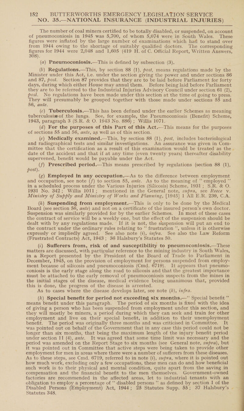 NO. 35.—NATIONAL INSURANCE (INDUSTRIAL INJURIES) The number of coal miners certified to be totally disabled; or suspended, on account of pneumoconiosis in 1945 was 5,700, of whom 5,074 were in South Wales. These figures were inflated by the large number of examinations which had to stand over from 1944 owing to the shortage of suitably qualified doctors. The corresponding figures for 1944 were 2,048 and 1,605 (419 H. of C. Official Report, Written Answers, 308). (a) Pneumoconiosis.—This is defined by subsection (3). (6) Regulations.—This, by section 88 (1), post, means regulations made by the Minister under this Act, i.e. under the section giving the power and under sections 86 and 87, post. Section 87 provides that they are to be laid before Parliament for forty days, during which either House may annulthem. Before being laid before Parliament they are to be referred to the Industrial Injuries Advisory Council under section 61 (2), post. No regulations have been made under this section at the time of going to press. They will presumably be grouped together with those made under sections 55 and 56, ante. (c) Tuberculosis.—This has been defined under the earlier Schemes as meaning tuberculosissof the lungs. See, for example, the Pneumoconiosis (Benefit) Scheme, 1943, paragraph 3 (S.R. &amp; O. 1943 No. 886) ; Willis 1071. (2) For the purposes of this Part of this Act.—This means for the purposes of sections 55 and 56, ante, as well as of this section. (e) Medically examined.—tThis, by section 88 (1), post, includes bacteriological and radiographical tests and similar investigations. An assurance was given in Com- mittee that the certification as a result of this examination would be treated as the . date of the accident and that if at any time (even twenty years) thereafter disability supervened, benefit would be payable under the Act. (f) Prescribed period.—This means prescribed by regulations (section 88 (1), post). (g) Employed in any occupation.—As to the difference between employment and occupation, see note (f) to section 55, ante. As to the meaning of “ employed ”’ in a scheduled process under the Various Injuries (Silicosis) Scheme, 1931; S.R. &amp; O. 1931 No. 342; Willis 1011; mentioned in the General note, supra, see Reece v. Ministry of Supply and Ministry of Works and Planning, [1945] 1 All E.R. 239, C.A. (4) Suspending from employment.—tThis is only to be done by the Medical Board (see section 56, ante) and not on a certificate of the insured person’s own doctor. Suspension was similarly provided for by the earlier Schemes. In most of these cases the contract of service will be a weekly one, but the effect of the suspension should be dealt with by any regulations made. ' If it is not, the suspension will put an end to the contract under the ordinary rules relating to ‘‘ frustration ’’, unless it is otherwise expressly or impliedly agreed. See also note (2), wfra. See also the Law Reform (Frustrated Contracts) Act, 1943; 36 Halsbury’s Statutes 50. (‘) Sufferers from, risk of and susceptibility to pneumoconiosis.—These matters are discussed, with particular reference to the mining industry in South Wales, | in a Report presented by the President of the Board of Trade to Parliament in ; December, 1945, on the provision of employment for persons suspended from employ- ment because of silicosis and pneumoconiosis (Cmd. 6719). It appears that pneumo- coniosis is the early stage along the road to silicosis and that the greatest importance must be attached to the early removal of pneumoconiosis suspects from the mines in the initial stages of the disease, medical evidence being unanimous that, provided 3 this is done, the progress of the disease is arrested. 4 As to cases where the disease develops later, see note (hk), infra. (k) Special benefit for period not exceeding six months.—“ Special benefit ” means benefit under this paragraph. The period of six months is fixed with the idea of giving a person who has been suspended from employment under this section, and they will mostly be miners, a period during which they can seek and train for other j employment and live on their special benefit, in addition to their unemployment benefit. The period was originally three months and was criticised in Committee. It was pointed out on behalf of the Government that in any case this period could not be longer than six months, that being the maximum length of the injury benefit period under section 11 (4), ante. It was agreed that some time limit was necessary and the period was amended on the Report Stage to six months (see General note, supra), but it was pointed out in Committee that active steps were being taken to provide other employment for men in areas where there were a number of sufferers from these diseases. As to these steps, see Cmd. 6719, referred to in note (2), swpva, where it is pointed out how much work, excluding only a few occupations, these men can do and how beneficial such work is to their physical and mental condition, quite apart from the saving in compensation and the financial benefit to the men themselves. Government-owned factories are recommended in the affected areas, let to industrial tenants with an obligation to employ a percentage of ‘“‘ disabled persons ”’ as defined by section 1 of the Disabled Persons (Employment) Act, 1944; 25 Statutes Supp. 55; 37 Halsbury’s - Statutes 348. 