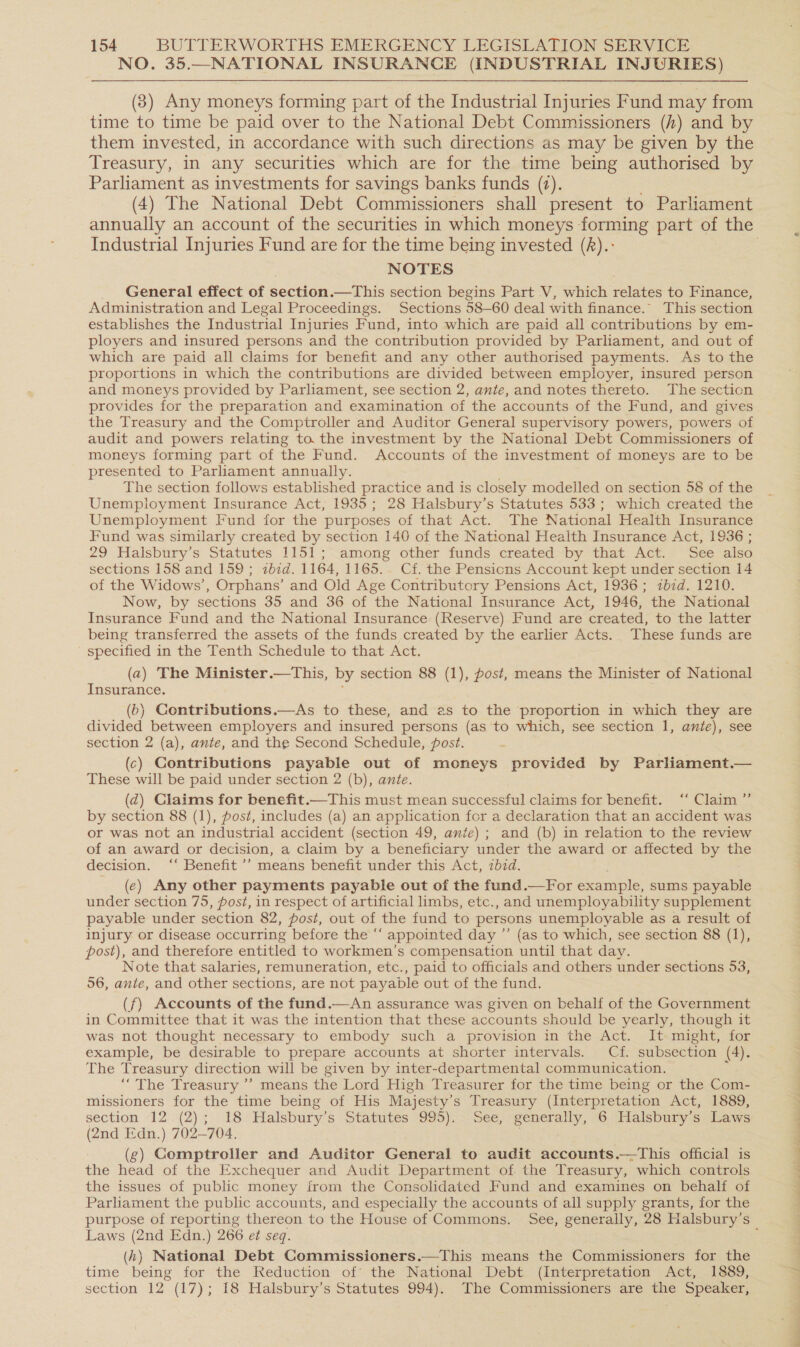 NO. 35.—NATIONAL INSURANCE (INDUSTRIAL INJURIES) (3) Any moneys forming part of the Industrial Injuries Fund may from time to time be paid over to the National Debt Commissioners (h) and by them invested, in accordance with such directions as may be given by the Treasury, in any securities which are for the time being authorised by Parliament as investments for savings banks funds (7). (4) The National Debt Commissioners shall present to Parliament Industrial Injuries Fund are for the time being invested (A).: NOTES _ General effect of section.—This section begins Part V, which relates to Finance, Administration and Legal Proceedings. Sections 58-60 deal with finance. This section establishes the Industrial Injuries Fund, into which are paid all contributions by em- ployers and insured persons and the contribution provided by Parliament, and out of which are paid all claims for benefit and any other authorised payments. As to the proportions in which the contributions are divided between employer, insured person and moneys provided by Parliament, see section 2, ante, and notes thereto. The secticn provides for the preparation and examination of the accounts of the Fund, and gives the Treasury and the Comptroller and Auditor General supervisory powers, powers of audit and powers relating to. the investment by the National Debt Commissioners of moneys forming part of the Fund. Accounts of the investment of moneys are to be presented to Parliament annually. The section follows established practice and is closely modelled on section 58 of the Unemployment Insurance Act, 1935; 28 Halsbury’s Statutes 533; which created the Unemployment Fund for the purposes of that Act. The National Health Insurance Fund was similarly created by section 140 of the National Heaith Insurance Act, 1936 ; 29 Halsbury’s Statutes 1151; among other funds created by that Act. See also sections 158 and 159; zb7d. 1164, 1165. Cf. the Pensicns Account kept under section 14 of the Widows’, Orphans’ and Old Age Contributory Pensions Act, 1936; ibid. 1210. Now, by sections 35 and 36 of the National Insurance Act, 1946, the National Insurance Fund and the National Insurance (Reserve) Fund are created, to the latter being transferred the assets of the funds created by the earlier Acts. These funds are specified in the Tenth Schedule to that Act. (a) The Minister.—This, by section 88 (1), post, means the Minister of National Insurance. (b) Contributions.—As to these, and as to the proportion in which they are divided between employers and insured persons (as to which, see section 1, ante), see section 2 (a), ante, and the Second Schedule, post. (c) Contributions payable out of moneys provided by Parliament.— These will be paid under section 2 (b), ante. (d) Claims for benefit.—This must mean successful claims for benefit. ‘‘ Claim ”’ by section 88 (1), post, includes (a) an application for a declaration that an accident was or was not an industrial accident (section 49, anie) ; and (b) in relation to the review of an award or decision, a claim by a beneficiary under the award or affected by the decision. ‘“‘ Benefit ’’ means benefit under this Act, zb7d. (e) Any other payments payable out of the fund.—For example, sums payable under section 75, post, in respect of artificial limbs, etc., and unemployability supplement payable under section 82, post, out of the fund to persons unemployable as a result of injury or disease occurring before the “‘ appointed day ”’ (as to which, see section 88 (1), post), and therefore entitled to workmen’s compensation until that day. Note that salaries, remuneration, etc., paid to officials and others under sections 53, 56, ante, and other sections, are not payable out of the fund. (f) Accounts of the fund.—An assurance was given on behalf of the Government in Committee that it was the intention that these accounts should be yearly, though it was not thought necessary to embody such a provision in the Act. It might, for example, be desirable to prepare accounts at shorter intervals. Cf. subsection (4). The Treasury direction will be given by inter-departmental communication. ; “The Treasury ’’ means the Lord High Treasurer for the time being or the Com- missioners for the time being of His Majesty’s Treasury (Interpretation Act, 1889, section 12 (2); 18 Halsbury’s Statutes 995). See, generally, 6 Halsbury’s Laws (2nd Edn.) 702-704. ; (g) Comptroller and Auditor General to audit accounts.—tThis official is the head of the Exchequer and Audit Department of the Treasury, which controls the issues of public money from the Consolidated Fund and examines on behalf of Parliament the public accounts, and especially the accounts of all supply grants, for the Laws (2nd Edn.) 266 ef seq. (h) National Debt Commissioners.—This means the Commissioners for the time being for the Reduction of' the National Debt (Interpretation Act, 1889, section 12 (17); 18 Halsbury’s Statutes 994). The Commissioners are the Speaker,