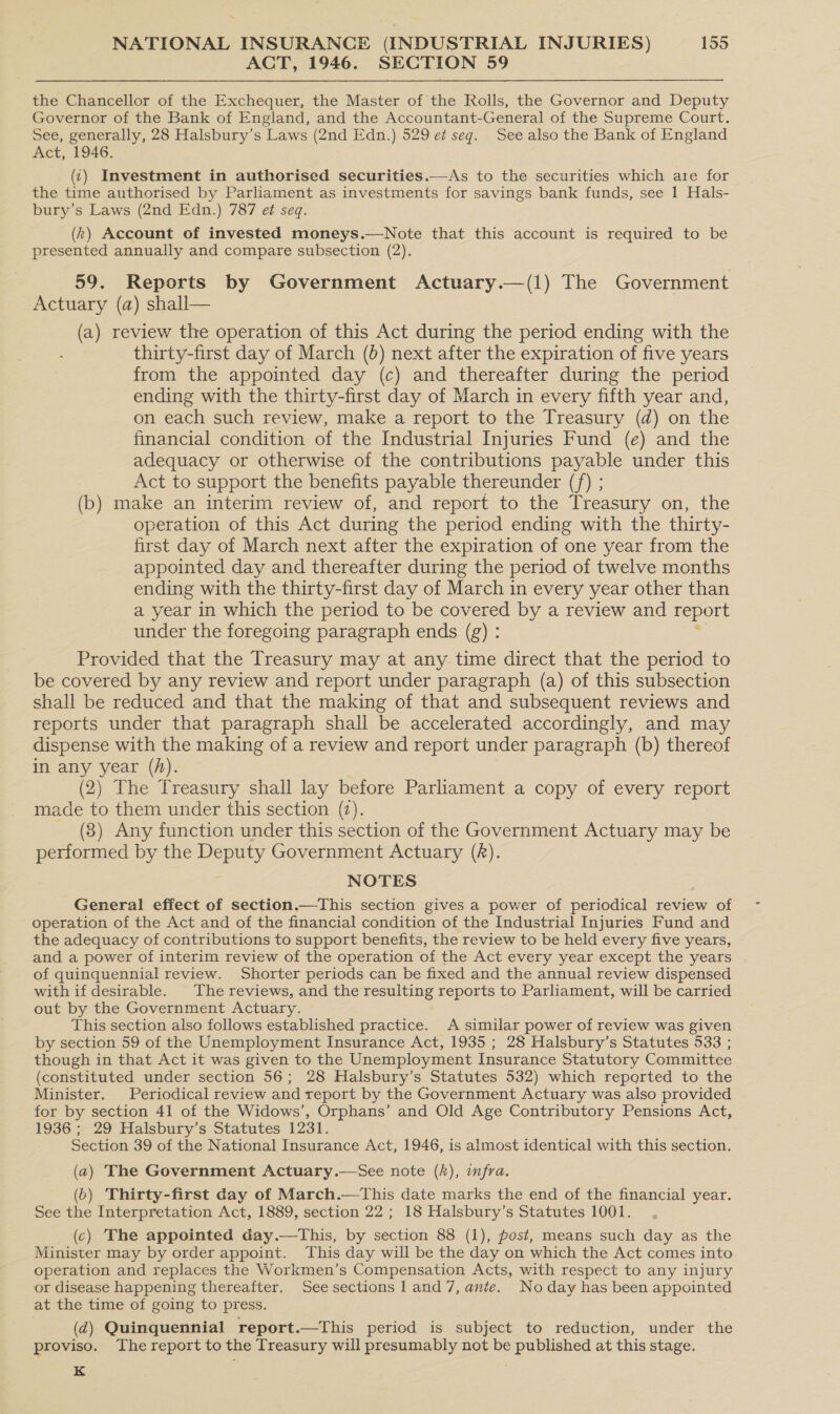 ACT, 1946. SECTION 59 the Chancellor of the Exchequer, the Master of the Rolls, the Governor and Deputy Governor of the Bank of England, and the Accountant-General of the Supreme Court. See, generally, 28 Halsbury’s Laws (2nd Edn.) 529 et seq. See also the Bank of England Act, 1946. (1) Investment in authorised securities.—As to the securities which are for the time authorised by Parliament as investments for savings bank funds, see 1 Hals- bury’s Laws (2nd Edn.) 787 et seq. (k) Account of invested moneys.—Note that this account is required to be presented annually and compare subsection (2). 59. Reports by Government Actuary.—(1) The Government Actuary (a) shall— (a) review the operation of this Act during the period ending with the thirty-first day of March (0) next after the expiration of five years from the appointed day (c) and thereafter during the period ending with the thirty-first day of March in every fifth year and, on each such review, make a report to the Treasury (d) on the financial condition of the Industrial Injuries Fund (e) and the adequacy or otherwise of the contributions payable under this Act to support the benefits payable thereunder (/) ; (b) make an interim review of, and report to the Treasury on, the operation of this Act during the period ending with the thirty- first day of March next after the expiration of one year from the appointed day and thereafter during the period of twelve months ending with the thirty-first day of March in every year other than a year in which the period to be covered by a review and report under the foregoing paragraph ends (g) : Provided that the Treasury may at any time direct that the period to be covered by any review and report under paragraph (a) of this subsection shall be reduced and that the making of that and subsequent reviews and reports under that paragraph shall be accelerated accordingly, and may dispense with the making of a review and report under paragraph (b) thereof in any year (A). (2) The Treasury shall lay before Parliament a copy of every report made to them under this section (2). (8) Any function under this section of the Government Actuary may be performed by the Deputy Government Actuary (A). NOTES General effect of section.—This section gives a power of periodical review of operation of the Act and of the financial condition of the Industrial Injuries Fund and the adequacy of contributions to support benefits, the review to be held every five years, and a power of interim review of the operation of the Act every year except the years of quinquennial review. Shorter periods can be fixed and the annual review dispensed with if desirable. The reviews, and the resulting reports to Parliament, will be carried out by the Government Actuary. This section also follows established practice. A similar power of review was given by section 59 of the Unemployment Insurance Act, 1935 ; 28 Halsbury’s Statutes 533 ; though in that Act it was given to the Unemployment Insurance Statutory Committee (constituted under section 56; 28 Halsbury’s Statutes 532) which reported to the Minister. Periodical review and report by the Government Actuary was also provided for by section 41 of the Widows’, Orphans’ and Old Age Contributory Pensions Act, 1936; 29 Halsbury’s Statutes 1231. Section 39 of the National Insurance Act, 1946, is almost identical with this section. (a) The Government Actuary.—See note (), infra. (6) Thirty-first day of March.—This date marks the end of the financial year. See the Interpretation Act, 1889, section 22 ; 18 Halsbury’s Statutes 1001. (c) The appointed day.—tThis, by section 88 (1), post, means such day as the Minister may by order appoint. This day will be the day on which the Act comes into operation and replaces the Workmen’s Compensation Acts, with respect to any injury or disease happening thereafter. Seesections 1 and 7, ante. No day has been appointed at the time of going to press. (d@) Quinquennial report.—This period is subject to reduction, under the proviso. The report to the Treasury will presumably not be published at this stage. K
