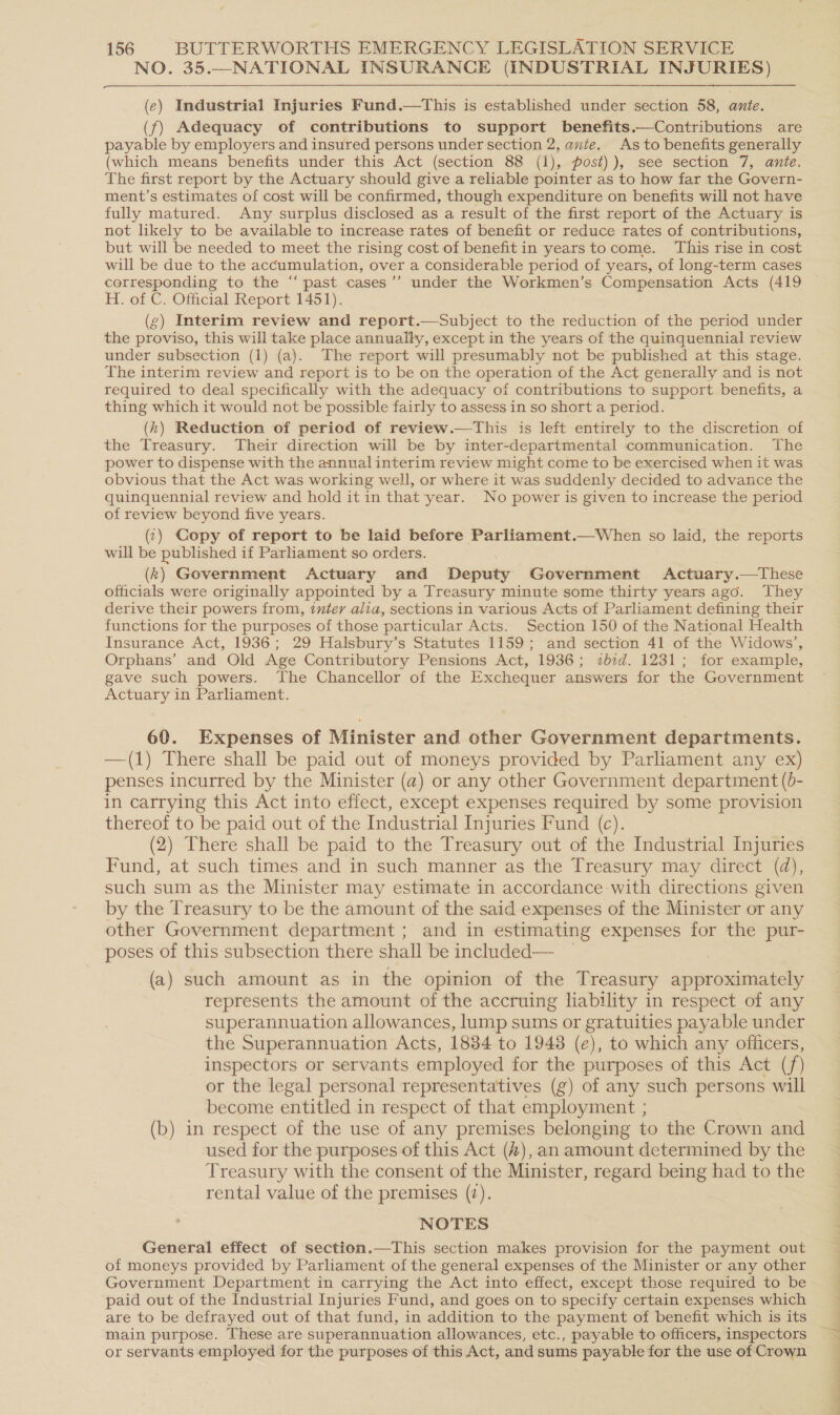 NO. 35.—NATIONAL INSURANCE (INDUSTRIAL INJURIES)  (e) Industrial Injuries Fund.—tThis is established under section 58, ante. (f) Adequacy of contributions to support benefits.—Contributions are payable by employers and insured persons under section 2, ante. As to benefits generally (which means benefits under this Act (section 88 (1), post) ), see section 7, ante. The first report by the Actuary should give a reliable pointer as to how far the Govern- ment’s estimates of cost will be confirmed, though expenditure on benefits will not have fully matured. Any surplus disclosed as a result of the first report of the Actuary is not likely to be available to increase rates of benefit or reduce rates of contributions, but will be needed to meet the rising cost of benefit in years tocome. This rise in cost will be due to the accumulation, over a considerable period of years, of long-term cases corresponding to the “ past cases’’ under the Workmen’s Compensation Acts (419 H. of C. Official Report 1451). (g) Interim review and report.—Subject to the reduction of the period under the proviso, this will take place annually, except in the years of the quinquennial review under subsection (1) (a). The report will presumably not be published at this stage. The interim review and report is to be on the operation of the Act generally and is not required to deal specifically with the adequacy of contributions to support benefits, a thing which it would not be possible fairly to assess in so short a period. (h) Reduction of period of review.—This is left entirely to the discretion of the Treasury. Their direction will be by inter-departmental communication. The power to dispense with the annual interim review might come to be exercised when it was obvious that the Act was working well, or where it was suddenly decided to advance the quinquennial review and hold it in that year. No power is given to increase the period of review beyond five years. (:) Copy of report to be laid before Parliament.—When so laid, the reports will be published if Parliament so orders. (k) Government Actuary and Deputy Government Actuary.—These officials were originally appointed by a Treasury minute some thirty years ago. They derive their powers from, inter alia, sections in various Acts of Parliament defining their functions for the purposes of those particular Acts. Section 150 of the National Health Insurance Act, 1936; 29 Halsbury’s Statutes 1159; and section 41 of the Widows’, Orphans’ and Old Age Contributory Pensions Act, 1936; 7ib:d. 1231; for example, gave such powers. The Chancellor of the Exchequer answers for the Government Actuary in Parliament. 60. Expenses of Minister and other Government departments. —(1) There shall be paid out of moneys provided by Parliament any ex) penses incurred by the Minister (a) or any other Government department (b- in carrying this Act into effect, except expenses required by some provision thereof to be paid out of the Industrial Injuries Fund (c). (2) There shall be paid to the Treasury out of the Industrial Injuries Fund, at such times and in such manner as the Treasury may direct (d), such sum as the Minister may estimate in accordance with directions given by the T'reasury to be the amount of the said expenses of the Minister or any other Government department ; and in estimating expenses for the pur- poses of this subsection there shall be included— (a) such amount as in the opinion of the Treasury dprmominiabaly represents the amount of the accruing liability in respect of any superannuation allowances, lump sums or gratuities payable under the Superannuation Acts, 1884 to 1948 (e), to which any officers, inspectors or servants employed for the purposes of this Act (/) or the legal personal representatives (g) of any such persons will become entitled in respect of that employment ; (b) in respect of the use of any premises belonging to the Crown and used for the purposes of this Act (4), an amount determined by the Treasury with the consent of the Minister, regard being had to the rental value of the premises (7). NOTES General effect of section.—This section makes provision for the payment out of moneys provided by Parliament of the general expenses of the Minister or any other Government Department in carrying the Act into effect, except those required to be paid out of the Industrial Injuries Fund, and goes on to specify certain expenses which are to be defrayed out of that fund, in addition to the payment of benefit which is its main purpose. These are superannuation allowances, etc., payable to officers, inspectors or servants employed for the purposes of this Act, and sums payable for the use of Crown ne aT merer/{ ———).