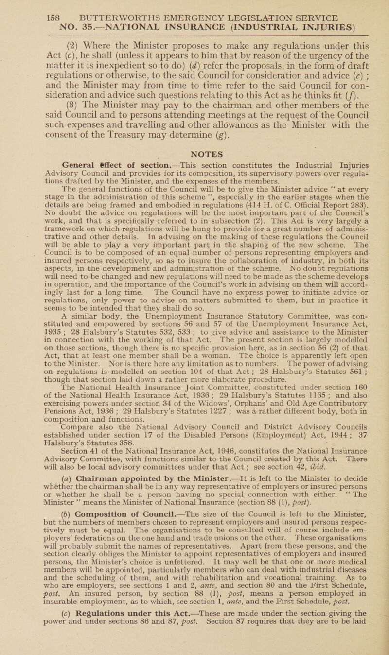 NO. 35.—NATIONAL INSURANCE (INDUSTRIAL INJURIES) (2) Where the Minister proposes to make any regulations under this Act (c), he shall (unless it appears to him that.by reason of the urgency of the matter it is inexpedient so to do) (d) refer the proposals, in the form of draft regulations or otherwise, to the said Council for consideration and advice (e) ; and the Minister may from time to time refer to the said Council for con- sideration and advice such questions relating to this Act as he thinks fit (/). (8) The Minister may pay to the chairman and other members of the said Council and to persons attending meetings at the request of the Council such expenses and travelling and other allowances as the Minister with the consent of the Treasury may determine (g). NOTES General @ffect of section.—This section constitutes the Industrial Injuries Advisory Council and provides for its composition, its supervisory powers over regula- tions drafted by the Minister, and the expenses of the members. The general functions of the Council will be to give the Minister advice “ at every stage in the administration of this scheme ’’, especially in the earlier stages when the details are being framed and embodied in regulations (414 H. of C. Official Report 283). No doubt the advice on regulations will be the most important part of the Council’s work, and that is specifically referred to in subsection (2). This Act is very largely a framework on which regulations will be hung to provide for a great number of adminis- trative and other details. In advising on the making of these regulations the Council will be able to play a very important part in the shaping of the new scheme. The Council is to be composed of ah equal number of persons representing employers and insured persons respectively, so as to insure the collaboration of industry, in both its aspects, in the development and administration of the scheme. No doubt regulations will need to be changed and new regulations will need to be made as the scheme develops in operation, and the importance of the Council’s work in advising on them will accord- ingly last for a long time. The Council have no express power to initiate advice or regulations, only power to advise on matters submitted to them, but in practice it seems to be intended that they shall do so. A similar body, the Unemployment Insurance Statutory Committee, was con- stituted and empowered by sections 56 and 57 of the Unemployment Insurance Act, 1935 ; 28 Halsbury’s Statutes 532, 533; to give advice and assistance to the Minister in connection with the working of that Act. The present section is largely modelled on those sections, though there. is no specific provision here, as in section 56 (2) of that Act, that at least one member shall be a woman. The choice is apparently left open to the Minister. Nor is there here any limitation astonumbers. The power of advising on regulations is modelled on section 104 of that Act; 28 Halsbury’s Statutes 561 ; though that section laid down a rather more elaborate procedure. The National Health Insurance Joint Committee, constituted under section 160 of the National Health Insurance Act, 1936; 29 Halsbury’s Statutes 1165; and also exercising powers under section 34 of the Widows’, Orphans’ and Old Age Contributory Pensions Act, 1936 ; 29 Halsbury’s Statutes 1227 ; was a rather different body, both in composition and functions. Compare also the National Advisory Council and District Advisory Councils established under section 17 of the Disabled Persons (Employment) Act, 1944; 37 Halsbury’s Statutes 358. Section 41 of the National Insurance Act, 1946, constitutes the Naiael Insurance Advisory Committee, with functions similar to the Council created by this Act. There will also be local advisory committees under that Act; see section 42, 27d. (a2) Chairman appointed by the Minister.—lIt is left to the Minister to decide whether the chairman shall be in any way representative of employers or insured persons or whether he shall be a person having no special connection with either. ‘“‘ The Minister ’’ means the Minister of National Insurance (section 88 (1), post). (6) Gomposition of Council.—The size of the Council is left to the Minister, but the numbers of members chosen to represent employers and insured persons respec- tively must be equal. The organisations to be consulted will of course include em- ployers’ federations on the one hand and trade unions on the other. These organisations will probably submit the names of representatives. Apart from these persons, and the section clearly obliges the Minister to appoint representatives of employers and insured persons, the Minister’s choice is unfettered. It may well be that one or more medical members will be appointed, particularly members who can deal with industrial diseases and the scheduling of them, and with rehabilitation and vocational training. As to who are employers, see sections 1 and 2, ante, and section 80 and the First Schedule, post. An insured person, by section 88 (1), post, means a person employed in insurable employment, as to which, see section 1, ante, and the First Schedule, post. (c) Regulations under this Act.—These are made under the section giving the power and under sections 86 and 87, post. Section 87 requires that they are to be laid mr) eo SS eee ee ee