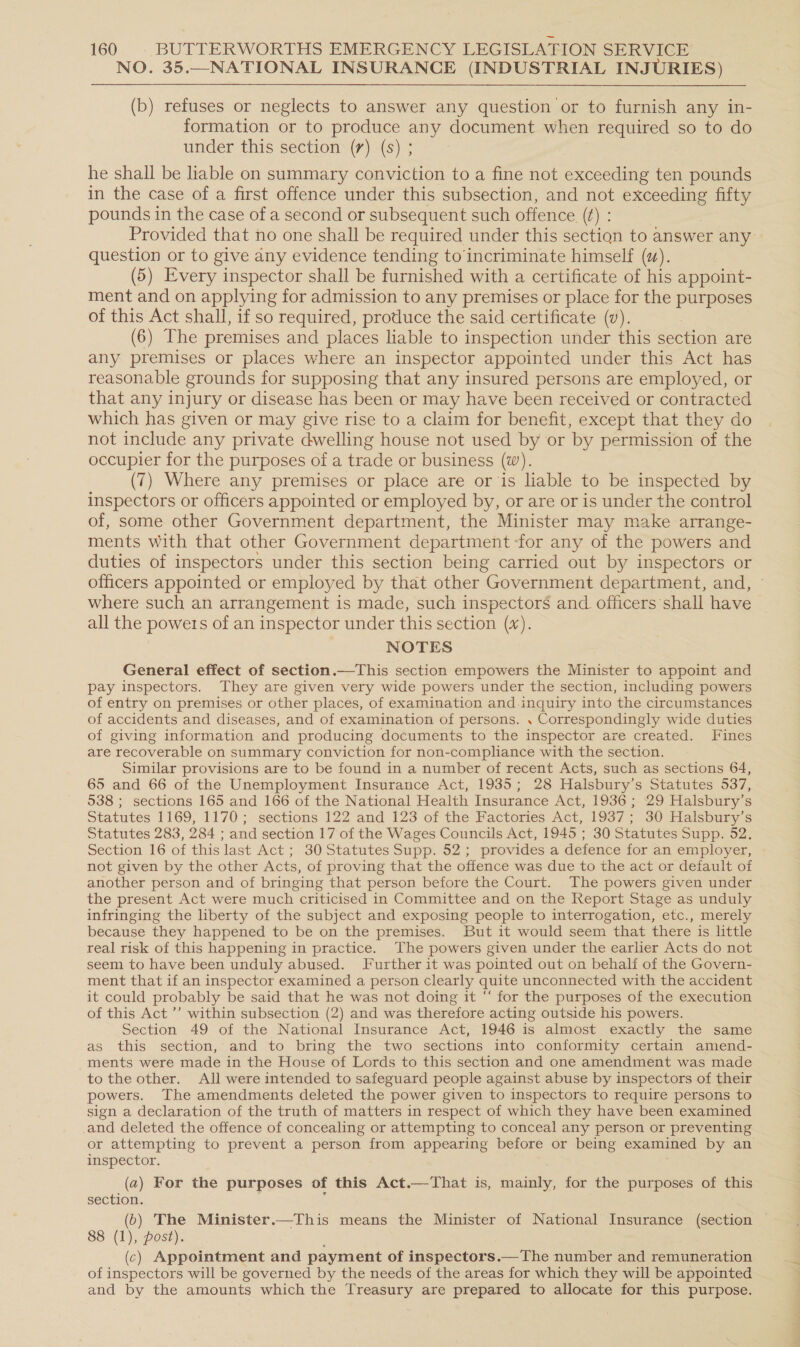 NO. 35.—NATIONAL INSURANCE (INDUSTRIAL INJURIES) (b) refuses or neglects to answer any question or to furnish any in- formation or to produce any document when required so to do under this section (7) (s) ; he shall be liable on summary conviction to a fine not exceeding ten pounds in the case of a first offence under this subsection, and not edt fifty pounds in the case of a second or subsequent such offence (¢) : Provided that no one shall be required under this sectign to answer any question or to give any evidence tending to‘incriminate himself (uw). (5) Every inspector shall be furnished with a certificate of his appoint- ment and on applying for admission to any premises or place for the purposes of this Act shall, if so required, produce the said certificate (v). (6) The premises and places liable to inspection under this section are any premises or places where an inspector appointed under this Act has reasonable grounds for supposing that any insured persons are employed, or that any injury or disease has been or may have been received or contracted which has given or may give rise to a claim for benefit, except that they do not include any private dwelling house not used by or by permission of the occupier for the purposes of a trade or business (w). (7) Where any premises or place are or is liable to be inspected by inspectors or officers appointed or employed by, or are or is under the control of, some other Government department, the Minister may make arrange- ments with that other Government department ‘for any of the powers and duties of inspectors under this section being carried out by inspectors or officers appointed or employed by that other Government department, and, © where such an arrangement is made, such inspectors and officers shall have all the powers of an inspector under this section (%). NOTES General effect of section.—This section empowers the Minister to appoint and pay inspectors. They are given very wide powers under the section, including powers of entry on premises or other places, of examination and.inquiry into the circumstances of accidents and diseases, and of examination of persons. . Correspondingly wide duties of giving information and producing documents to the inspector are created. Fines are “recoverable on summary conviction for non-compliance with the section. Similar provisions are to be found in a number of recent Acts, such as sections 64, 65 and 66 of the Unemployment Insurance Act, 1935; 28 Halsbury’s Statutes 537, 538 ; sections 165 and 166 of the National Health Insurance Act, 1936 ; 29 Halsbury’s Statutes 1169, 1170; sections 122 and 123 of the Factories Act, 1937; 30 Halsbury’s Statutes 283, 284 ; and section 17 of the Wages Councils Act, 1945 ; 30 Statutes Supp. 52. Section 16 of this last Act; 30 Statutes Supp. 52; provides a defence for an employer, not given by the other Acts, of proving that the offence was due to the act or default of another person and of bringing that person before the Court. The powers given under the present Act were much criticised in Committee and on the Report Stage as unduly infringing the liberty of the subject and exposing people to interrogation, etc., merely because they happened to be on the premises. But it would seem that there is little real risk of this happening in practice. The powers given under the earlier Acts do not seem to have been unduly abused. Further it was pointed out on behalf of the Govern- ment that if an inspector examined a person clearly quite unconnected with the accident it could probably be said that he was not doing it “‘ for the purposes of the execution of this Act ’’ within subsection (2) and was therefore acting outside his powers. Section 49 of the National Insurance Act, 1946 is almost exactly the same as this section, and to bring the two sections into conformity certain amend- ments were made in the House of Lords to this section and one amendment was made to the other. All were intended to safeguard people against abuse by inspectors of their powers. The amendments deleted the power given to inspectors to require persons to sign a declaration of the truth of matters in respect of which they have been examined and deleted the offence of concealing or attempting to conceal any person or preventing or attempting to prevent a person from appearing before or being examined by an inspector. (2) For the purposes of this Act.—That is, mainly, for the purposes of this section. (6) The Minister.—This means the Minister of National Insurance (section 8 (1), post). (c) Appointment and payment of inspectors.—The number and remuneration of inspectors will be governed by the needs of the areas for which they will be appointed and by the amounts which the Treasury are prepared to allocate for this purpose.