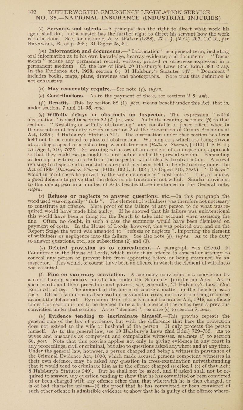 NO. 35.—NATIONAL INSURANCE (INDUSTRIAL INJURIES) (7) Servants and agents.—A principal has the right to direct what work his agent shall do; but a master has the further right to direct his servant how the work is to be done. See, for example, R. v. Walker (1858), 27 L.J. (M.C.) 207, C.C.R., per BRAMWELL, B., at p. 208; 34 Digest 28, 64. (m) Information and documents.—“ Information ” is a general term, including - oral information as to his own knowledge, hearsay evidence, and documents. ‘‘ Docu- ments ”’ means any permanent record, written, printed or otherwise expressed in a permanent medium. Cf. the law of libel, 20 Halsbury’s Laws (2nd Edn.) 383 et seq. In the Evidence Act, 1938, section 6; 31 Halsbury’s Statutes 147; ‘' Document ”’ includes books, maps,: plans, drawings and photographs. Note that this definition is not exhaustive. (n) May reasonably require.—See note (g), supra. (0) Contributions.—As to the payment of these, see sections 2- a ante. (p) Benefit.—This, by section 88 (1), fost, means benefit under this Act, that is, under sections 7 and 11-35, ante. (q) Wilfully delays or obstructs an inspector.—The expression “ wilful - obstruction ’’ is used in section 32 (2) (b), ante. As to its meaning, see note (p) to that section. ‘“‘ Resisting or wilfully obstructing ’’ any constable or peace officer when in the execution of his duty occurs in section 2 of the Prevention of Crimes Amendment Act, 1885 ; 4 Halsbury’s Statutes 714. The obstruction under that section has been held not to be confined to physical obstruction. Warning cars which are being driven at an illegal speed of a police trap was obstruction (Betts v. Stevens, [1910] 1 K.B. 1; 15 Digest, 710, 7678. So warning witnesses of an accident of an inspector’s approach so that they could escape might be obstruction under the present section. Persuading or forcing a witness to hide from the inspector would clearly be obstruction. A crowd refusing to disperse at a constable’s request has been held to be obstructing under the Act of 1885 (Despard v. Wilcox (1910), 102 L.T. 103; 15 Digest 710, 7680). “ Delays * would in most cases be proved by the same evidence as “ obstructs”’. It is, of course, a good defence to prove that the delay or obstruction is not wilful. Similar provisions to this one appear in a number of Acts besides those mentioned in the General note, supra. (r) Refuses or neglects to answer questions, etc.—In this paragraph the word used was originally “ fails’. The element of wilfulness was therefore not necessary to constitute an offence. Mere proof of the failure of any person to do what was re- quired would have made him guilty. If he showed that his failure was unintentional this would have been a thing for the Bench to take into account when assessing the fine. Often, no doubt, in such a case the summons would have been dismissed on payment of costs. In the House of Lords, however, this was pointed out, and on the Report Stage the word was amended to “ refuses or neglects ’’, importing the element of wilfulness or negligence into the failure. See also note (q), supra. As to the duty to answer questions, etc., see subsections (2) and (3). (s) Deleted provision as to concealment.—A paragraph was deleted, in Committee in the House of Lords, which made it an offence to conceal or attempt to conceal any person or prevent him from appearing before or being examined by an inspector, This would, of course, have been an offence in which the element of wilfulness was essential. (‘) Fine on summary conviction.—A summary conviction is a conviction by a court having summary jurisdiction under the Summary Jurisdiction Acts. As to such courts and their procedure and powers, see, generally, 21 Halsbury’s Laws (2nd Edn.) 511 e¢ seg. The amount of the fine is of course a matter for the Bench in each case. Often a summons is dismissed on payment of costs, no conviction being recorded against the defendant. By section 49 (5) of the National Insurance Act, 1946, an offence under this section is not to be deemed to be a first offence if there has been a previous conviction under that section. As to “‘ deemed ’’, see note (s) to section 7, ante. (uw) Evidence tending to incriminate himself.—This proviso repeats the general rule of the law of evidence, but with the difference that here the protection does not extend to the wife or husband of the person. It only protects the person himself. As to the general law, see 13 Halsbury’s Laws (2nd Edn.) 729-733. As to 68, post. Note that this proviso applies not only to giving evidence in any court in any proceedings, civil or criminal, but also to questions asked anywhere and at any time. Under the general law, however, a person charged and being a witness in pursuance of the Criminal Evidence Act, 1898, which made accused persons competent witnesses in their own defence, may be asked any question in cross-examination notwithstanding that it would tend to criminate him as to the offence charged (section 1 (e) of that Act ; 8 Halsbury’s Statutes 249). But he shall not be asked, and if asked shall not be re- quired to answer, any question tending to show that he has committed or been convicted is of bad character unless—(i) the proof that he has committed or been convicted of such other offence is admissible evidence to show that he is guilty of the offence where- ; a ae STs Cd Sa