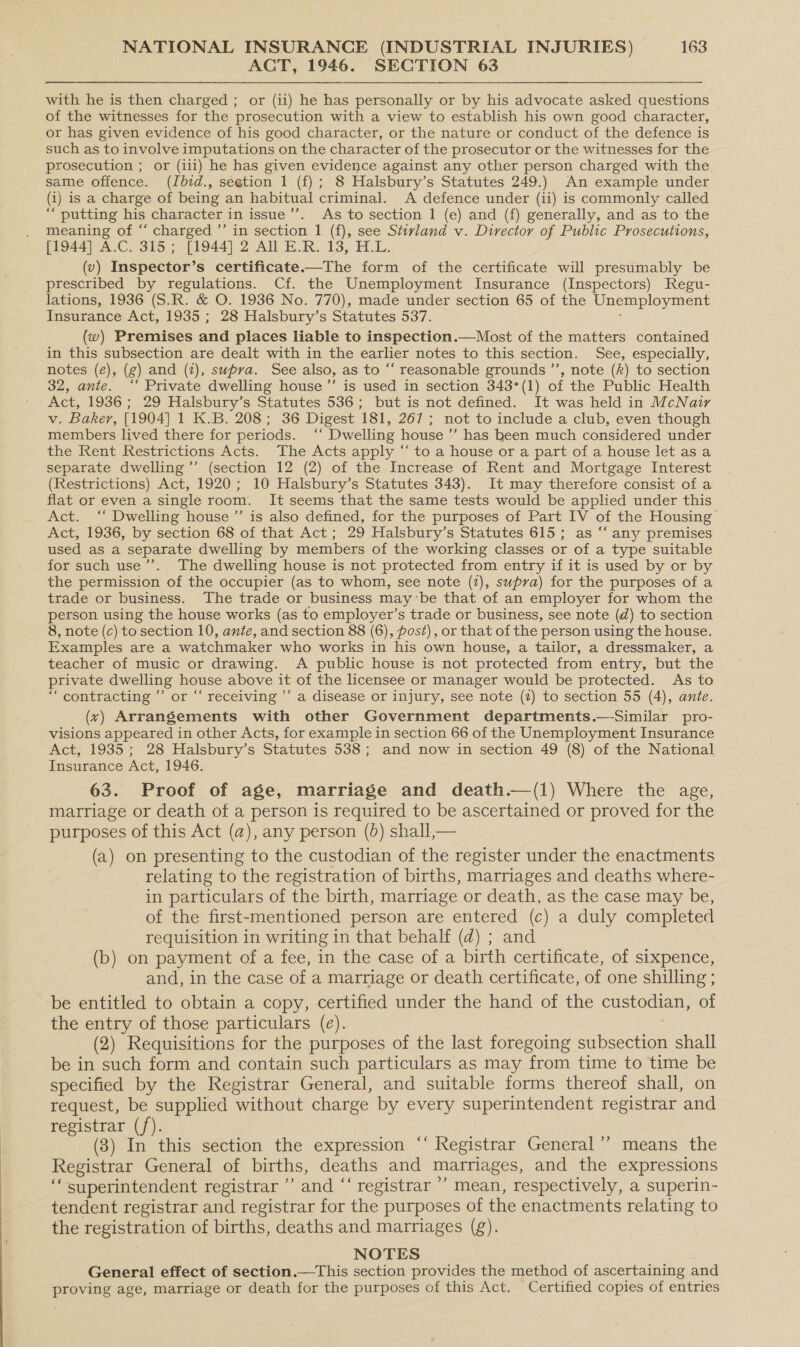 ACT, 1946. SECTION 63 with he is then charged ; or (ii) he has personally or by his advocate asked questions of the witnesses for the prosecution with a view to establish his own good character, or has given evidence of his good character, or the nature or conduct of the defence is such as to involve imputations on the character of the prosecutor or the witnesses for the prosecution ; or (ili) he has given evidence against any other person charged with the same offence. (Jbdid., seetion 1 (f) ; 8 Halsbury’s Statutes 249.) An example under (i) is a charge of being an habitual criminal. A defence under (ii) is commonly called “putting his character in issue’’. As to section 1 (e) and (f) generally, and as to the meaning of “ charged ’’ in section 1 (f), see Stivland v. Director of Public Prosecutions, [1944] A.C. 315; [1944] 2 All E.R. 13, H.L. (v) Inspector’s certificate.—The form of the certificate will presumably be prescribed by regulations. Cf. the Unemployment Insurance (Inspectors) Regu- lations, 1936 (S.R. &amp; O. 1936 No. 770), made under section 65 of the Unemployment Insurance Act, 1935 ; 28 Halsbury’s Statutes 537. (w) Premises and places liable to inspection.—Most of the matters contained in this subsection are dealt with in the earlier notes to this section. See, especially, notes (e), (g) and (2), supra. See also, as to “‘ reasonable grounds ”’, note (k) to section 32, ante. ‘‘ Private dwelling house ”’ is used in section 343°(1) of the Public Health Act, 1936; 29 Halsbury’s Statutes 536; but is not defined. It was held in McNair v. Baker, [1904] 1 K.B. 208; 36 Digest 181, 267; not to include a club, even though members lived there for periods. ‘‘ Dwelling house ’”’ has been much considered under the Rent Restrictions Acts. The Acts apply “ to a house or a part of a house let asa separate dwelling’”’ (section 12 (2) of the Increase of Rent and Mortgage Interest (Restrictions) Act, 1920; 10 Halsbury’s Statutes 343). It may therefore consist of a flat or even a single room. It seems that the same tests would be applied under this Act. ‘“‘ Dwelling house ”’ is also defined, for the purposes of Part IV of the Housing Act, 1936, by section 68 of that Act; 29 Halsbury’s Statutes 615; as “‘ any premises used as a separate dwelling by members of the working classes or of a type suitable for such use’”’. The dwelling house is not protected from entry if it is used by or by the permission of the occupier (as to whom, see note (2), supra) for the purposes of a trade or business. The trade or business may ‘be that of an employer for whom the person using the house works (as to employer’s trade or business, see note (d) to section 8, note (c) to section 10, ante, and section 88 (6), post), or that of the person using the house. Examples are a watchmaker who works in his own house, a tailor, a dressmaker, a teacher of music or drawing. A public house is not protected from entry, but the private dwelling house above it of the licensee or manager would be protected. As to “ contracting ’’ or “‘ receiving ’’ a disease or injury, see note (2) to section 55 (4), ante. (xv) Arrangements with other Government departments.—Similar pro- visions appeared in other Acts, for example in section 66 of the Unemployment Insurance Act, 1935; 28 Halsbury’s Statutes 538; and now in section 49 (8) of the National Insurance Act, 1946. 63. Proof of age, marriage and death.—(1) Where the age, marriage or death ot a person is required to be ascertained or proved for the purposes of this Act (a), any person (0) shall,— (a) on presenting to the custodian of the register under the enactments relating to the registration of births, marriages and deaths where- in particulars of the birth, marriage or death, as the case may be, of the first-mentioned person are entered (c) a duly completed requisition in writing in that behalf (d) ; and (b) on payment of a fee, in the case of a birth certificate, of sixpence, and, in the case of a marriage or death certificate, of one shilling ; be entitled to obtain a copy, certified under the hand of the custodian, of the entry of those particulars (e). (2) Requisitions for the purposes of the last foregoing sceicn shall be in such form and contain such particulars as may from time to time be specified by the Registrar General, and suitable forms thereof shall, on request, be supplied without charge by every superintendent registrar and registrar (f). (3) In this section the expression “‘ Registrar General” means the Registrar General of births, deaths and marriages, and the expressions ‘ superintendent registrar ”’ and ‘ ‘registrar ’’ mean, respectively, a superin- tendent registrar and registrar for the purposes of the enactments relating to the registration of births, deaths and marriages (g). NOTES General effect of section.—This section provides the method of ascertaining and proving age, marriage or death for the purposes of this Act. Certified copies of entries