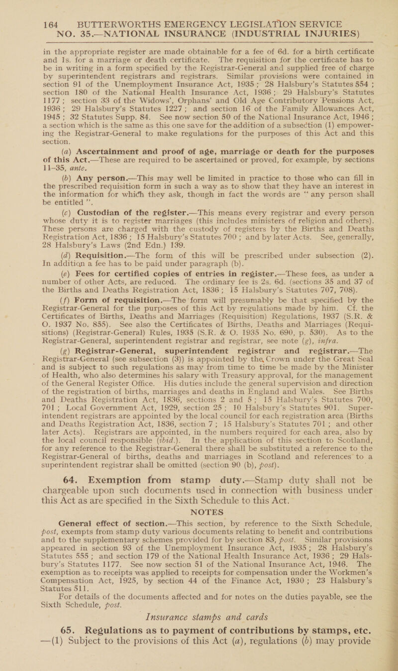 NO. 35.—NATIONAL INSURANCE (INDUSTRIAL INJURIES) in the appropriate register are made obtainable for a fee of 6d. for a birth certificate and ls. for a marriage or death certificate. The requisition for the certificate has to be in writing in a form specified by the Registrar-General and supplied free of charge by superintendent registrars and registrars. Similar provisions were contained in section 91 of the Unemployment Insurance Act, 1935; 28 Halsbury’s Statutes 554 ; section 180 of the National Health Insurance Act, 1936; 29 Halsbury’s Statutes 1177; section 33 of the Widows’, Orphans’ and Old Age Contributory Pensions Act, 1936 ; 29 Halsbury’s Statutes 1227; and section 16 of the Family Allowances Act, 1945 ; 32 Statutes Supp. 84. See now section 50 of the National Insurance Act, 1946 ; ing the Registrar-General to make regulations for the purposes of this Act and this section. (a) Ascertainment and proof of age, marriage or death for the purposes of this Act.—These are required to be ascertained or proved, for example, by sections 11-35, ante. (6) Any person.—This may well be limited in practice to those who can fill in the prescribed requisition form in such a way as to show that they have an interest in the information for which they ask, though in fact the words are “ any pore shall be entitled ” (c) Custodian of the register.—This means every Preciaer and every person whose duty it is to register marriages (this includes ministers of religion and others). These persons are charged with the custody of registers by the Births and Deaths Registration Act, 1836; 15 Halsbury’s Statutes 700 ; and by later Acts. See, generally, 28. Halsbury’s Laws (2nd Edn.) 139. . (Z@) Requisition.—The form of this will be prescribed under subsection (2). In additiqn a fee has to be paid under paragraph (b). (e) Fees for certified copies of entries in register.—These fees, as under a number of other Acts, are reduced. The ordinary fee is 2s. 6d. (sections 35 and 37 of the Births and Deaths Registration Act, 1836; 15 Halsbury’s Statutes 707, 708). (f) Form of requisition.—The form will presumably be that specified by the Registrar-General for the purposes of this Act by regulations made by him. Cf. the Certificates of Births, Deaths and Marriages (Requisition) Regulations, 1937 (S.R. &amp; O. 1937 No. 855). See also the Certificates of Births, Deaths and Marriages (Requi- sitions) (Registrar-General) Rules, 1935 (S.R. &amp; O. 1935 No. 690, p. 530). As to the Registrar-General, superintendent registrar and registrar, see note (g), infra. (g) Registrar-General, superintendent registrar and _ registrar.—The Registrar-General (see subsection (3)) is appointed by the, Crown under the Great Seal and is subject to such regulations as may from time to time be made by the Minister of Health, who also determines his salary with Treasury approval, for the management of the General Register Office. His duties include the general supervision and direction of the registration of births, marriages and deaths in England and Wales. See Births and Deaths Registration Act, 1836, sections 2 and 5; 15 Halsbury’s Statutes 700, 701; Local Government Act, 1929, section 25; 10 Halsbury’s Statutes 901. Super- intendent registrars are appointed by the local council for each registration area (Births and Deaths Registration Act, 1836, section 7; 15 Halsbury’s Statutes 701; and other later Acts). Registrars are appointed, in the numbers required for each area, also by the local council responsible (:b1d.). In the application of this section to Scotland, for any reference to the Registrar-General there shall be substituted a reference to the Registrar-General of births, deaths and marriages in Scotland and references’ to. a superintendent registrar shall be omitted (section 90 (b), post). 64. Exemption from stamp duty.—Stamp duty shall not be chargeable upon such documents used in connection with business under this Act as are specified in the Sixth Schedule to this Act. | NOTES General effect of section.—This section, by reference to the Sixth Schedule, post, exempts from stamp duty various documents relating to benefit and contributions and to the supplementary schemes provided for by section 83, post. Similar provisions appeared in section 93 of the Unemployment Insurance Act, 1935; 28 Halsbury’s Statutes 555 ; and section 179 of the National Health Insurance Act, 1936; 29 Hals- bury’s Statutes 1177. See now section 51 of the National Insurance Act, 1946. The exemption as to receipts was applied to receipts for compensation under the Workmen’s Compensation Act, 1925, by section 44 of the Finance Act, 1930; 23 Halsbury’s Statutes 511. For details of the documents affected and for notes on the duties payable, see the Sixth Schedule, fost. Insurance stamps and cards 65. Regulations as to payment of contributions by stamps, etc. —(1) Subject to the provisions of this Act (a), regulations (b) may provide 