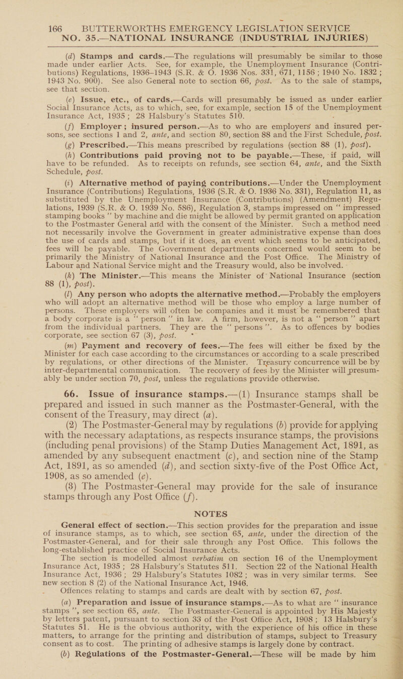 NO. 35.—NATIONAL INSURANCE (INDUSTRIAL INJURIES) (d@) Stamps and cards.—tThe regulations will presumably be similar to those made under earlier Acts. See, for example, the Unemployment Insurance (Contri- butions) Regulations, 1936-1943 (S.R. &amp; O. 1936 Nos. 331, 671, 1156 ; 1940 No. 1832 ; 1943 No. 900). See also General note to section 66, post. As to the sale of stamps, see that section. (¢) Issue, etc., of cards.—Cards will presumably be issued as under earlier Social Insurance Acts, as to which, see, for example, section 15 of the a Insurance Act, 1935; 28 Halsbury’ s Statutes 510. sons, see sections 1 and 2, ante, and section 80, section 88 and the First Schedule, post. (g) Prescribed.—This means prescribed by regulations (section 88 (1), post). (h) Contributions paid proving not to be payable.—tThese, if paid, will have to be refunded. As to receipts on refunds, see section ee ante, and the Sixth Schedule, post. Insurance (Contributions) Regulations, 1936 (S.R. &amp; O. 1936 No. 331), Regulation 11, as substituted by the Unemployment Insurance (Contributions) (Amendment) Regu- lations, 1939 (S.R. &amp; O. 1939 No. 586), Regulation 3, stamps impressed on “‘ impressed stamping books ”’ by machine and die might be allowed by permit granted on application to the Postmaster General arid with the consent of the Minister. Such a method need not necessarily involve the Government in greater administrative expense than does the use of cards and stamps, but if it does, an event which seems to be anticipated, fees will be payable. The Government departments concerned would seem to be primarily the Ministry of National Insurance and the Post Office. The Ministry of Labour and National Service might and the Treasury would, also be involved. (k) The Minister.—This means the Minister of National Insurance (section 8 (1), post). (7) Any person who adopts the alternative method.—Probably the employers who will adopt an alternative method will be those who employ a large number of persons. These employers will often be companies and it must be remembered that a body corporate is a “‘ person’”’ in law. A firm, however, is not a “‘ person”’ apart from the individual partners. They are the “ persons’’. As to offences by bodies corporate, see section 67 (3), post. ‘ (m) Payment and recovery of fees.—The fees will either be fixed by the Minister for each case according to the circumstances or according to a scale prescribed by regulations, or other directions of the Minister. Treasury concurrence will be by inter-departmental communication. The recovery of fees by the Minister will presum- ably be under section 70, post, unless the regulations provide otherwise. 66. Issue of insurance stamps.—(1) Insurance stamps shall be prepared and issued in such manner as the Postmaster-General, with the consent of the Treasury, may direct (a). (2) The Postmaster-General may by regulations (2) provide for applying with the necessary adaptations, as respects insurance stamps, the provisions (including penal provisions) of the Stamp Duties Management Act, 1891, as amended by any subsequent enactment (c), and section nine of the Stamp Act, 1891, as so amended (d), and section sixty-five of the Post Office Act, 1908, as so amended (e). (8) The Postmaster-General may provide for the sale of insurance stamps through any Post Office (/). NOTES General effect of section.—This section provides for the preparation and issue of insurance stamps, as to which, see section 65, ante, under the direction of the Postmaster-General, and for their sale through any Post Office. This follows the long-established practice of Social Insurance Acts. The section is modelled almost verbatim on section 16 of the Unemployment Insurance Act, 1935 ; 28 Halsbury’s Statutes 511. Section 22 of the National Health Insurance Act, 1936; 29 Halsbury’s Statutes 1082; was in very similar terms. See new section 8 (2) of the National Insurance Act, 1946. Offences relating to stamps and cards are dealt with by section 67, a (a) Preparation and issue of insurance stamps.—As to what are “ insurance stamps ’’, see section 65, ante. The Postmaster-General is appointed by His Majesty by letters patent, pursuant to section 33 of the Post Office Act, 1908; 13 Halsbury’ Ss Statutes 51. He is the obvious authority, with the experience of his office in these matters, to arrange for the printing and distribution of stamps, subject to Treasury consent as to cost. The printing of adhesive stamps is largely done by contract. (5) Regulations of the Postmaster-General.—These will be made by him le el i ed ek 