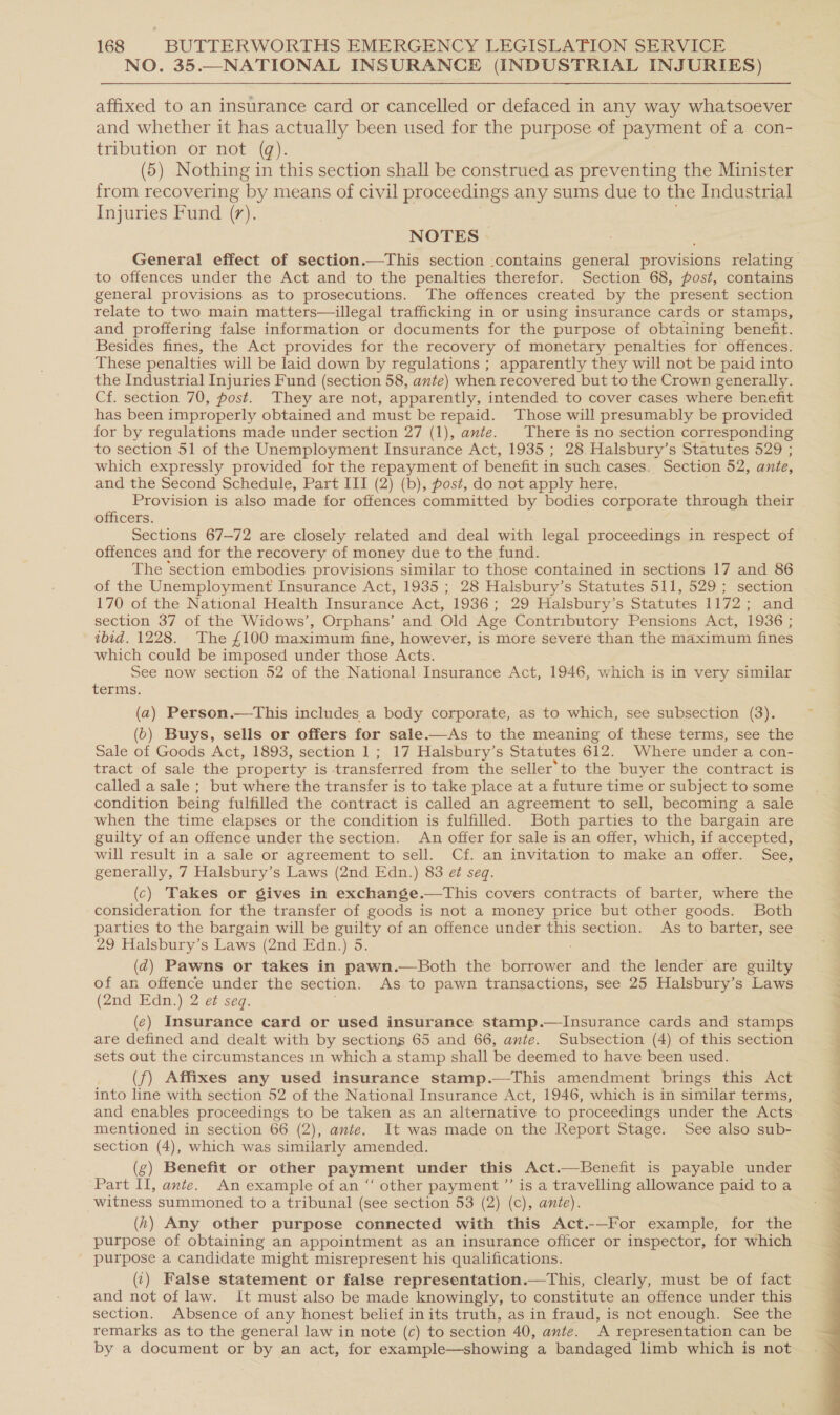 NO. 35.—NATIONAL INSURANCE (INDUSTRIAL INJURIES) affixed to an insurance card or cancelled or defaced in any way whatsoever and whether it has actually been used for the purpose of payment of a con- tribution or not (qg). (5) Nothing in this section shall be construed as preventing the Minister from recovering by means of civil proceedings any sums due to the Industrial Injuries Fund (7). NOTES | to offences under the Act and to the penalties therefor. Section 68, post, contains general provisions as to prosecutions. The offences created by the present section relate to two main matters—illegal trafficking in or using insurance cards or stamps, and proffering false information or documents for the purpose of obtaining benefit. Besides fines, the Act provides for the recovery of monetary penalties for offences. These penalties will be laid down by regulations ; apparently they will not be paid into the Industrial Injuries Fund (section 58, ante) when recovered but to the Crown generally. Cf. section 70, post. They are not, apparently, intended to cover cases where benefit has been improperly obtained and must be repaid. Those will presumably be provided for by regulations made under section 27 (1), ante. There is no section corresponding to section 51 of the Unemployment Insurance Act, 1935 ; 28 Halsbury’s Statutes 529 ; which expressly provided for the repayment of benefit in such cases. Section 52, ante, and the Second Schedule, Part III (2) (b), post, do not apply here. Provision is also made for offences committed by bodies corporate through their officers. Sections 67-72 are closely related and deal with legal proceedings in respect of offences and for the recovery of money due to the fund. The ‘section embodies provisions similar to those contained in sections 17 and 86 of the Unemployment Insurance Act, 1935 ; 28 Halsbury’s Statutes 511, 529; section 170 of the National Health Insurance Act, 1936; 29 Halsbury’s Statutes 1172 ; and section 37 of the Widows’, Orphans’ and Old Age Contributory Pensions Act, 1936 ; ibid. 1228. The £100 maximum fine, however, is more severe than the maximum fines which could be imposed under those Acts. See now section 52 of the National Insurance Act, 1946, which is in very similar terms. (a) Person.—This includes a body corporate, as to which, see subsection (3). (6) Buys, sells or offers for sale.—&lt;As to the meaning of these terms, see the Sale of Goods Act, 1893, section 1; 17 Halsbury’s Statutes 612. Where under a con- tract of sale the property is transferred from the seller’ to the buyer the contract is called a sale ; but where the transfer is to take place at a future time or subject to some condition being fulfilled the contract is called an agreement to sell, becoming a sale when the time elapses or the condition is fulfilled. Both parties to the bargain are guilty of an offence under the section. An offer for sale is an offer, which, if accepted, will result in a sale or agreement to sell. Cf. an invitation to make an offer. See, generally, 7 Halsbury’s Laws (2nd Edn.) 83 e¢ seq. (c) Takes or gives in exchange.—This covers contracts of barter, where the consideration for the transfer of goods is not a money price but other goods. Both parties to the bargain will be guilty of an offence under this section. As to barter, see 29 Halsbury’s Laws (2nd Edn.) 5. (2) Pawns or takes in pawn.—Both the borrower and the lender are guilty of an offence under the section. As to pawn transactions, see 25 Halsbury’s Laws (2nd Edn.) 2 ef seq. (¢) Insurance card or used insurance stamp.—lInsurance cards and stamps are defined and dealt with by sections 65 and 66, ante. Subsection (4) of this section sets out the circumstances in which a stamp shall be deemed to have been used. (f) Affixes any used insurance stamp.—This amendment brings this Act into line with section 52 of the National Insurance Act, 1946, which is in similar terms, and enables proceedings to be taken as an alternative to proceedings under the Acts mentioned in section 66 (2), ante. It was made on the Report Stage. See also sub- section (4), which was similarly amended. (g) Benefit or other payment under this Act.—Benefit is payable under ‘Part Il, ante. An example of an “‘ other payment ”’ is a travelling allowance paid to a witness summoned to a tribunal (see section 53 (2) (c), ante). (h) Any other purpose connected with this Act.-—For example, for the purpose of obtaining an appointment as an insurance officer or inspector, for which purpose a candidate might misrepresent his qualifications. (.) False statement or false representation.—This, clearly, must be of fact and not of law. It must also be made knowingly, to constitute an offence under this section. Absence of any honest belief inits truth, as in fraud, is not enough. See the remarks as to the general law in note (c) to section 40, ante. A representation can be by a document or by an act, for example—showing a bandaged limb which is not Ml i ee. 5 