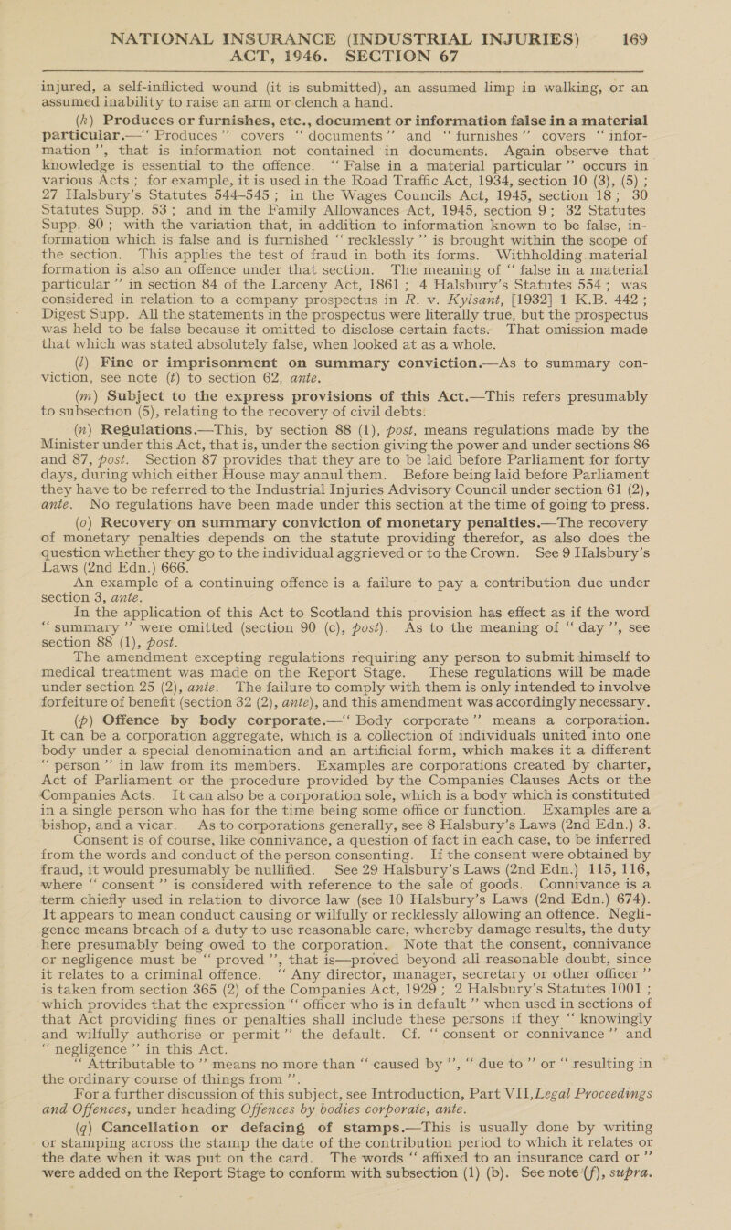 ACT, 1946. SECTION 67 injured, a self-inflicted wound (it is submitted), an assumed limp in walking, or an assumed inability to raise an arm or clench a hand. (k) Produces or furnishes, etc., document or information false in a material particular.—‘‘ Produces”’ covers “‘ documents” and ‘“ furnishes’’ covers ‘“ infor- mation ’’, that is information not contained in documents. Again observe that_ knowledge is essential to the offence. ‘‘ False in a material particular’’ occurs in various Acts ; for example, it is used in the Road Traffic Act, 1934, section 10 (3), (5) ; 27 Halsbury’s Statutes 544-545 ; in the Wages Councils Act, 1945, section 18; 30 Statutes Supp. 53; and in the Family Allowances Act, 1945, section 9; 32 Statutes Supp. 80; with the variation that, in addition to information known to be false, in- formation which is false and is furnished “‘ recklessly ’’ is brought within the scope of the section. This applies the test of fraud in both its forms. Withholding. material formation is also an offence under that section. The meaning of ‘‘ false in a material particular ’’ in section 84 of the Larceny Act, 1861; 4 Halsbury’s Statutes 554; was considered in relation to a company prospectus in R. v. Kylsant, [1932] 1 K.B. 442; Digest Supp. All the statements in the prospectus were literally true, but the prospectus was held to be false because it omitted to disclose certain facts: That omission made that which was stated absolutely false, when looked at as a whole. (7) Fine or imprisonment on summary conviction.—As to summary con- viction, see note (¢) to section 62, ante. (m) Subject to the express provisions of this Act.—This refers presumably to subsection (5), relating to the recovery of civil debts. (x) Regulations.—This, by section 88 (1), post, means regulations made by the Minister under this Act, that is, under the section giving the power and under sections 86 and 87, post. Section 87 provides that they are to be laid before Parliament for forty days, during which either House may annulthem. Before being laid before Parliament they have to be referred to the Industrial Injuries Advisory Council under section 61 (2), ante. No regulations have been made under this section at the time of going to press. (0) Recovery on summary conviction of monetary penalties.—The recovery of monetary penalties depends on the statute providing therefor, as also does the question whether they go to the individual aggrieved or tothe Crown. See 9 Halsbury’s Laws (2nd Edn.) 666. An example of a continuing offence is a failure to pay a contribution due under section 3, ante. In the application of this Act to Scotland this provision has effect as if the word “summary ”’ were omitted (section 90 (c), post). As to the meaning of “ day ’’, see section 88 (1), post. The amendment excepting regulations requiring any person to submit himself to medical treatment was made on the Report Stage. These regulations will be made under section 25 (2), ante. The failure to comply with them is only intended to involve forfeiture of benefit (section 32 (2), ante), and this amendment was accordingly necessary. (p) Offence by body corporate.—‘ Body corporate’’ means a corporation. It can be a corporation aggregate, which is a collection of individuals united into one body under a special denomination and an artificial form, which makes it a different “person ’’ in law from its members. Examples are corporations created by charter, Act of Parliament or the procedure provided by the Companies Clauses Acts or the Companies Acts. It can also be a corporation sole, which is a body which is constituted in a single person who has for the time being some office or function. Examples are a bishop, anda vicar. As to corporations generally, see 8 Halsbury’s Laws (2nd Edn.) 3. Consent is of course, like connivance, a question of fact in each case, to be inferred from the words and conduct of the person consenting. If the consent were obtained by fraud, it would presumably be nullified. See 29 Halsbury’s Laws (2nd Edn.) 115, 116, where “‘ consent ’’ is considered with reference to the sale of goods. Connivance is a term chiefly used in relation to divorce law (see 10 Halsbury’s Laws (2nd Edn.) 674). It appears to mean conduct causing or wilfully or recklessly allowing an offence. Negli- gence means breach of a duty to use reasonable care, whereby damage results, the duty here presumably being owed to the corporation. Note that the consent, connivance or negligence must be “‘ proved’, that is—proved beyond ali reasonable doubt, since it relates to a criminal offence. ‘‘ Any director, manager, secretary or other officer ”’ is taken from section 365 (2) of the Companies Act, 1929; 2 Halsbury’s Statutes 1001 ; which provides that the expression “‘ officer who is in default ” when used in sections of that Act providing fines or penalties shall include these persons if they “‘ knowingly and wilfully authorise or permit’’ the default. Cf. ‘‘ consent or connivance ”’ and “ negligence ”’ in this Act. “ Attributable to ’? means no more than “caused by ’’, “‘ due to’ or “ resulting in © the ordinary course of things from ’’. For a further discussion of this subject, see Introduction, Part VII,Legal Proceedings and Offences, under heading Offences by bodies corporate, ante. (g) Cancellation or defacing of stamps.—tThis is usually done by writing or stamping across the stamp the date of the contribution period to which it relates or the date when it was put on the card. The words “ affixed to an insurance card or ”’ were added on the Report Stage to conform with subsection (1) (b). See note (f), supra.