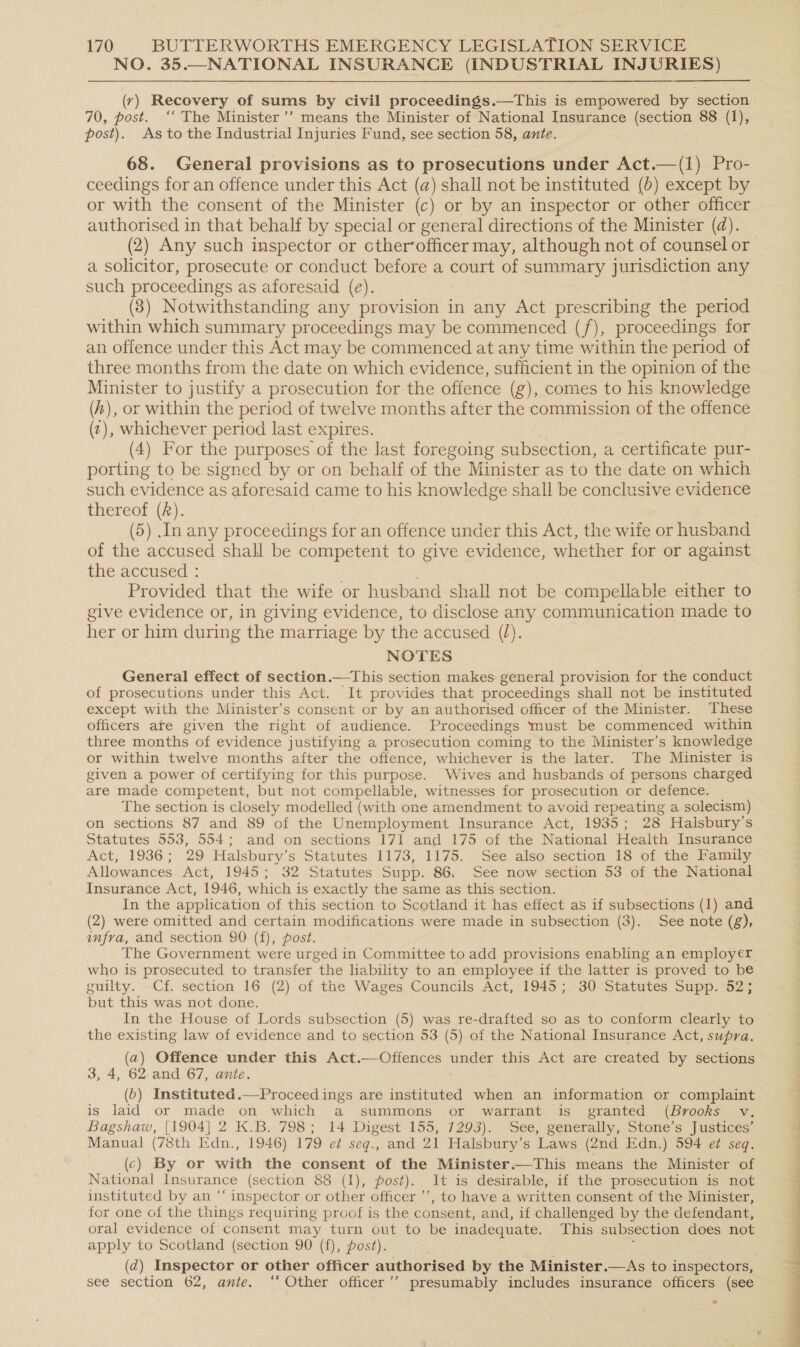NO. 35.—NATIONAL INSURANCE (INDUSTRIAL INJURIES) (y) Recovery of sums by civil proceedings.—This is empowered by section 70, post. ‘‘ The Minister ’’ means the Minister of National Insurance (section 88 (1), post). As to the Industrial Injuries Fund, see section 58, ante. 68. General provisions as to prosecutions under Act.—(1) Pro- ceedings for an offence under this Act (a) shall not be instituted (b) except by or with the consent of the Minister (c) or by an inspector or other officer authorised in that behalf by special or general directions of the Minister (d). | (2) Any such inspector or cther’officer may, although not of counsel or a solicitor, prosecute or conduct before a court of summary jurisdiction any such proceedings as aforesaid (e). (3) Notwithstanding any provision in any Act prescribing the period within which summary proceedings may be commenced (f/f), proceedings for an offence under this Act may be commenced at any time within the period of three months from the date on which evidence, sufficient in the opinion of the Minister to justify a prosecution for the offence (g), comes to his knowledge (4), or within the period of twelve months after the commission of the offence (?), whichever period last expires. (4) For the purposes of the last foregoing subsection, a certificate pur- porting to be signed by or on behalf of the Minister as to the date on which such evidence as aforesaid came to his knowledge shall be conclusive evidence thereof (2). (5) .In any proceedings for an offence under this Act, the wife or husband of the accused shall be competent to give evidence, whether for or against the accused : ; Provided that the wife or husband shall not be compellable either to give evidence or, in giving evidence, to disclose any communication made to her or him during the marriage by the accused (l). NOTES General effect of section.—This section makes general provision for the conduct of prosecutions under this Act. It provides that proceedings shall not be instituted except with the Minister’s consent or by an authorised officer of the Minister. These officers ate given the right of audience. Proceedings must be commenced within three months of evidence justifying a prosecution coming to the Minister’s knowledge or within twelve months after the offence, whichever is the later. The Minister is given a power of certifying for this purpose. Wives and husbands of persons charged are made competent, but not compellable, witnesses for prosecution or defence. The section is closely modelled (with one amendment to avoid repeating a solecism) on sections 87 and 89 of the Unemployment Insurance Act, 1935; 28 Halsbury’s Statutes 553, 554; and on sections 171 and 175 of the National Health Insurance Act, 1936; 29 Halsbury’s Statutes 1173, 1175. See also, section 18 of the Family Allowances Act, 1945; 32 Statutes Supp. 86. See now section 53 of the National Insurance Act, 1946, which is exactly the same as this section. In the application of this section to Scotland it has effect as if subsections (1) and (2) were omitted and certain modifications were made in subsection (3). See note (g), infra, and section 90 (f), post. The Government were urged in Committee to add provisions enabling an employer who is prosecuted to transfer the lability to an employee if the latter is proved to be guilty. Cf. section 16 (2) of the Wages Councils Act, 1945; 30 Statutes Supp. 52; but this was not done. In the House of Lords subsection (5) was re-drafted so as to conform clearly to the existing law of evidence and to section 53 (5) of the National Insurance Act, supra. (a) Offence under this Act.—Offences under this Act are created by sections 3, 4, 62-and 67, ante. (b) Instituted.—Proceed ings are instituted when an information or complaint is laid or made on which a summons or warrant is granted (Brooks v. Bagshaw, [1904] 2 K.B. 798; 14 Digest 155, 7293). See, generally, Stone’s Justices’ Manual (78th Edn., 1946) 179 e¢ seq., and 21 Halsbury’s Laws (2nd Edn.) 594 ef seq. (c) By or with the consent of the Minister.—This means the Minister of National Insurance (section 88 (1), post). it is desirable, if the prosecution is not instituted by an “ inspector or other officer ’’, to have a written consent of the Minister, for one of the things requiring proof is the consent, and, if challenged by the defendant, oral evidence of consent may turn out to be inadequate. This subsection does not apply to Scotland (section 90 (f), post). d (d@) Inspector or other officer authorised by the Minister.—&lt;As to inspectors, see section 62, ante. ‘‘ Other officer’? presumably includes insurance officers (see . 