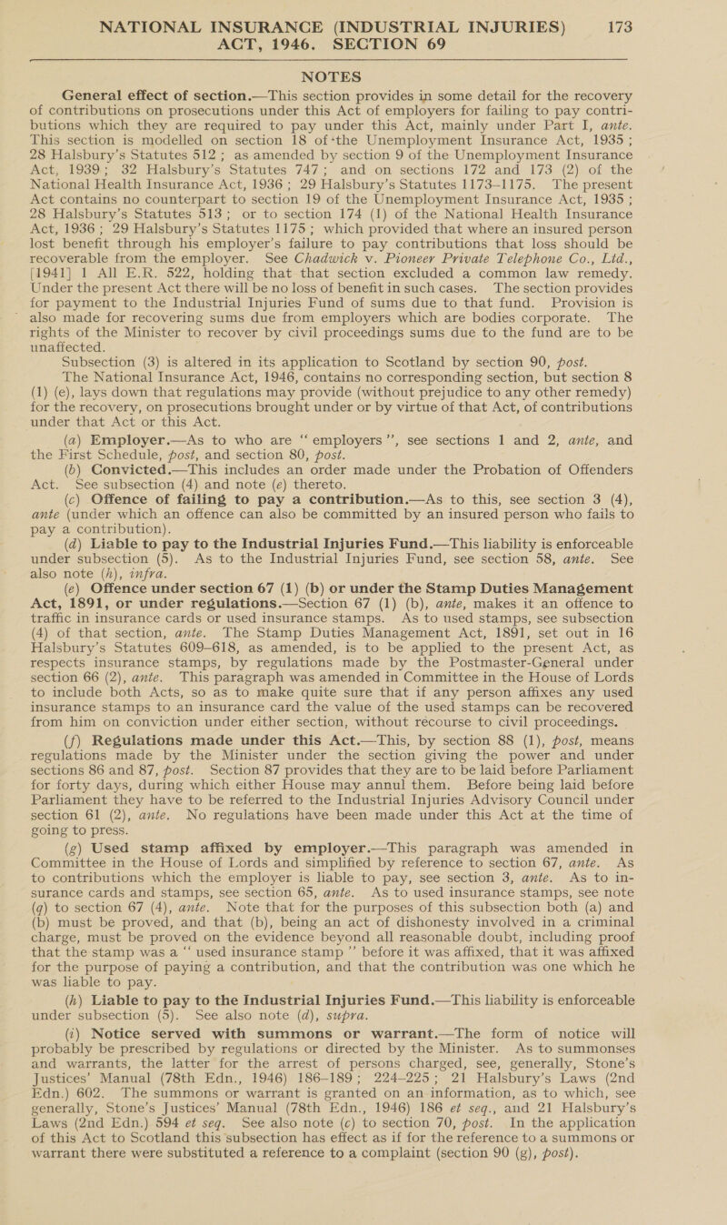 ACT, 1946. SECTION 69  NOTES General effect of section.—This section provides in some detail for the recovery of contributions on prosecutions under this Act of employers for failing to pay contri- butions which they are required to pay under this Act, mainly under Part I, ante. This section is modelled on section 18 of*the Unemployment Insurance Act, 1935 ; 28 Halsbury’s Statutes 512 ; as amended by section 9 of the Unemployment Insurance Act, 1939.; 32 Halsbury’s Statutes 747; and on sections 172 and 173 (2) of the National Health Insurance Act, 1936 ; 29 Halsbury’s Statutes 1173-1175. The present Act contains no counterpart to section 19 of the Unemployment Insurance Act, 1935 ; 28 Halsbury’s Statutes 513; or to section 174 (1) of the National Health Insurance Act, 1936 ; 29 Halsbury’s Statutes 1175; which provided that where an insured person lost benefit through his employer’s failure to pay contributions that loss should be recoverable from the employer. See Chadwick v. Pioneer Private Telephone Co., Lid., [1941] 1 All E.R. 522, holding that that section excluded a common law remedy. Under the present Act there will be no loss of benefitin such cases. The section provides for payment to the Industrial Injuries Fund of sums due to that fund. Provision is ~ also made for recovering sums due from employers which are bodies corporate. The rights of the Minister to recover by civil proceedings sums due to the fund are to be unaffected. Subsection (3) is altered in its application to Scotland by section 90, post. The National Insurance Act, 1946, contains no corresponding section, but section 8 (1) (e), lays down that regulations may provide (without prejudice to any other remedy) for the recovery, on prosecutions brought under or by virtue of that Act, of contributions under that Act or this Act. (2) Employer.—As to who are “ employers’”’, see sections 1 and 2, anie, and the First Schedule, post, and section 80, post. (6) CGonvicted.—This includes an order made under the Probation of Offenders Act. See subsection (4) and note (e) thereto. (c) Offence of failing to pay a contribution.—As to this, see section 3 (4), ante (under which an offence can also be committed by an insured person who fails to pay a contribution). (d) Liable to pay to the Industrial Injuries Fund.—This liability is enforceable also note (h), wmfra. (e) Offence under section 67 (1) (b) or under the Stamp Duties Management Act, 1891, or under regulations.—Section 67 (1) (b), ante, makes it an offence to traffic in insurance cards or used insurance stamps. As to used stamps, see subsection (4) of that section, ante. The Stamp Duties Management Act, 1891, set out in 16 Halsbury’s Statutes 609-618, as amended, is to be applied to the present Act, as respects insurance stamps, by regulations made by the Postmaster-General under section 66 (2), ante. This paragraph was amended in Committee in the House of Lords to include both Acts, so as to make quite sure that if any person affixes any used insurance stamps to an insurance card the value of the used stamps can be recovered from him on conviction under either section, without recourse to civil proceedings. (f) Regulations made under this Act.—This, by section 88 (1), fost, means regulations made by the Minister under the section giving the power and under sections 86 and 87, post. Section 87 provides that they are to be laid before Parliament for forty days, during which either House may annul them. Before being laid before Parliament they have to be referred to the Industrial Injuries Advisory Council under section 61 (2), ante. No regulations have been made under this Act at the time of going to press. (g) Used stamp affixed by employer.—tThis paragraph was amended in Committee in the House of Lords and simplified by reference to section 67, ante. As to contributions which the employer is liable to pay, see section 3, ante. As to in- surance cards and stamps, see section 65, ante. As to used insurance stamps, see note (g) to section 67 (4), ante. Note that for the purposes of this subsection both (a) and (b) must be proved, and that (b), being an act of dishonesty involved in a criminal charge, must be proved on the evidence beyond all reasonable doubt, including proof that the stamp was a “‘ used insurance stamp ”’ before it was affixed, that it was affixed for the purpose of paying a contribution, and that the contribution was one which he was liable to pay. (h) Liable to pay to the Industrial Injuries Fund.—This liability is enforceable under subsection (5). See also note (d), supra. (1) Notice served with summons or warrant.—The form of notice will probably be prescribed by regulations or directed by the Minister. As to summonses and warrants, the latter for the arrest of persons charged, see, generally, Stone’s Justices’ Manual (78th Edn., 1946) 186-189; 224-225; 21 Halsbury’s Laws (2nd Edn.) 602. The summons or warrant is granted on an information, as to which, see generally, Stone’s Justices’ Manual (78th Edn., 1946) 186 e¢ seq., and 21 Halsbury’s Laws (2nd Edn.) 594 et seq. See also note (c) to section 70, post. In the application of this Act to Scotland this subsection has effect as if for the reference to a summons or warrant there were substituted a reference to a complaint (section 90 (g), post). ce