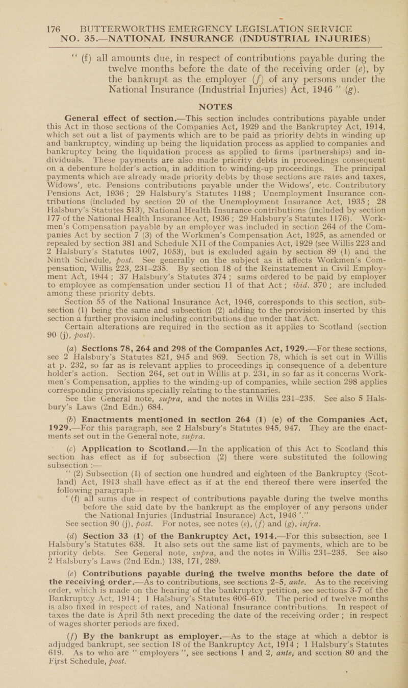 NO. 35._NATIONAL INSURANCE (INDUSTRIAL INJURIES) ‘““ (f) all amounts due, in respect of contributions payable during the twelve months before the date of the receiving order (e), by the bankrupt as the employer (/) of any persons under the National Insurance (Industrial Injuries) Act, 1946 ” (g). NOTES. General effect of section.—This section includes contributions payable under this Act in those sections of the Companies Act, 1929 and the Bankruptcy Act, 1914, which set out a list of payments which are to be paid as priority debts in winding up and bankruptcy, winding up being the liquidation process as applied to companies and bankruptcy being the liquidation process as applied to firms (partnerships) and in- dividuals. These payments are also made priority debts in proceedings consequent on a debenture holder’s action, in addition to winding-up proceedings. The principal payments which are already made priority debts by those sections are rates and taxes, Widows’, etc. Pensions contributions payable under the Widows’, etc. Contributory Pensions Act, 1936; 29 Halsbury’s Statutes 1198; Unemployment Insurance con- tributions (included by section 20 of the Unemployment Insurance Act, 1935; 28 Halsbury’s Statutes 513), National Health Insurance contributions (included by section 177 of the National Health Insurance Act, 1936 ; 29 Halsbury’s Statutes 1176). Work- men’s Compensation payablé by an employer was included in section 264 of the Com- panies Act by section 7 (3) of the Workmen’s Compensation Act, 1925, as.amended or repealed by section 381 and Schedule XII of the Companies Act, 1929 (see Willis 223 and 2 Halsbury’s Statutes 1007, 1053), but is excluded again by section 89 (1) and the Ninth Schedule, post. See generally on the subject as it affects Workmen’s Com- pensation, Willis 223, 231-235. By section 18 of the Reinstatement in Civil Employ- ment Act, 1944; 37 Halsbury’s Statutes 374; sums ordered to be paid by employer to employee as compensation under section 11 of that Act; zbid. 370; are included among these priority debts. Section 55 of the National Insurance. Act, 1946, corresponds to this section, sub- section (1) being the same and subsection (2) adding to the provision inserted by this section a further provision including contributions due under that Act. Certain alterations are required in the section as it applies to Scotland (section 0 (j), post). (a) Sections 78, 264 and 298 of the Companies Act, 1929.—For these sections, see 2 Halsbury’s Statutes 821, 945 and 969. Section 78, which is set out in Willis at p. 232, so far as is relevant applies to proceedings ip consequence of a debenture holder’s action. Section 264, set out in Willis at p. 231, in so far as it concerns Work- men’s Compensation, applies to the winding-up of companies, while section 298 applies corresponding provisions specially relating to the stannaries. See the General note, supra, and the notes in Willis 231-235. See also 5 Hals- bury’s Laws (2nd Edn.) 684. (6) Enactments mentioned in section 264 (1) (e) of the Companies Act, 1929.—For this paragraph, see 2 Halsbury’s Statutes 945, 947. They are the enact- ments set out in the General note, supra. (c) Application to Scotland.—In the application of this Act to Scotland this section has effect as if for subsection (2) there were. substituted the following subsection :— ‘““ (2) Subsection (1) of section one hundred and eighteen of the Bankruptcy (Scot- land) Act, 1913 shall have effect as if at the end thereof there were inserted the following paragraph— ‘(f) all sums due in respect of contributions payable during the twelve months before the said date by the bankrupt as the employer of any persons under the National Injuries (Industrial Insurance) Act, 1946’.” See section 90 (j), post. For notes, see notes (e), (f) and (g), infra. (d) Section 33 (1) of the Bankruptcy Act, 1914.—For this subsection, see 1 Halsbury’s Statutes 638. It also sets out the same list of payments, which are to be priority debts. See General note, supva, and the notes in Willis 231-235. See also 2 Halsbury’s Laws (2nd Edn.) 138, 171, 289. (e) Contributions payable during the twelve months before the date of the receiving order.—As to contributions, see sections 2-5, ante. As to the receiving ‘order, which is made on the hearing of the bankruptcy petition, see sections 3-7 of the Bankruptcy Act, 1914; 1 Halsbury’s Statutes 606-610. The period of twelve months is also fixed in respect of rates, and National Insurance contributions. In respect of taxes the date is April 5th next preceding the date of the receiving order; in respect of wages shorter periods are fixed. (f) By the bankrupt as employer.—As to the stage at which a debtor is adjudged bankrupt, see section 18 of the Bankruptcy Act, 1914; 1 Halsbury’s Statutes 619. As to who are “‘ employers ’’, see sections 1 and 2, ante, and section 80 and the First Schedule, post. iE a ta —_ See Pia — Shame