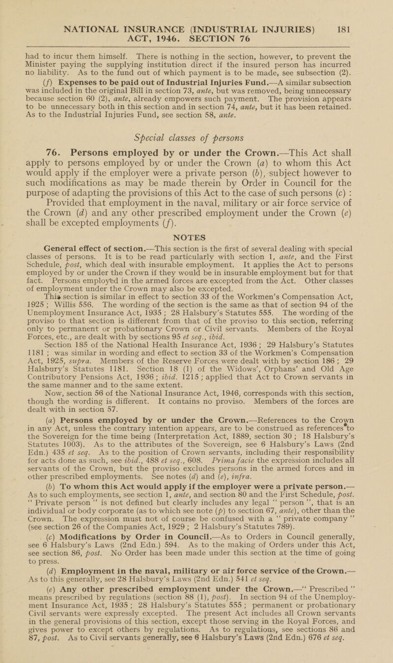 ACT, 1946. SECTION 76 had to incur them himself. There is nothing in the section, however, to prevent the Minister paying the supplying institution direct if the insured person has incurred no liability. As to the fund out of which payment is to be made, see subsection (2). (f) Expenses to be paid out of Industrial Injuries Fund. was included in the original Bill in section 73, ante, but was removed, being unnecessary because section 60 (2), ante, already empowers such payment. The provision appears to be unnecessary both in this section and in section 74, ante, but it has been retained. As to the Industrial Injuries Fund, see section 58, ante.  Special classes of persons 76. Persons employed by or under the Crown.—This Act shall apply to persons employed by or under the Crown (a) to whom this Act would apply if the employer were a private person (0d), subject however to such modifications as may be made therein by Order in Council for the purpose of adapting the provisions of this Act to the case of such persons (c) : Provided that employment in the naval, military or air force service of the Crown (d) and any other prescribed employment under the Crown (e) shall be excepted employments (/). NOTES General effect of section.—This section is the first of several dealing with special classes of persons. It is to be read particularly with section 1, ante, and the First Schedule, post, which deal with insurable employment. It applies the Act to persons employed by or under the Crown if they would be in insurable employment but for that fact. Persons employed in the armed forces are excepted from the Act. Other classes of employment under the Crown may also be excepted. This section is similar in effect to section 33 of the Workmen’s Compensation Act, 1925; Willis 556. The wording of the section is the same as that of section 94 of the Unemployment Insurance Act, 1935; 28 Halsbury’s Statutes 555. The wording of the proviso to that section is different from that of the proviso to this section, referring only to permanent or probationary Crown or Civil servants. Members of the Royal Forces, etc., are dealt with by sections 95 ef seq., zbid. Section 185 of the National Health Insurance Act, [936 ; 29 Halsbury’s Statutes 1181 ; was similar in wording and effect to section 33 of the Workmen’s Compensation Act, 1925, supra. Members of the Reserve Forces were dealt with by section 186; 29 Halsbury’s Statutes 1181. Section 18 (1) of the Widows’, Orphans’ and Old Age Contributory Pensions Act, 1936; ibid. 1215; applied that Act to Crown servants in the same manner and to the same extent. Now, section 56 of the National Insurance Act, 1946, corresponds with this section, though the wording is different. It contains no proviso. Members of the forces are dealt with in section 57. (2) Persons employed by or under the Crown.—RKeferences to the Crown in any Act, unless the contrary intention appears, are to be construed as references to the Sovereign for the time being (Interpretation Act, 1889, section 30; 18 Halsbury’s Statutes 1003). As to the attributes of the Sovereign, see 6 Halsbury’s Laws (2nd Edn.) 435 et seg. As to the position of Crown servants, including their responsibility for acts done as such, see ibid., 488 et seq., 608. Prima facie the expression includes all servants of the Crown, but the proviso excludes persons in the armed forces and in other prescribed employments. See notes (d) and (e), infra. (5) ‘To whom this Act would apply if the employer were a private person.— As to such employments, see section 1, ante, and section 80 and the First Schedule, post. ‘Private person ”’ is not defined but clearly includes any legal ‘‘ person’, that is an individual or body corporate (as to which see note (p) to section 67, ante), other than the Crown. The expression must not of course be confused with a “‘ private company ”’ (see section 26 of the Companies Act, 1929; 2 Halsbury’s Statutes 789). _ (c) Modifications by Order in Council.—&lt;As to Orders in Council generally, see 6 Halsbury’s Laws (2nd Edn.) 594. As to the making of Orders under this Act, see section 86, post. No Order has been made under this section at the time of going to press. (zd) Employment in the naval, military or air force service of the Crown.— As to this generally, see 28 Halsbury’s Laws (2nd Edn.) 541 et seq. (ec) Any other prescribed employment under the Crown.—“ Prescribed ”’ means prescribed by regulations (section 88 (1), post). In section 94 of the Unemploy- ment Insurance Act, 1935; 28 Halsbury’s Statutes 555; permanent or probationary Civil servants were expressly excepted. The present Act includes all Crown servants in the general provisions of this section, except those serving in the Royal Forces, and gives power to except others by regulations. As to regulations, see sections 86 and 87, post. As to Civil servants generally, see 6 Halsbury’s Laws (2nd Edn.) 676 et seq. “~
