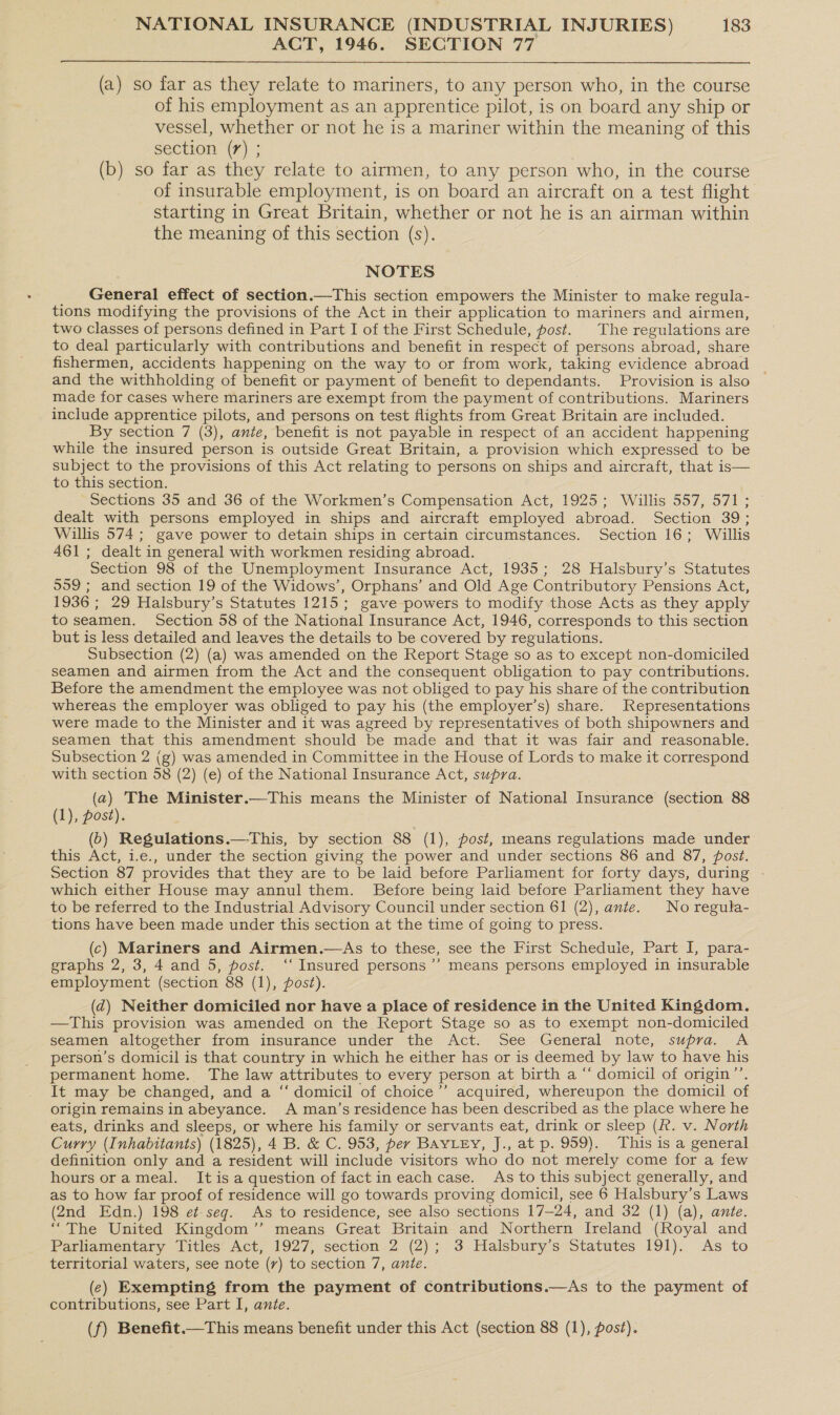 ACT, 1946. SECTION 77 (a) so far as they relate to mariners, to any person who, in the course of his employment as an apprentice pilot, is on board any ship or vessel, whether or not he is a mariner within the meaning of this section (7) ; : (b) so far as they relate to airmen, to any person who, in the course of insurable employment, is on board an aircraft on a test flight starting in Great Britain, whether or not he is an airman within the meaning of this section (s). NOTES General effect of section.—This section empowers the Minister to make regula- tions modifying the provisions of the Act in their application to mariners and airmen, two classes of persons defined in Part I of the First Schedule, post. The regulations are to deal particularly with contributions and benefit in respect of persons abroad, share fishermen, accidents happening on the way to or from work, taking evidence abroad _ and the withholding of benefit or payment of benefit to dependants. Provision is also © made for cases where mariners are exempt from the payment of contributions. Mariners include apprentice pilots, and persons on test flights from Great Britain are included. By section 7 (3), ante, benefit is not payable in respect of an accident happening while the insured person is outside Great Britain, a provision which expressed to be subject to the provisions of this Act relating to persons on ships and aircraft, that is— to this section. Sections 35 and 36 of the Workmen’s Compensation Act, 1925; Willis 557, 571; dealt with persons employed in ships and aircraft employed abroad. Section 39; Willis 574; gave power to detain ships in certain circumstances. Section 16; Willis 461; dealt in general with workmen residing abroad. Section 98 of the Unemployment Insurance Act, 1935; 28 Halsbury’s Statutes 9959 ; and section 19 of the Widows’, Orphans’ and Old Age Contributory Pensions Act, 1936 ; 29 Halsbury’s Statutes 1215; gave powers to modify those Acts as they apply to seamen. Section 58 of the National Insurance Act, 1946, corresponds to this section but is less detailed and leaves the details to be covered by regulations. Subsection (2) (a) was amended on the Report Stage so as to except non-domiciled seamen and airmen from the Act and the consequent obligation to pay contributions. Before the amendment the employee was not obliged to pay his share of the contribution whereas the employer was obliged to pay his (the employer’s) share. Representations were made to the Minister and it was agreed by representatives of both shipowners and seamen that this amendment should be made and that it was fair and reasonable. Subsection 2 (g) was amended in Committee in the House of Lords to make it correspond with section 58 (2) (e) of the National Insurance Act, supra. (a) The Minister.—This means the Minister of National Insurance (section 88 (1), post). (6) Regulations.—This, by section 88 (1), post, means regulations made under this Act, i.e., under the section giving the power and under sections 86 and 87, post. Section 87 provides that they are to be laid before Parliament for forty days, during . which either House may annul them. Before being laid before Parliament they have to be referred to the Industrial Advisory Council under section 61 (2), ante. No regula- tions have been made under this section at the time of going to press. (c) Mariners and Airmen.—As to these, see the First Schedule, Part I, para- graphs 2, 3, 4 and 5, post. ‘‘ Insured persons’’ means persons employed in insurable employment (section 88 (1), fost). (d) Neither domiciled nor have a place of residence in the United Kingdom. —This provision was amended on the Report Stage so as to exempt non-domiciled seamen altogether from insurance under the Act. See General note, supra. A person’s domicil is that country in which he either has or is deemed by law to have his permanent home. The law attributes to every person at birth a “‘ domicil of origin”’. It may be changed, and a ‘‘ domicil of choice’”’ acquired, whereupon the domicil of origin remains in abeyance. A man’s residence has been described as the place where he eats, drinks and sleeps, or where his family or servants eat, drink or sleep (R. v. North Curry (Inhabitants) (1825), 4 B. &amp; C. 953, per BayLey, J., at p. 959). This is a general definition only and a resident will include visitors who do not merely come for a few hours orameal. It is a question of factin each case. As to this subject generally, and as to how far proof of residence will go towards proving domicil, see 6 Halsbury’s Laws (2nd Edn.) 198 et-seg. As to residence, see also sections 17—24, and 32 (1) (a), ante. “The United Kingdom” means Great Britain and Northern Ireland (Royal and Parliamentary Titles Act, 1927, section 2 (2); 3 Halsbury’s Statutes 191). As to territorial waters, see note (7) to section 7, ante. (¢) Exempting from the payment of contributions.—As to the payment of contributions, see Part I, ante. (f) Benefit.—This means benefit under this Act (section 88 (1), post).
