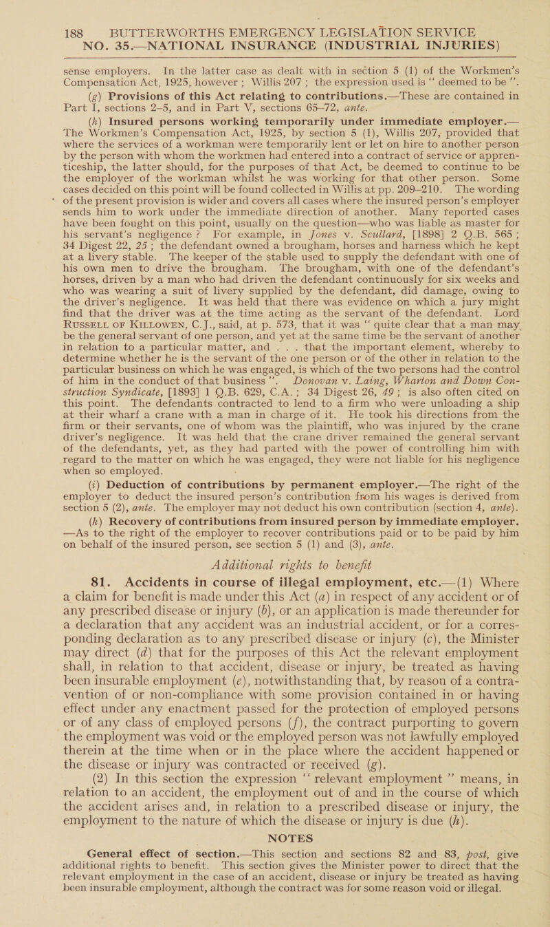 NO. 35.—NATIONAL INSURANCE (INDUSTRIAL INJURIES)  sense employers. In the latter case as dealt with in section 5 (1) of the Workmen’s Compensation Act, 1925, however ; Willis 207 ; the expression used is ‘“‘ deemed to be ” (g) Provisions of this Act relating to contributions.—These are contained in Part I, sections 2-5, and in Part V, sections 65-72, ante. (kh) Insured persons working temporarily under immediate employer. — The Workmen’s Compensation Act, 1925, by section 5 (1), Willis 207, provided that where the services of a workman were temporarily lent or let on hire to another person by the person with whom the workmen had entered into a contract of service or appren- ticeship, the latter should, for the purposes of that Act, be deemed to continue to be the employer of the workman whilst he was working for that other person. Some cases decided on this point will be found collected in Willis at pp. 209-210. The wording * of the present provision is wider and covers all cases where the insured person’s employer sends him to work under the immediate direction of another. Many reported cases have been fought on this point, usually on the question—who was liable as master for his servant’s negligence ? For example, in Jones v. Scullard, [1898] 2 Q.B. 565 ; 34 Digest 22, 25; the defendant owned a brougham, horses and harness which he kept at a livery stable. The keeper of the stable used to supply the defendant with one of his own men to drive the brougham. The brougham, with one of the defendant’s horses, driven by a man who had driven the defendant continuously for six weeks and who was wearing a suit of livery supplied by the defendant, did damage, owing to the driver’s negligence. It was held that there was evidence on which a jury might find that the driver was at the time acting as the servant of the defendant. Lord RUSSELL OF KILLOWEN, C.J., said, at p. 573, that it was “‘ quite clear that a man may, be the general servant of one person, and yet at the same time be the servant of another in relation to a particular matter, and . . . that the important element, whereby to determine whether he is the servant of the one person or of the other in relation to the particular business on which he was engaged, is which of the two persons had the control of him in the conduct of that business ’’. Donovan v. Laing, Wharton and Down Con- struction Syndicate, [1893] 1 O.B. 629, C.A.; 34 Digest 26, 49; is also often cited on this point. The defendants contracted to lend to a firm who were unloading a ship at their wharf a crane with a man in charge of it. He took his directions from the firm or their servants, one of whom was the plaintiff, who was injured by the crane driver’s negligence. It was held that the crane driver remained the general servant of the defendants, yet, as they had parted with the power of controlling him with regard to the matter on which he was engaged, they were not liable for his negligence when so employed. (¢) Deduction of tonudbutione by permanent. employer.—tThe right of the employer to deduct the insured person’s contribution from his wages is derived from section 5 (2), ante. The employer may not deduct his own contribution (section 4, ante). (k) Recovery of contributions from insured person by immediate employer. —dAs to the right of the employer to recover contributions paid or to be paid by him on behalf of the insured person, see section 5 (1) and (3), ante. Additional rights to benefit 81. Accidents in course of illegal employment, etc.—(1) Where a Claim for benefit is made under this Act (a) in respect of any accident or of any prescribed disease or injury (8), or an application is made thereunder for a declaration that any accident was an industrial accident, or for.a corres- ponding declaration as to any prescribed disease or injury (c), the Minister may direct (d) that for the purposes of this Act the relevant employment shall, in relation to that accident, disease or injury, be treated as having been insurable employment (e), notwithstanding that, by reason of a contra- vention of or non-compliance with some provision contained in or having effect under any enactment passed for the protection of employed persons or of any class of employed persons (f), the contract purporting to govern the employment was void or the employed person was not lawfully employed therein at the time when or in the place where the accident happened or the disease or injury was contracted or received (g). (2) In this section the expression ‘‘ relevant employment ”’ means, in relation to an accident, the employment out of and in the course of which the accident arises and, in relation to a prescribed disease or injury, the employment to the nature of which the disease or injury is due (h). NOTES General effect of section.—This section and sections 82 and 83, post, give additional rights to benefit. This section gives the Minister power to direct that the relevant employment in the case of an accident, disease or injury be treated as having been insurable employment, although the contract was for some reason void or illegal.