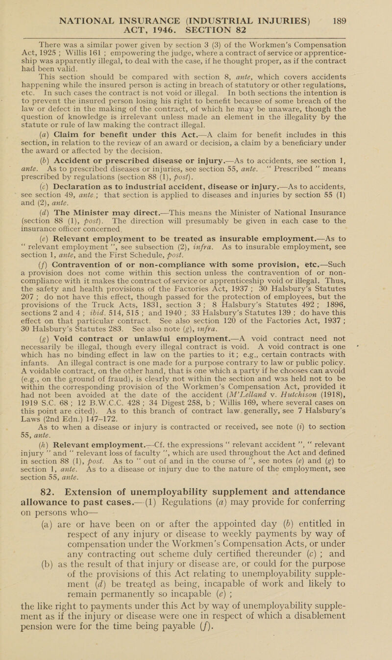 ACT, 1946. SECTION 82 | There was a similar power given by section 3 (3) of the Workmen’s Compensation Act, 1925 ; Willis 161 ; empowering the judge, where a contract of service or apprentice- ship was apparently illegal, to deal with the case, if he thought proper, as if the contract had been valid. This section should be compared with section 8, ante, which covers accidents happening while the insured person is acting in breach of statutory or other regulations, - etc. In such cases the contract is not void or illegal. In both sections the intention is to prevent the insured person losing his right to benefit because of some breach of the law or defect in the making of the contract, of which he may be unaware, though the question of knowledge is irrelevant unless made an element in the illegality by the statute or rule of law making the contract illegal. (a) Claim for benefit under this Act.—A claim for benefit includes in this section, in relation to the review of an award or decision, a claim by a beneficiary under the award or affected by the decision. (6) Accident or prescribed disease or injury.—As to accidents, see section 1, ante. As to prescribed diseases or injuries, see section 55, ante. ‘‘ Prescribed ’’ means prescribed by regulations (section 88 (1), post). (c) Declaration as to industrial accident, disease or injury.—As to accidents, * see section 49, ante; that section is applied to diseases and injuries by section 55 (1) and (2), ante. (qd) The Minister may direct.—This means the Minister of National Insurance (section 88 (1), post). The direction will presumably be given in each case to the insurance officer concerned, (ec) Relevant employment to be treated as insurable employment.—As to “relevant employment ’’, see subsection (2), infra. As to insurable employment, see section 1, ante, and the First Schedule, post. (f) Contravention of or non-compliance with some provision, etc.—Such a provision does not come within this section unless the contravention of or non- compliance with it makes the contract of service or apprenticeship void or illegal. Thus, the safety and health provisions of the Factories Act, 1937; 30 Halsbury’s Statutes 207; do not have this effect, though passed for the protection of employees, but the provisions of the Truck Acts, 1831, section 3; 8 Halsbury’s Statutes 492; 1896, sections 2 and 4; ibid. 514,515; and 1940 ;. 33 Halsbury’s Statutes 139 ; do have this effect on that particular contract. See also section 120 of the Factories Act, 1937 ; 30 Halsbury’s Statutes 283. See also note (g), wfra. (g¢) Void contract or unlawful employment.—A void contract need not necessarily be illegal, though every illegal contract is void. A void contract is one which has no binding effect in law on the parties to it; e.g., certain contracts with infants. An illegal contract is one made for a purpose contrary to law or public policy. A voidable contract, on the other hand, that is one which a party if he chooses can avoid (e.g., on the ground of fraud), is clearly not within the section and was held not to be within the corresponding provision of the Workmen’s Compensation Act, provided it had not been avoided at the date of the accident (M’Lelland v. Hutchison (1918), 1919 S.C. 68; 12 B.W.C.C. 428 ; 34 Digest 258, b; Willis 169, where several cases on this point are cited). As to this branch of contract law.generally, see 7 Halsbury’s Laws (2nd Edn.) 147-172. As to when a disease or injury is contracted or received, see note (2) to section 55, ante. (h) Relevant employment.—Cf. the expressions “ relevant accident ”’, “‘ relevant injury ’ and “ relevant loss of faculty ’’, which are used throughout the Act and defined in section 88 (1), post. As to “ out of and in the course of’’, see notes (e) and (g) to section 1, ante. As to a disease or injury due to the nature of the employment, see section 55, ante. 82. Extension of unemployability supplement and attendance allowance to past cases.—.(1) Regulations (a) may provide for conferring on persons who— (a) are or have been on or after the appointed day (6) entitled in respect of any injury or disease to weekly payments by way of compensation under the Workmen’s Compensation Acts, or under any contracting out scheme duly certified thereunder (c) ; and (b) as the result of that injury or disease are, or could for the purpose of the provisions of this Act relating to unemployability supple- ment (d) be treated as being, incapable of work and likely to remain permanently so incapable (e) ; the like right to payments under this Act by way of unemployability supple- ment as if the injury or disease were one in respect of which a disablement pension were for the time being payable (/). |