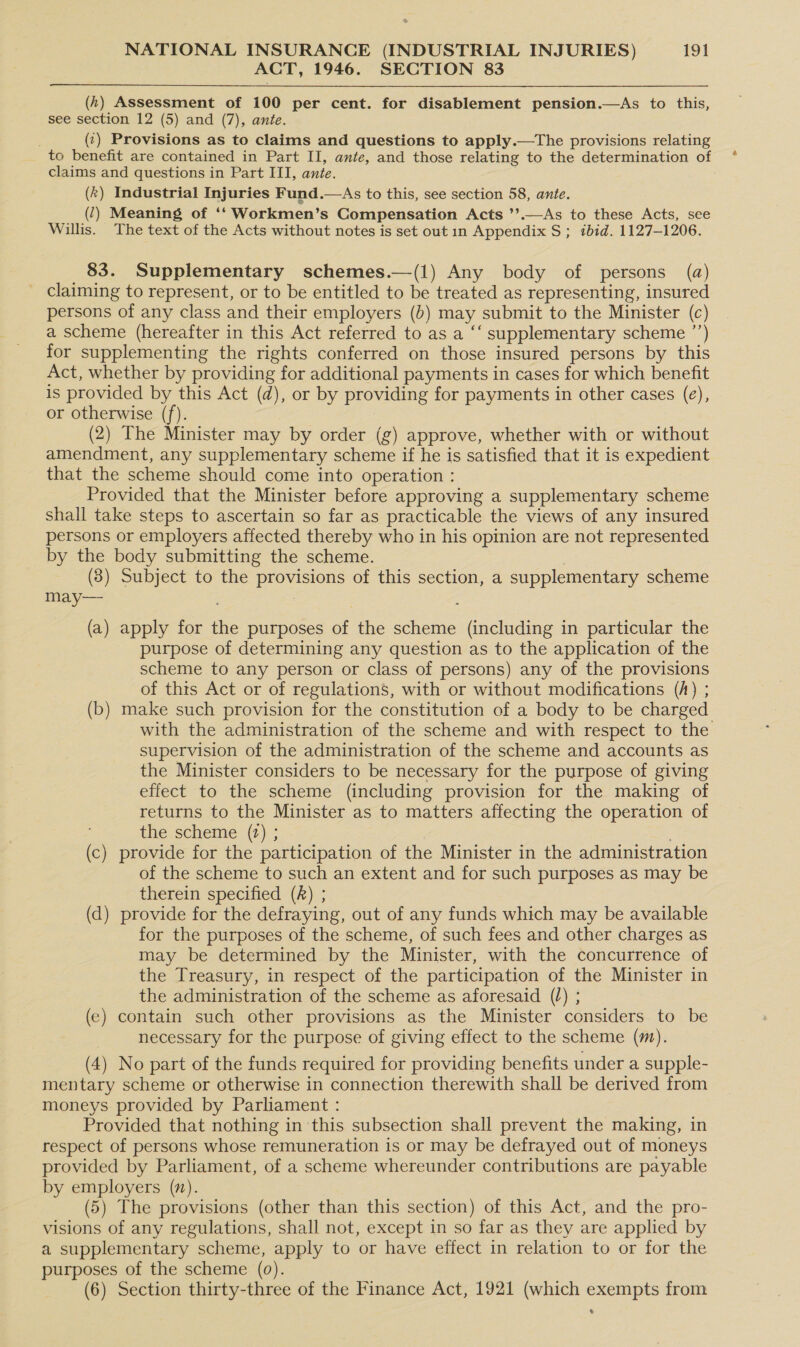 ACT, 1946. SECTION 83 (h) Assessment of 100 per cent. for disablement pension.—As to this, see section 12 (5) and (7), ante. (¢) Provisions as to claims and questions to apply.—The provisions relating to benefit are contained in Part II, ante, and those relating to the determination of claims and questions in Part III, ante. (k) Industrial Injuries Fund.—As to this, see section 58, ante. _ (2) Meaning of ‘‘Workmen’s Compensation Acts ’’.—As to these Acts, see Willis. The text of the Acts without notes is set out 1n Appendix S; «bid. 1127-1206. 83. Supplementary schemes.—(1) Any body of persons (a) Claiming to represent, or to be entitled to be treated as representing, insured persons of any class and their employers (b) may submit to the Minister (c) a scheme (hereafter in this Act referred to as a ‘‘ supplementary scheme ’’) for supplementing the rights conferred on those insured persons by this Act, whether by providing for additional payments in cases for which benefit is provided by this Act (d), or by providing for payments in other cases (e), or otherwise (f). (2) The Minister may by order (g) approve, whether with or without amendment, any supplementary scheme if he is satisfied that it is expedient that the scheme should come into operation : Provided that the Minister before approving a supplementary scheme shall take steps to ascertain so far as practicable the views of any insured persons or employers affected thereby who in his opinion are not represented by the body submitting the scheme. | (8) Subject to the provisions of this section, a supplementary scheme may— : (a) apply for the purposes of the scheme (including in particular the purpose of determining any question as to the application of the scheme to any person or class of persons) any of the provisions of thts Act or of regulations, with or without modifications (A) ; (b) make such provision for the constitution of a body to be charged supervision of the administration of the scheme and accounts as the Minister considers to be necessary for the purpose of giving effect to the scheme (including provision for the making of returns to the Minister as to matters affecting the operation of the scheme (t) ; (c) provide for the participation of the Minister in the administration of the scheme to such an extent and for such purposes as may be therein specified (A) ; (d) provide for the defraying, out of any funds which may be available for the purposes of the scheme, of such fees and other charges as may be determined by the Minister, with the concurrence of the Treasury, in respect of the participation of the Minister in the administration of the scheme as aforesaid () ; (e) contain such other provisions as the Minister considers to be necessary for the purpose of giving effect to the scheme (m). (4) No part of the funds required for providing benefits under a supple- mentary scheme or otherwise in connection therewith shall be derived from moneys provided by Parliament : Provided that nothing in this subsection shall prevent the making, in respect of persons whose remuneration is or may be defrayed out of moneys provided by Parliament, of a scheme whereunder contributions are payable by employers (7). (5) The provisions (other than this section) of this Act, and the pro- visions of any regulations, shall not, except in so far as they are applied by a supplementary scheme, apply to or have effect in relation to or for the purposes of the scheme (0). (6) Section thirty-three of the Finance Act, 1921 (which exempts from e a