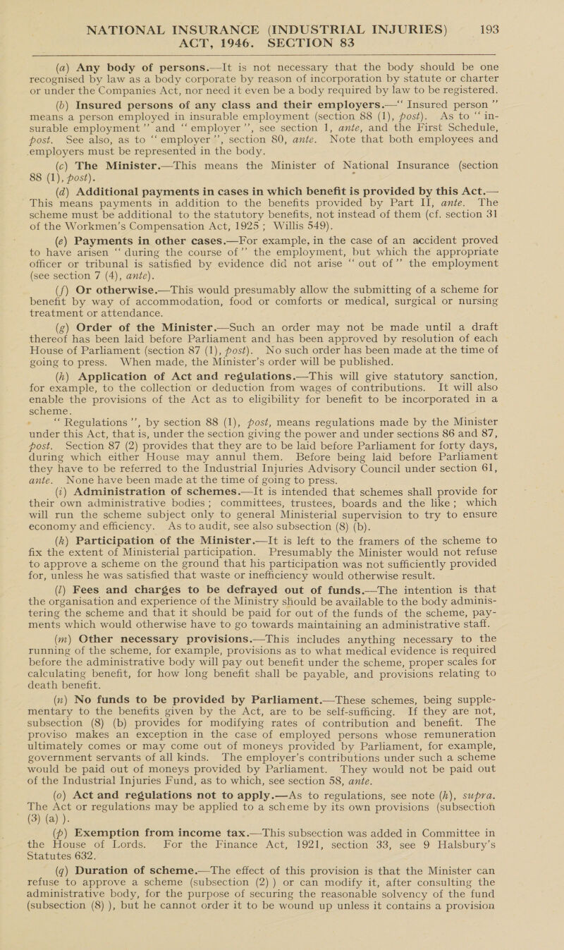 ACT, 1946. SECTION 83   (a) Any body of persons.—It is not necessary that the body should be one recognised by law as a body corporate by reason of incorporation by statute or charter or under the Companies Act, nor need it even be a body required by law to be registered. (6) Insured persons of any class and their employers.—“ Insured person ” means a person employed in insurable employment (section 88 (1), post). As to “ in- surable employment’”’ and ‘‘ employer ’’, see section 1, ante, and the First Schedule, ~ post. See also, as to ““employer’’, section 80, ante. Note that both employees and employers must be represented in the body. (c) The Minister.—This means the Minister of National Insurance (section 88 (1), post). i (d) Additional payments in cases in which benefit is provided by this Act.— This means payments in addition to the benefits provided by Part II, ante. The scheme must be additional to the statutory benefits, not instead of them (cf. section 31 of the Workmen’s Compensation Act, 1925; Willis 549). (ec) Payments in other cases.—For example, in the case of an accident proved to have arisen “‘ during the course of’ the employment, but which the appropriate officer or tribunal is satisfied by evidence did not arise “ out of’ the employment (see section 7 (4), ante). (f) Or otherwise.—This would presumably allow the submitting of a scheme for benefit by way of accommodation, food or comforts or medical, surgical or nursing treatment or attendance. (g) Order of the Minister.—Such an order may not be made until a draft thereof has been laid before Parliament and has been approved by resolution of each House of Parliament (section 87 (1), post). No such order has been made at the time of going to press. When made, the Minister’s order will be published. (h) Application of Act and regulations.—This will give statutory sanction, for example, to the collection or deduction from wages of contributions. It will also enable the provisions of the Act as to eligibility for benefit to be incorporated in a scheme. : “ Regulations ’’, by section 88 (1), post, means regulations made by the Minister under this Act, that is, under the section giving the power and under sections 86 and 87, post. Section 87 (2) provides that they are to be laid before Parliament for forty days, during which either House may annul them. Before being laid before Parliament they have to be referred to the Industrial Injuries Advisory Council under section 61, ante. None have been made at the time of going to press. (1) Administration of schemes.—lIt is intended that schemes shall provide for their own administrative bodies ; committees, trustees, boards and the like; which will run the scheme subject only to general Ministerial supervision to try to ensure economy and efficiency. As to audit, see also subsection (8) (b). (k) Participation of the Minister.—It is left to the framers of the scheme to fix the extent of Ministerial participation. Presumably the Minister would not refuse to approve a scheme on the ground that his participation was not sufficiently provided for, unless he was satisfied that waste or inefficiency would otherwise result. (1) Fees and charges to be defrayed out of funds.—tThe intention is that the organisation and experience of the Ministry should be available to the body adminis- tering the scheme and that it should be paid for out of the funds of the scheme, pay- ments which would otherwise have to go towards maintaining an administrative staff. (m) Other necessary provisions.—This includes anything necessary to the running of the scheme, for example, provisions as to what medical evidence is required before the administrative body will pay out benefit under the scheme, proper scales for calculating benefit, for how long benefit shall be payable, and provisions relating to death benefit. (x) No funds to be provided by Parliament.—These schemes, being supple- mentary to the benefits given by the Act, are to be self-sufficing. If they are not, subsection (8) (b) provides for modifying rates of contribution and benefit. The proviso makes an exception in the case of employed persons whose remuneration ultimately comes or may come out of moneys provided by Parliament, for example, government servants of all kinds. The employer’s contributions under such a scheme would be paid out of moneys provided by Parliament. They would not be paid out of the Industrial Injuries Fund, as to which, see section 58, ante. (0) Act and regulations not to apply.—As to regulations, see note (h), supra. The Act or regulations may be applied to a scheme by its own provisions (subsection (3) (a) ). 3 (p) Exemption from income tax.—This subsection was added in Committee in the House of Lords. - For the Finance Act, 1921, section 33, see 9 Halsbury’s Statutes 632. (¢) Duration of scheme.—tThe effect of this provision is that the Minister can refuse to approve a scheme (subsection (2) ) or can modify it, after consulting the administrative body, for the purpose of securing the reasonable solvency of the fund (subsection (8) ), but he cannot order it to be wound up unless it contains a provision