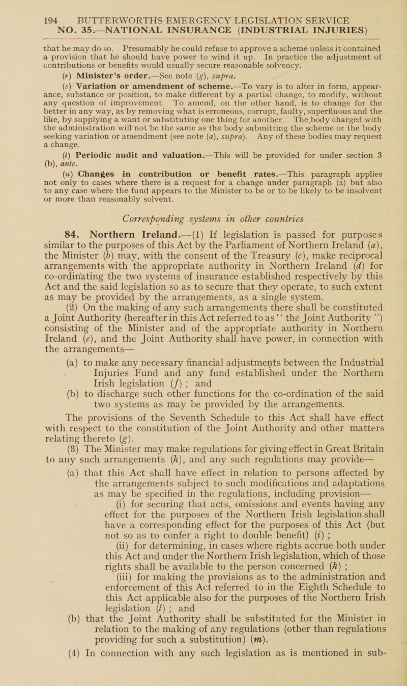 NO. 35.—NATIONAL INSURANCE (INDUSTRIAL INJURIES) that he may doso. Presumably he could refuse to approve a scheme unless it contained a provision that he should have power to wind it up. In practice the adjustment of contributions or benefits would usually secure reasonable solvency. (yr) Minister’s order.—See note (g), supra. (s) Variation or amendment of scheme.—To vary is to alter in form, appear- ance, substance or position, to make different by a partial change, to modify, without any question of improvement. To amend, on the other hand, is to change for the better in any way, as by removing what is erroneous, corrupt, faulty, superfluous and the . like, by supplying a want or substituting one thing for another. The body charged with the administration will not be the same as the body submitting the scheme or the body seeking variation or amendment (see note (a), supra). Any of these bodies may request a change. (t) Periodic audit and valuation.—This will be provided for under section 3 (b), ante. (w) Changes in contribution or benefit rates.—This paragraph applies not only to cases where there is a request for a change under paragraph (a) but also to any case where the fund appears to the Minister to be or to be likely to be insolvent or more than reasonably solvent. Corresponding systems in other countries 84. Northern Ireland.—(1) If legislation is passed for purposes similar to the purposes of this Act by the Parliament of Northern Ireland (a), the Minister (b) may, with the consent of the Treasury (c), make reciprocal arrangements with the appropriate authority in Northern Ireland (d) for co-ordinating the two systems of insurance established respectively by this Act and the said legislation so as to secure that they operate, to such extent as may be provided by the arrangements, as a single system. (2) On the making of any such arrangements there shall be constituted a Joint Authority (hereafter in this Act referred to as ‘‘ the Joint Authority ’’) consisting of the Minister and of the appropriate authority in Northern Ireland (e), and the Joint sear shall have power, in connection with the arrangements— (a) to make any necessary financial adjustments between the Industrial Injuries Fund and any fund established under the Northern Irish legislation (f); and (b) to discharge such other functions for the co-ordination of the said two systems as may be provided by the arrangements. The provisions of the Seventh Schedule to this Act shall have effect with respect to the constitution of the Joint Authority and other matters relating thereto (g). ~ (8) The Minister may make regulations for giving effect in Great Britain to any such arrangements (/), and any such regulations may provide— (a) that this Act shall have effect in relation to persons affected by the arrangements subject to such modifications and adaptations as may be specified in the regulations, including provision— (i) for securing that acts, omissions and events having any effect for the purposes of the Northern Irish legislation shall have a corresponding effect for the purposes of this Act (but not so as to confer a right to double benefit) (2) ; (ii) for determining, in cases where rights accrue both under this Act and under the Northern Irish legislation, which of those rights shall be available to the person concerned (A) ; (iii) for making the provisions as to the administration and enforcement of this Act referred to in the Eighth Schedule to this Act applicable also for the purposes of the Northern Irish legislation (/) ; and (b) that the Joint Authority shall be substituted for the Minister in relation to the making of any regulations (other than regulations providing for such a substitution) (m). (4) In connection with any such legislation as is mentioned in sub-