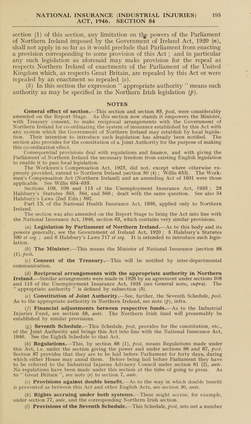 ACT, 1946. SECTION 84 section (1) of this section, any limitation on the powers of the Parliament of Northern Ireland imposed by the Government of Ireland Act, 1920 (n), shall not apply in so far as it would preclude that Parliament from enacting a provision corresponding to some provision of this Act ; and in particular any such legislation as aforesaid may make provision for the repeal as respects Northern Ireland of enactments of the Parliament of the United Kingdom which, as respects Great Britain, are repealed by this Act or were repealed by an enactment so repealed (0). (5) In this section the expression “‘ appropriate authority ’’ means such authority as may be specified in the Northern Irish legislation (). NOTES General effect of section.—This section and section 85, post, were considerably amended on the Report Stage. As this section now stands it empowers the Minister, with Treasury consent, to make reciprocal arrangements with the Government of Northern Ireland for co-ordinating the system of insurance established by this Act with any system which the Government of Northern Ireland may establish by local legisla- tion. Their intention to introduce such dJegislation has already been notified. The section also provides for the constitution of a Joint Authority for the purpose of making this co-ordination effect. Consequential provisions deal with regulations and finance, and with giving the Parliament of Northern Ireland the necessary freedom from existing English legislation to enable it to pass local legislation. The Workmen’s Compensation Act, 1925, did not, except where otherwise ex- pressly provided, extend to Northern Ireland (section 50 (4) ; Willis 653). The Work- men’s Compensation Act (Northern Ireland) and an amending Act of 1931 were those applicable. . See Willis 654-655. Sections 108, 109 and 115 of the Unemployment Insurance Act, 1935; 28 Halsbury’s Statutes 563, 564, and 569; dealt with the same question. See also 34 Halsbury’s Laws (2nd Edn.) 592. Part IX of the National Health Insurance Act, 1936, applied only to Northern Ireland. The section was also amended on the Report Stage to bring the Act into line with the National Insurance Act, 1946, section 63, which contains very similar provisions. (a) Legislation by Parliament of Northern Ireland.—As to this body and its powers generally, see the Government of Ireland Act, 1920; 5 Halsbury’s Statutes 580 et seq.; and 6 Halsbury’s Laws 717 e¢ seg. It is intended to introduce such legis- lation. (6) The Minister.—This means the Minister of National Insurance (section 88 (1), post. (c) Consent of the Treasury.—This will be notified by inter-departmental communication. (d) Reciprocal arrangements with the appropriate authority in Northern Ireland.—Similar arrangements were made in 1928 by an agreement under sections 108 and 115 of the Unemployment Insurance Act, 1935 (see General note, supra). The “appropriate authority ”’ is defined by subsection (5). (¢) Constitution of Joint Authority.—See, further, the Seventh Schedule, post. As to the appropriate authority in Northern Ireland, see note (f), infra. (f) Financial adjustments between respective funds.—As to the Industrial Injuries Fund, see section 58, ante. The Northern Irish fund will presumably be established by similar provisions. (g) Seventh Schedule.—This Schedule, post, provides for the constitution, etc., of the Joint Authority and brings this Act into line with the National Insurance Act, 1946. See the Eighth Schedule to that Act. (h) Regulations.—This, by section 88 (1), post, means Regulations made under this Act, i.e. under the section giving the power and under sections 86 and 87, post. Section 87 provides that they are to be laid before Parliament for forty days, during which either House may annul them. Before being laid before Parliament they have to be referred to the Industrial Injuries Advisory Council under section 61 (2), ante. No regulations have been made under this section at the time of going to press. As to “‘ Great Britain ’’, see note (7) to section 7, ante. (1) Provisions against double benefit.—As to the way in which double benefit is prevented as between this Act and other English Acts, see section 30, ante. (k) Rights accruing under both systems.—These might accrue, for example, under section 77, ante, and the corresponding Northern Irish section. (1) Provisions of the Seventh Schedule.—This Schedule, post, sets out a number
