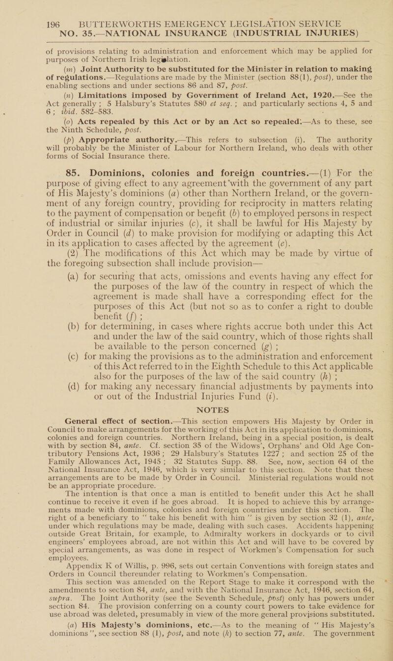NO. 35.—NATIONAL INSURANCE (INDUSTRIAL INJURIES) of provisions relating to administration and enforcement which may be applied for purposes of Northern Irish legiglation. (m) Joint Authority to be substituted for the niniererd in relation to making of regulations.—Regulations are made by the Minister (section 88(1), post), under the enabling sections and under sections 86 and 87, post. (n) Limitations imposed by Government of Ireland Act, 1920.—See the Act generally ; 5 Halsbury’s Statutes 580 e seq.; and particularly sections 4, 5 and 6; tbid. 582-583. (0) Acts repealed by this Act or by an Act so sonar one to these, see the Ninth Schedule, post. | (pb) Appropriate authority.—This refers to subsection (i). The authority will probably be the Minister of Labour for Northern Ireland, who deals with other forms of Social Insurance there. 85. Dominions, colonies and foreign countries.—(1) For the purpose of giving effect to any agreement’with the government of any part of His Majesty’s dominions (a) other than Northern Ireland, or the govern- ment of any foreign country, providing for reciprocity in matters relating to the payment of compensation or benefit (0) to employed persons in respect of industrial or similar injuries (c), it shall be lawful for His Majesty by Order in Council (d) to make provision for modifying or adapting this Act in its application to cases affected by the agreement (e). (2) The modifications of this Act which may be made by virtue of the foregoing subsection shall include provision— (a) for securing that acts, omissions and events having any effect for the purposes of the law of the country in respect of which the agreement is made shall have a corresponding effect for the purposes of this Act (but not so as to confer a right to double benefit (f) ; (b) for determining, in cases where rights accrue both under this Act and under the law of the said country, which of those rights shall be available to the person concerned (g) ; (c) for making the provisions as to the administration and enforcement of this Act referred to in the Eighth Schedule to this Act applicable also for the purposes of the law of the said country (A) ; (d) for making any necessary financial adjustments by payments into or out of the Industrial Injuries Fund (2). NOTES General effect of section.—This section empowers His ecst by Order in Council to make arrangements for the working of this Act in its application to dominions, colonies and foreign countries. Northern Ireland, being in a special position, is dealt with by section 84, ante. Cf. section 35 of the Widows’, Orphans’ and Old Age Con- tributory Pensions Act, 1936; 29 Halsbury’s Statutes 1227; and section 25 of the Family Allowances Act, 1945; 32 Statutes Supp. 88. See, now, section 64 of the National Insurance Act, 1946, which is very similar to this section. Note that these arrangements are to be made by Order in Council. Ministerial regulations would not be an appropriate procedure. The intention is that once a man is entitled to benefit under this Act he shall continue to receive it even if he goes abroad. It is hoped to achieve this by arrange- ments made with dominions, colonies and foreign countries under this section. The right of a beneficiary to “‘ take his benefit with him ”’ is given by section 32 (1), ante, under which regulations may be made, dealing with such cases. Accidents happening outside Great Britain, for example, to Admiralty workers in dockyards or to civil engineers’ employees abroad, are not within this Act and will have to be covered by special arrangements, as was done in respect of Workmen’s Compensation for such employees. Appendix K of Willis, p. 996, sets out certain Conventions with foreign states and Orders in Council thereunder relating to Workmen’s Compensation. This section was amended on the Report Stage to make it correspond with the amendments to section 84, ante, and with the National Insurance Act, 1946, section 64, supra. The Joint Authority (see the Seventh Schedule, post) only has powers under section 84. The provision conferring on a county court powers to take evidence for use abroad was deleted, presumably in view of the more general provisions substituted. (a) His Majesty’s dominions, etc.—As to the meaning of “ His Majesty’s dominions ’’, see section 88 (1), post, and note (#) to section 77, ante. The government
