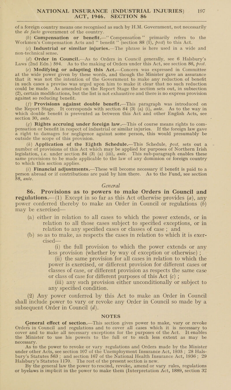 ACT, 1946. SECTION 86   of a foreign country means one recognised as such by H.M. Government, not necessarily the de facto government of the country. (6) Gompensation or _ benefit.—‘‘ Compensation ’’ primarily refers to the Workmen’s Compensation Acts and “ benefit ’’ (section 88 (1), post) to this Act. (c) Industrial or similar injuries.—The phrase is here used in a wide and non-technical sense. (d@) Order in Council.—As to Orders in Council generally, see 6 Halsbury’s Laws (2nd Edn.) 594. As to the making of Orders under this Act, see section 86, post. (e) Modifying or adapting this Act.—Concern was expressed in Committee at the wide power given by these words, and though the Minister gave an assurance that it was not the intention of the Government to make any reduction. of benefit in such cases a proviso was urged upon him to make it clear that no such reduction could be made. As amended on the Report Stage the section sets out, in subsection (2), certain modifications, but the list is not exhaustive and there is no express provision against so reducing benefit. (f) Provisions against double benefit.—This paragraph was introduced on the Report Stage. It corresponds with section 84 (3) (a) (i), ante. As to the way in which double benefit is prevented as between this Act and other English Acts, see section 30, ante. (g) Rights accruing under foreign law.—This of course means rights to com- pensation or benefit in respect of industrial or similar injuries. If the foreign law gave a right to damages for negligence against some person, this would presumably be outside the scope of this provision. (h) Application of the Eighth Schedule.—This Schedule, post, sets out a number of provisions of this Act which may be applied for purposes of Northern Irish legislation, i.e. under section 84 (3) (a) (ili), ante. This sub-paragraph enables these same provisions to be made applicable to the law of any dominion or foreign country to which this section apples. (1) Financial adjustments.—tThese will become necessary if benefit is paid to a person abroad or if contributions are paid by him there. As to the Fund, see section 58, ante. General 86. Provisions as to powers to make Orders in Council and regulations.—(1) Except in so far as this Act otherwise provides (a), any power conferred thereby to make an Order in Council or regulations (0) may be exercised— (a) either in relation to all cases to which the power extends, or in relation to all those cases subject to specified exceptions, or in relation to any specified cases or classes of case ; and (b) so as to make, as respects the cases in relation to which it is exer- cised— (i) the full provision to which the power extends or any less provision (whether by way of exception or otherwise) ; (i1) the same provision for all cases in relation to which the power is exercised, or different provision for different cases or classes of case, or different provision as respects the same case or class of case for different purposes of this Act (c) ; (iii) any such provision either unconditionally or subject to any specified condition. (2) Any power conferred by this Act to make an Order in Council shall include power to vary or revoke any Order in Council so made by a subsequent Order in Council (d). NOTES General effect of section.—This section gives power to make, vary or revoke Orders in Council and regulations and to cover all cases which it is necessary to cover and to make all necessary exceptions for the purposes of the Act. It enables the Minister to use his powers to the full or to such less extent as may be necessary. As to the power to revoke or vary regulations and Orders made by the Minister under other Acts, see section 107 of the Unemployment Insurance Act, 1935; 28 Hals- bury’s Statutes 563 ; and section 167 of the National Health Insurance Act, 1936; 29 Halsbury’s Statutes 1170. The rest of the present section is new. By the general law the power to rescind, revoke, amend or vary rules, regulations or byelaws is implicit in the power to make them (Interpretation Act, 1889, section 32