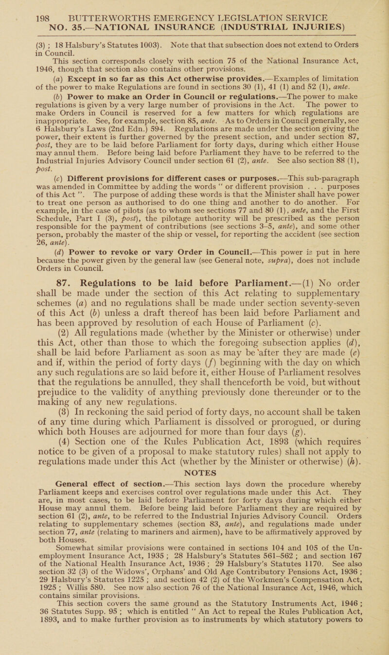 NO. 35.—NATIONAL INSURANCE (INDUSTRIAL INJURIES) (3) ; 18 Halsbury’s Statutes 1003). Note that that subsection does not extend to Orders in Council. This section corresponds closely with section 75 of the National Insurance Act, 1946, though that section also contains other provisions. (a) Except in so far as this Act otherwise provides.—Examples of limitation of the power to make Regulations are found in sections 30 (1), 41 (1) and 52 (1), ante. (6) Power to make an Order in Council or regulations.—The power to make regulations is given by a very large number of provisions in the Act. The power to make Orders in Council is reserved for a few matters for which regulations are ~ inappropriate. See, forexample, section 85, ante. -As to Orders in Council generally, see 6 Halsbury’s Laws (2nd Edn.) 594. Regulations are made under the section giving the power, their extent is further governed by the present section, and under section 87, post, they are to be laid before Parliament for forty days, during which either House may annulthem. Before being laid before Parliament they have to be referred to the Industrial Injuries Advisory Council under section 61 (2), ante. See also section 88 (1), post. (c) Different provisions for different cases or purposes.—This sub-paragraph was amended in Committee by adding the words “ or different provision . . . purposes of this Act’. The purpose of adding these words is that the Minister shall have power to treat one person as authorised to do one thing and another to do another. For example, in the case of pilots (as to whom see sections 77 and 80 (1), ante, and the First Schedule, Part I (3), post), the pilotage authority will be prescribed as the person responsible for the payment of contributions (see sections 3-5, ante), and some other person, probably the master of the ship or vessel, for reporting the accident (see section 26, ante). (d) Power to revoke or vary Order in Council.—This power is put in here because the power given by the general law (see General note, supra), does not include Orders in Council. 87. Regulations to be laid before Parliament.—(1) No order shall be made under the section of this Act relating to supplementary schemes (a) and no regulations shall be made under section seventy-seven of this Act (6) unless a draft thereof has been laid before Parliament and has been approved by resolution of each House of Parliament (c). (2) All regulations made (whether by the Minister or otherwise) under this Act, other than those to which the foregoing subsection applies (da), shall be laid before Parliament as soon as may be ‘after they are made (e) and if, within the period of forty days (f) beginning with the day on which any such regulations are so laid before it, either House of Parliament resolves that the regulations be annulled, they shall thenceforth be void, but without prejudice to the validity of anything previously done thereunder or to the making of any new regulations. (3) In reckoning the said period of forty days, no account shall be taken of any time during which Parliament is dissolved or prorogued, or during which both Houses are adjourned for more than four days (g). (4) Section one of the Rules Publication Act, 1898 (which requires — notice to be given of a proposal to make statutory rules) shall not apply to regulations made under this Act (whether by the Minister or otherwise) (/). NOTES General effect of section.—This section lays down the procedure whereby Parliament keeps and exercises control over regulations made under this Act. They are, in most cases, to be laid before Parliament for forty days during which either House may annul them. Before being laid before Parliament they are required by section 61 (2), ante, to be referred to the Industrial Injuries Advisory Council. Orders relating to supplementary schemes (section 83, ante), and regulations made under section 77, ante (relating to mariners and airmen), have to be affirmatively approved by both Houses. Somewhat similar provisions were contained in sections 104 and 105 of the Un- employment Insurance Act, 1935 ; 28 Halsbury’s Statutes 561-562 ; and section 167 of the National Health Insurance Act, 1936; 29 Halsbury’s Statutes 1170. See also section 32 (3) of the Widows’, Orphans’ and Old Age Contributory Pensions Act, 1936 ; 29 Halsbury’s Statutes 1225 ; and section 42 (2) of the Workmen’s Compensation Act, 1925 ; Willis 580. See now also section 76 of the National Insurance Act, 1946, which contains similar provisions. . This section covers the same ground as the Statutory Instruments Act, 1946 ; 36 Statutes Supp. 95; which is entitled ‘‘ An Act to repeal the Rules Publication Act, 1893, and to make further provision as to instruments by which statutory powers to