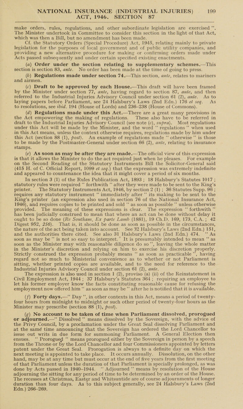 ACT, 1946. SECTION 87  make orders, rules, regulations, and other subordinate legislation are exercised ’’. The Minister undertook in Committee to consider this section in the light of that Act, which was then a Bill, but no amendment has been made. Cf. the Statutory Orders (Special Procedure) Act, 1945, relating mainly to private legislation for the purposes of local government and of public utility companies, and providing a new alternative procedure for making or confirming orders made under - Acts passed subsequently and under certain specified existing enactments. (2) Order under the section relating to supplementary schemes.—This section is section 83, ante. No order has been made at the time of going to press. (b) Regulations made under section 74.—This section, ante, relates to mariners and airmen. (c) Draft to be approved by each House.—This draft will have been framed by the Minister under section 77, ante, having regard to section 87, ante, and then referred to the Industrial Injuries Advisory Council under section 61 (2), ante. As to laying papers before Parliament, see 24 Halsbury’s Laws (2nd Edn.) 176 e¢ seg. As to resolutions, see 2b7d. 194 (House of Lords) and 236-238 (House of Commons). (d@) Regulations made under this Act.—There are a great many provisions in the Act empowering the making of regulations. These also have to be referred in draft to the Industrial Injuries Advisory Council (see note (c), supra). Most regulations under this Act will be made by the Minister, and the word “ regulations’ when used in this Act means, unless the context otherwise requires, regulations made by him under this Act (section 88 (1), post). An example of regulations made ‘‘ otherwise ’’ is those to be made by the Postmaster-General under section 66 (2), ante, relating to insurance stamps, (e) As soon as may be after they are made.—The official view of this expression is that it allows the Minister to do the act required just when he pleases. For example on the Second Reading of the Statutory Instruments Bill the Solicitor-General said (415 H. of C. Official Report, 1099 et seq.) that the expression was extremely indefinite and appeared to countenance the idea that it might cover a period of six months. In section 3 (1) of the Rules Publication Act, 1893 ; 18 Halsbury’s Statutes 1017 ; statutory rules were required “‘ forthwith ”’ after they were made to be sent to the King’s printer. The Statutory Instruments Act, 1946, by section 2 (1) ; 36 Statutes Supp. 96 ; requires any statutory instrument “ immediately after ’’ its making to be sent to the King’s printer (an expression also used in section 76 of the National Insurance Act, 1946), and requires copies to be printed and sold “ as soon as possible ’”’ unless otherwise provided. The meaning of these expressions is clear. The expression “ forthwith ”’ has been judicially construed to mean that where an act can be done without delay it ought to be so done (Re Southam, Ex parte Lamb (1881), 19 Ch.D. 169, 173, C.A.; 42 Digest 952, 256). That is, it should be done as soon as possible in the circumstances, the nature of the act being taken into account. See 32 Halsbury’s Laws (2nd Edn.) 151, and the authorities there cited. See also 31 Halsbury’s Laws (2nd Edn.) 474. “ As soon as may be’”’ is not so easy to interpret. It is presumably intended to mean “as soon as the Minister may with reasonable diligence do so’’, leaving the whole matter in the Minister’s discretion and relying on him to exercise his discretion properly. Strictly construed the expression probably means ‘“‘ as soon as practicable ’’, having regard not so much to Ministerial convenience as to whether or not Parliament is sitting, whether printed copies are available, and to the need for reference to the Industrial Injuries Advisory Council under section 61 (2), ante. The expression is also used in section 1 (2), proviso (a) (ii) of the Reinstatement in Civil Employment Act, 1944; 37 Halsbury’s Statutes 364 ; requiring an employee to let his former employer know the facts constituting reasonable cause for refusing the employment now offered him “‘ as soon as may be” after he is notified that it is available. (f) Forty days.—“‘ Day ’’, in other contexts in this Act, means a period of twenty- four hours from midnight to midnight or such other period of twenty-four hours as the Minister may prescribe (section 88 (1), post). (g) No account to be taken of time when Parliament dissolved, prorogued or adjourned.—“ Dissolved ’’ means dissolved by the Sovereign, with the advice of the Privy Council, by a proclamation under the Great Seal dissolving Parliament and at the samé time announcing that the Sovereign has ordered the Lord Chancellor to issue out writs in due form for summoning Parliament. A General Election then ensues. ‘‘ Prorogued ’’ means prorogued either by the Sovereign in person by a speech from the Throne or by the Lord Chancellor and four Commissioners appointed by letters patent under the Great Seal. Prorogation is always to a definite day on which the next meeting is appointed to take place. It occurs annually. Dissolution, on the other hand, may be at any time but must occur at the end of five years from the first meeting of that Parliament unless the duration of that Parliament is specially prolonged, as was done by Acts passed in 1940-1944. ‘‘ Adjourned ’’ means by resolution of the House adjourning the sitting for any period of time to be determined by an order of the House. The recesses at Christmas, Easter and Whitsuntide are of course adjournments of longer duration than four days. As to this subject generally, see 24 Halsbury’s Laws (2nd Edn.) 266-269.