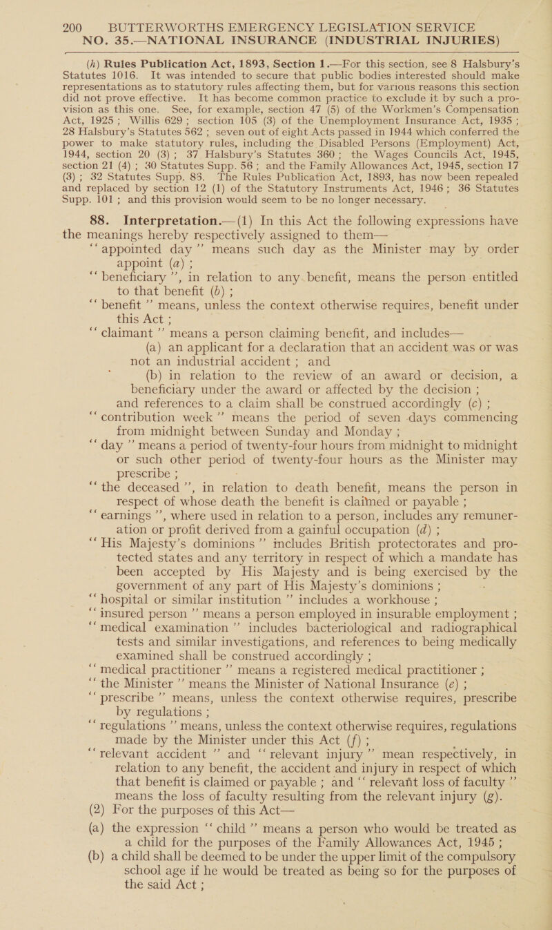NO. 35.—NATIONAL INSURANCE (INDUSTRIAL INJURIES)  (4) Rules Publication Act, 1893, Section 1.—For this section, see 8 Halsbury’s Statutes 1016. It was intended to secure that public bodies interested should make representations as to statutory rules affecting them, but for various reasons this section did not prove effective. It has become common practice to exclude it by such a pro- vision as this one. See, for example, section 47 (5) of the Workmen’s Compensation Act, 1925; Willis 629; section 105 (3) of the Unemployment Insurance Act, 1935 ; 28 Halsbury’s Statutes 562 ; seven out of eight Acts passed in 1944 which conferred the power to make statutory rules, including the Disabled Persons (Employment) Act, 1944, section 20 (3); 37 Halsbury’s Statutes 360; the Wages Councils Act, 1945, section 21 (4) ; 30 Statutes Supp. 56; and the Family Allowances Act, 1945, section 17 (3) ; 32 Statutes Supp. 85. The Rules Publication Act, 1893, has now been repealed and replaced by section 12 (1) of the Statutory Instruments Act, 1946; 36 Statutes Supp. 101; and this provision would seem to be no longer necessary. 88. Interpretation.—(1) In this Act the following expressions have the meanings hereby respectively assigned to them— ‘“appointed day’’ means such day as the Minister may by order appoint (a) ; ‘beneficiary ’’, in relation to any.benefit, means the person entitled to that benefit (0) ; ““ benefit ’’ means, unless the context otherwise requires, benefit under this Act ; “claimant ’’ means a person claiming benefit, and includes— (a) an applicant for a declaration that an accident was or was not an industrial accident ; and (b) in relation to the review of an award or decision, a beneficiary under the award or affected by the decision ; and references to a claim shall be construed accordingly (c ) “contribution week ’’ means the period of seven days commencing from midnight between Sunday and Monday ; ‘‘ day ”’ means a period of twenty-four hours from midnight to midnight or such other is sige: of twenty-four hours as the Minister may prescribe ; “* the deceased ”, in relation to death benefit, means the person in respect of whose death the benefit is claimed or payable ; earnings ’’, where used in relation to a person, includes any remuner- ation or profit derived from a gainful occupation (d) ; “His Majesty’s dominions’ imcludes British protectorates and pro- tected states and any territory in respect of which a mandate has been accepted by His Majesty and is being exercised ig the government of any part of His Majesty’s dominions ; “hospital or similar institution ”’ includes a workhouse ; ““ insured person ’ means a person employed in insurable employment ; ““medical examination ’”’ includes bacteriological and radiographical tests and similar investigations, and references to being medically examined shall be construed accordingly ; ‘““ medical practitioner ’’ means a registered medical practitioner ; ‘‘ the Minister ’’ means the Minister of National Insurance (e) ; ‘‘ prescribe ’’ means, unless the context otherwise requires, prescribe by regulations ; “regulations ”’ means, unless the context otherwise requires, regulations made by the Minister under this Aeris “relevant accident ” and “ relevant injury ’’ mean respectively, in relation to any benefit, the accident and injury in respect of which that benefit is claimed or payable ; and “‘ relevant loss of faculty ”’ means the loss of faculty resulting from the relevant 1 injury (g). (2) For the purposes of this Act— (a) the expression ‘‘ child ’’ means a person who would be treated as a child for the purposes of the Family Allowances Act, 1945 ; (b) a child shall be deemed to be under the upper limit of the compulsory school age if he would be treated as being so for the purposes of the said Act ; | ¢¢