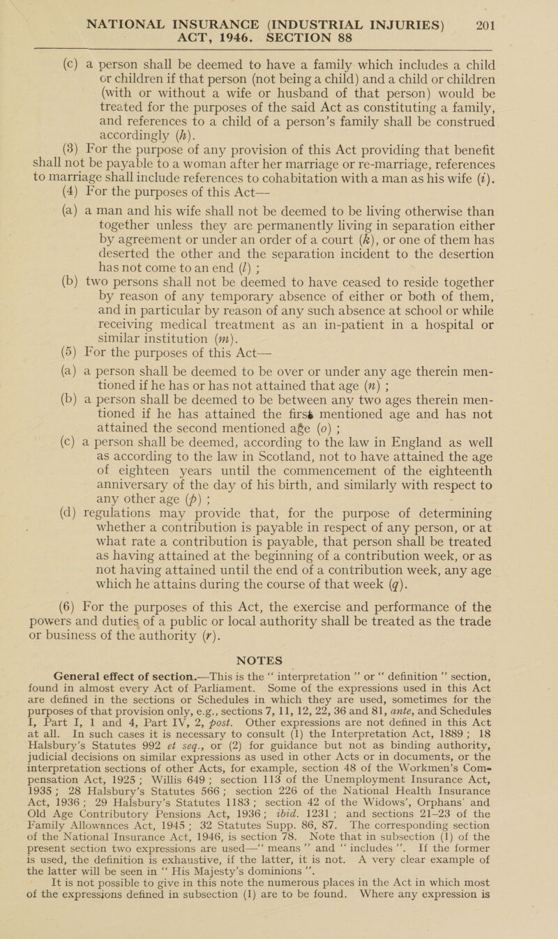 ACT, 1946. SECTION 88  (c) a person shall be deemed to have a family which includes a child or children if that person (not being a child) and a child or children (with or without a wife or husband of that person) would be treated for the purposes of the said Act as constituting a family, and references to a child of a person’s family shall be construed accordingly (h). (3) For the purpose of any provision of this Act providing that benefit shall not be payable to a woman after her marriage or re-marriage, references to marriage shall include references to cohabitation with a man as his wife (2). (4) For the purposes of this Act— (a) a man and his wife shall not be deemed to be living otherwise than together unless they are permanently living in separation either by agreement or under an order of a court (R), or one of them has deserted the other and the separation incident to the desertion has not come to an end (0) ; (b) two persons shall not be deemed to have ceased to reside together by reason of any temporary absence of either or both of them, and in particular by reason of any such absence at school or while receiving medical treatment as an in-patient in a hospital or similar institution (m). (5) For the purposes of this Act— (a) a person shall be deemed to be over or under any age therein men- tioned if he has or has not attained that age (n) ; (b) a person shall be deemed to be between any two ages therein men- tioned if he has attained the firsé mentioned age and has not attained the second mentioned a8e (0) ; (c) a person shall be deemed, according to the law in England as well as according to the law in Scotland, not to have attained the age of eighteen years until the commencement of the eighteenth anniversary of the day of his birth, and similarly with respect to any other age () ; (d) regulations may provide that, for the purpose of determining whether a contribution is payable in respect of any person, or at » what rate a contribution is payable, that person shall be treated as having attained at the beginning of a contribution week, or as not having attained until the end of a contribution week, any age which he attains during the course of that week (q). (6) For the purposes of this Act, the exercise and performance of the powers and duties of a public or local authority shall be treated as the trade or business of the authority (7). NOTES General effect of section.—This is the “‘ interpretation ’’ or “‘ definition ’’ section, found in almost every Act of Parliament. Some of the expressions used in this Act are defined in the sections or Schedules in which they are used, sometimes for the purposes of that provision only, e.g., sections 7, 11, 12, 22, 36 and 81, ante, and Schedules I, Part I, 1 and 4, Part IV, 2, post. . Other expressions are not defined in.this Act at all. In such cases it is necessary to consult (1) the Interpretation Act, 1889; 18 Halsbury’s Statutes 992 et seq., or (2) for guidance but not as binding authority, judicial decisions on similar expressions as used in other Acts or in documents, or the interpretation sections of other Acts, for example, section 48 of the Workmen’s Coms- pensation Act, 1925; Willis 649; section 113 of the Unemployment Insurance Act, 1935 ; 28 Halsbury’s Statutes 566; section 226 of the National Health Insurance Act, 1936; 29 Halsbury’s Statutes 1183; section 42 of the Widows’, Orphans’ and Old Age Contributory Pensions Act, 1936; ibid. 1231; and sections 21-23 of the Family Allowances Act, 1945; 32 Statutes Supp. 86, 87. The corresponding section of the National Insurance Act, 1946, is section 78. Note that in subsection (1) of the present section two expressions are used—‘‘ means ’”’ and “‘includes’’. If the former is used, the definition is exhaustive, if the latter, it is not. A very clear example of the latter will be seen in ‘‘ His Majesty’s dominions ”’. ‘It is not possible to give in this note the numerous places in the Act in which most of the expressions defined in subsection (1) are to be found. Where any expression is