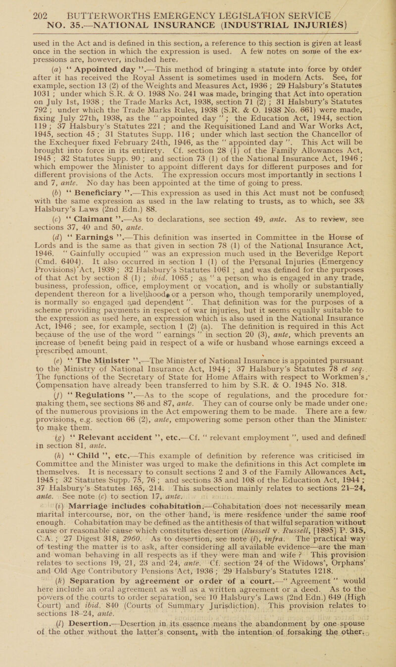 NO. 35.—NATIONAL INSURANCE (INDUSTRIAL INJURIES) used in the Act and is defined in this section, a reference to this section is given at least once in the section in which the expression is used: A few notes on some of the ex- pressions are, however, included here: (2) ‘‘ Appointed day ’’.—This method of bringing a statute into force by order after it has received the Royal Assent is sometimes used in modéfn Acts. See, for example, section 13 (2) of the Weights and Measures Act, 1936 ; 29 Halsbury’s Statutes 1031 ; under which S.R. &amp; O. 1988 No: 241 was made, bringing that Act into operation on July Ist, 1938 ; the Trade Marks Act, 1938, section 71 (2) ; 31 Halsbury’s Statutes 792 ; under which the Trade Marks Rules, 1938 (S. R. &amp; O. 1938 No. 661) were made, fixing July 27th, 1938, as the “‘ appointed day’; the Education Act, 1944, section 119; 37 Halsbury’s Statutes 221; and the Requisitioned Land and War Works Act, 1945, section 45; 31 Statutes Supp. 116; under which last section the Chancellor of the Exchequer fixed February 24th, 1946, as the “‘ appointed day’. This Act will be brought into force in its entirety. Cf. section 28 (1) of the Family Allowances Act, 1945 ; 32 Statutes Supp. 90; and section 73 (1) of the National Insurance Act, 1946 ; which empower the Minister to appoint different days for different purposes and for different provisions of the Acts. The expression occurs most importantly in sections 1 and 7, ante. No day has been appointed at the time of going to press. (0) ‘* Beneficiary ’’.—This expression as used in this Act must not be confused} with the same expression as used in the law relating to trusts, as to which, see 33; Halsbury’s Laws (2nd Edn.) 88. (c) ‘* Claimant ’’.—As to declarations, see section 49, ante. As to review, see sections 37, 40 and 50, ante. (d) ‘‘ Earnings ’’.—This definition was inserted in Committee in the House of Lords and is the same as that given in section 78 (1) of the National Insurance Act, 1946. ‘‘ Gainfully occupied ’’ was an expression much used in the Beveridge Report (Cmd. 6404). It also occurred in section 1 (1) of the Personal Injuries (Emergency Provisions) Act, 1939 ; 32 Halsbury’s Statutes 1061 ; ; and was defined for the purposes of that Act by section 8 (1); ahid- 1065: ag“a person who is engaged in any trade, dependent thereon for a livelihoode or a ee who, though temporarily unemployed, is normally so engaged aud dependent’. That definition was for the purposes of a scheme providing payments in respect of. war injuries, but it seems equally suitable to the expression as used here, an expression es is also used in the National Insurance Act, 1946; see, for example, section 1 (2) (a). The definition is required in this Act because of the use of the word ‘ ‘earnings ” in section 20 (3), ante, which prevents an increase of benefit being paid in respect of a wife or husband whose earnings exceed a prescribed amount. (e) ‘* The Minister ’» —-The Minister of National Insurance is appointed pursuant to the Ministry of National Insurance Act, 1944; 37 Halsbury’s Statutes 78 ef seq.. Compensation have already been transferred to him by S.R. &amp; O. 1945 No. 318. (f) ** Regulations ’’.—As to the scope of regulations, and the procedure for- making them, see sections 86 and 87, ante. They can of course only be made under one: ef the numerous provisions in the Act empowering them to be made. There are a few: to make them. ‘(g) ‘* Relevant accident ’’, etc.—Cf. “ relevant employment ’’, used and defined! in section 81, ante. (kh) ** Child ’’, etc.—This example of definition by reference was criticised im Committee and the Minister was urged to make the definitions in this Act complete im themselves. It is necessary to consult sections 2 and 3 of the Family Allowances, Act, 19455 32 Statutes Supp. 75, 76; and sections 35 and 108 of the Education Act, 1944 ; 37, Halsbury’s Statutes 165,214. | This aia a: mainly relates to sections 21-24, ante. See note (c) to section 17, ante. Ul (1) Marriage includes cohabitation. elit Wabitationl! does not ‘necessarily mean marital intercourse, nor, on the other ‘hand, ‘is mere:residence ‘under the same roof enough. Cohabitation may be defined as the antithesis of that wilful separation without cause or reasonable cause which constitutes ‘desertion (Russell v. Russell, [1895} P. 315, C:A.; 27 Digest 318, 2960. As to desertion; seé note (2), infra. The practical way of coating the matter is to ask, after considering all available evidence—are the man’ and woman behaying in all respects as if they were man and wife? This provision relates to sections 19,21, 23 and 24, ante. Cf. section 24 of the Widows’, Orphans’ and Old Age Contributory Pensions ‘Act, 1936; 29 Halsbury’s Statutes 1218. (k) Separation by agreement or order ‘of a court.—“ Agreement ’’ would here include an oral agreement as well as a written agreement or a deed. As to the powers of the courts to order separation, see 10 Halsbury’s Laws (2nd Edn.) 649 (High Court) and ibid. 840 (Courts of Summary OST P _ This provision | relates to. sections 18—24, ante. (1) Desertion.—Desertion. in, its, essence means ‘the ait ener by 0 one. spouse of the other without the latter’s consent, with the intention, of, forsaking. the. other: .,