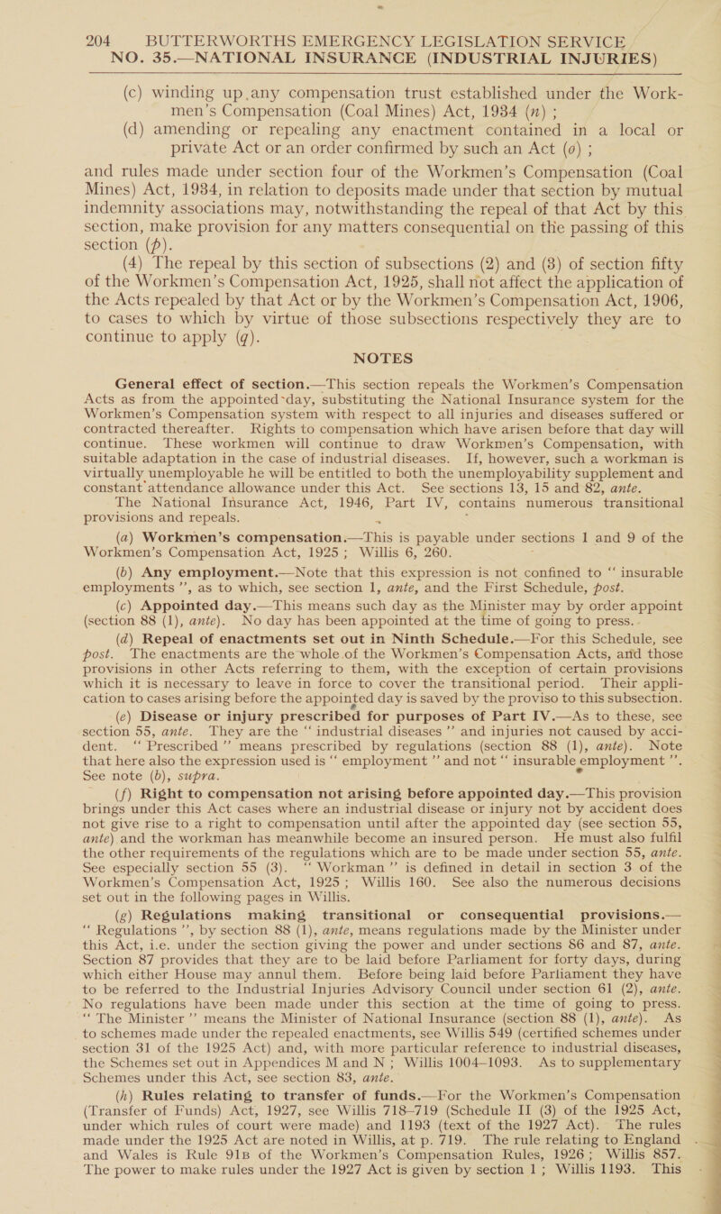 NO. 35.—NATIONAL INSURANCE (INDUSTRIAL INJURIES) (c) winding up,any compensation trust established under the Work- men’s Compensation (Coal Mines) Act, 1934 (n) ; (d) amending or repealing any enactment contained in a local or private Act or an order confirmed by such an Act (0) ; and rules made under section four of the Workmen’s Compensation (Coal Mines) Act, 1984, in relation to deposits made under that section by mutual section, make provision for any matters consequential on the passing of this section (fp). | (4) The repeal by this section of subsections (2) and (8) of section fifty of the Workmen’s Compensation Act, 1925, shall not affect the application of the Acts repealed by that Act or by the Workmen’s Compensation Act, 1906, to cases to which by virtue of those subsections respectively they are to continue to apply (q). | NOTES General effect of section.—This section repeals the Workmen’s Compensation Acts as from the appointed~day, substituting the National Insurance system for the Workmen’s Compensation system with respect to all injuries and diseases suffered or contracted thereafter. Rights to compensation which have arisen before that day will continue. These workmen will continue to draw Workmen’s Compensation, with suitable adaptation in the case of industrial diseases. If, however, such a workman is virtually unemployable he will be entitled to both the unemployability supplement and constant attendance allowance under this Act. See sections 13, 15 and 82, ante. The National Insurance Act, 1946, Part IV, contains numerous transitional provisions and repeals. : ; (2) Workmen’s compensation.—This is payable under sections 1 and 9 of the Workmen’s Compensation Act, 1925; Willis 6, 260. ; (6) Any employment.—Note that this expression is not confined to “‘ insurable employments ”’, as to which, see section 1, ante, and the First Schedule, post. (c) Appointed day.—This means such day as the Minister may by order appoint (section 88 (1), ante). No day has been appointed at the time of going to press. (d@) Repeal of enactments set out in Ninth Schedule.—For this Schedule, see post. The enactments are the whole of the Workmen’s Compensation Acts, and those provisions in other Acts referring to them, with the exception of certain provisions which it is necessary to leave in force to cover the transitional period. Their appli- cation to cases arising before the appointed day is saved by the proviso to this subsection. (e) Disease or injury prescribed for purposes of Part IV.—As to these, see section 55, ante. They are the “ industrial diseases ’’ and injuries not caused by acci- dent. ‘‘ Prescribed ’’ means prescribed by regulations (section 88 (1), ante). Note that here also the expression used is “‘ employment ”’ and not “‘ insurable employment ”’. See note (b), supra. 7 (f) Right to compensation not arising before appointed day.—This provision brings under this Act cases where an industrial disease or injury not by accident does not give rise to a right to compensation until after the appointed day (see: section 55, ante) and the workman has meanwhile become an insured person. He must also fulfil the other requirements of the regulations which are to be made under section 55, ante. See especially section 55 (3). ‘‘ Workman ”’ is defined in detail in section 3 of the Workmen’s Compensation Act, 1925; Willis 160. See also the numerous decisions set out in the following pages in Willis. (g) Regulations making transitional or consequential provisions.— “ Regulations ’’, by section 88 (1), ante, means regulations made by the Minister under this Act, i.e. under the section giving the power and under sections $6 and 87, ante. Section 87 provides that they are to be laid before Parliament for forty days, during which either House may annul them. Before being laid before Parliament they have to be referred to the Industrial Injuries Advisory Council under section 61 (2), ante. No regulations have been made under this section at the time of going to press. ““The Minister’? means the Minister of National Insurance (section 88 (1), ante). As to schemes made under the repealed enactments, see Willis 549 (certified schemes under section 31 of the 1925 Act) and, with more particular reference to industrial diseases, the Schemes set out in Appendices M and N ; Willis 1004-1093. As to supplementary Schemes under this Act, see section 83, ante. (h) Rules relating to transfer of funds.—For the Workmen’s Compensation (Transfer of Funds) Act, 1927, see Willis 718-719 (Schedule II (3) of the 1925 Act, under which rules of court were made) and 1193 (text of the 1927 Act). The rules made under the 1925 Act are noted in Willis, at p. 719. The rule relating to England and Wales is Rule 91B of the Workmen’s Compensation Rules, 1926; Willis 857. The power to make rules under the 1927 Act is given by section 1; Willis 1193. This c ee a 