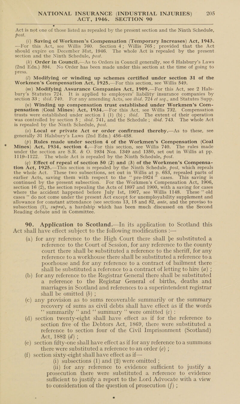 ACT, 1946. SECTION 90 Act is not one of those listed as repealed by the present section and the Ninth Schedule, post. (:) Saving of Workmen’s Compensation (Temporary Increases) Act, 1943. —For this Act, see Willis 760. Section 4; Willis 765; provided that the Act should expire on December 31st, 1946. The whole Act is repealed by the present. section and the Ninth Schedule, posé. (k) Order in Council.—As to Orders in Council generally, see 6 Halsbury’s Laws (2nd Edn.) 594. No Order has been made under this section at the time of going to press. . (1) Modifying or winding up schemes certified under section 31 of the Workmen’s Compensation Act, 1925.—For this section, see Willis 549. (m) Modifying Assurance Companies Act, 1909.—For this Act, see 2 Hals- bury’s Statutes 724. It is applied to employers’ liability insurance companies by section 33 ; 2zbid. 740. For any amending Acts, see ibid. 724 et seq., and Statutes Supp. _(n) Winding up compensation trust established under Workmen’s Com- pensation (Coal Mines) Act, 1934.—For this Act, see Willis 732. Compensation trusts were established under section 1 (1) (b); 2b7d. The extent of their operation was controlled by section 5; ibid. 741, and the Schedule; ibid. 743. The whole Act is repealed by the Ninth Schedule, post. (0) Local or private Act or order confirmed thereby.—As to these, see generally 31 Halsbury’s Laws (2nd Edn.) 456-458. (p) Rules made under section 4 of the Workmen’s Compensation (Coal Mines) Act, 1934, section 4.—For this section, see Willis 740. The rules made under the section are S.R. &amp; O. 1934 Nos. 1349 and 1350, set out in Willis at pp. 1119-1122. The whole Act is repealed by the Ninth Schedule, post. (q) Effect of repeal of section 50 (2) and (3) of the Workmen’s Compensa- tion Act, 1925.—This section is repealed by the Ninth Schedule, post, which repeals the whole Act. These two subsections, set out in Willis at p. 653, repealed parts of earlier Acts, saving them with respect to the “ pre-1924’’ cases. This saving is continued by the present subsection. For the Workmen’s Compensation Act, 1906, section 16 (2), the section repealing the Acts of 1897 and 1900, with a saving for cases where the accident happened before July Ist, 1907, see Willis 1148. These “ old cases ’’ do not come under the present Act except for unemployability supplement and allowance for constant attendance (see sections 13, 15 and 82, ante, and the proviso to subsection (1), supra), a hardship which has been much discussed on the Second Reading debate and in Committee.  90. Application to Scotland.—In its application to Scotland this Act shall have effect subject to the following modifications :— (a) for any reference to the High Court there shall be substituted a reference to the Court of Session, for any reference to the county court there shall be substituted a reference to the sheriff, for any reference to a workhouse there shall be substituted a reference toa poorhouse and for any reference to a contract of bailment there shall be substituted a reference to a contract of letting to hire (a) ; (b) for any reference to the Registrar General there shall be substituted a reference to the Registar General of births, deaths and marriages in Scotland and references to a superintendent registrar shall be omitted (0) ; (c) any provision as to sums recoverable summarily or the summary recovery of sums as civil debts shall have effect as 1f the words ‘“summarily ’’ and ‘‘ summary ”’ were omitted (c) : (d) section twenty-eight shall have effect as if for the reference to section five of the Debtors Act, 1869, there were substituted a reference to section four of the Civil Imprisonment (Scotland) Act, 1882 (d) ; (e) section fifty-one shall have effect as if for any reference to a summons there were substituted a reference to an order (€) ; (f{) section sixty-eight shall have effect as if— (1) subsections (1) and (2) were omitted ; (ii) for any. reference to evidence sufficient to justify a prosecution there were substituted a reference to evidence sufficient to justify a report to the Lord Advocate with a view to consideration of the question of prosecution (f) ;