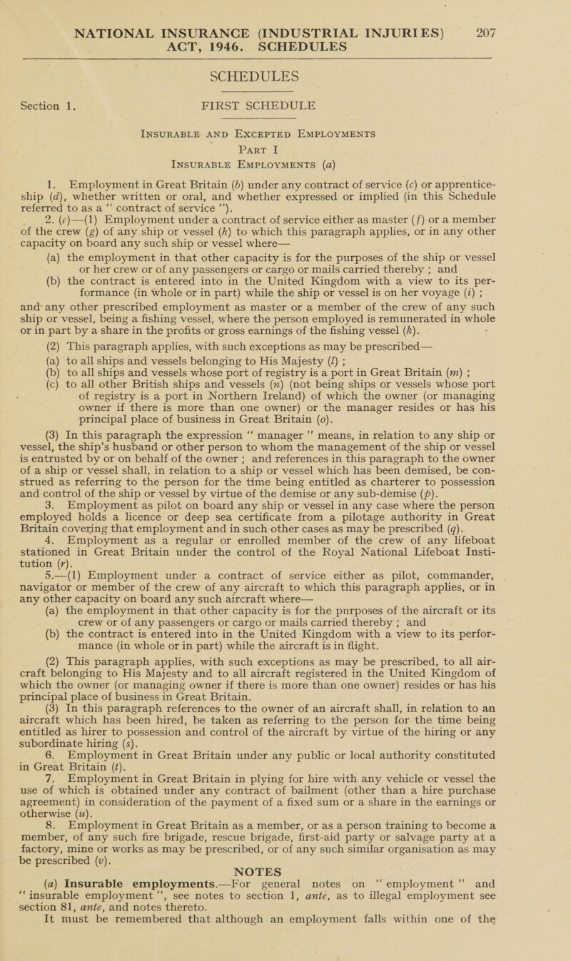 ACT, 1946. SCHEDULES  SCHEDULES Section 1. FIRST SCHEDULE INSURABLE AND EXCEPTED EMPLOYMENTS Part I INSURABLE EMPLOYMENTS (a) 1. Employment in Great Britain (6) under any contract of service (c) or apprentice- ship (d), whether written or oral, and whether expressed or implied (in this Schedule ce to as a “‘ contract of service ’’). 2. (e)—(1) Employment under a contract of service either as master (f) or a member of the crew (g) of any ship or vessel (h) to which this paragraph applies, or in any other capacity on board any such ship or vessel where— (a) the employment in that other capacity is for the purposes of the ship or vessel or her crew or of any passengers or cargo or mails carried thereby ; and (b) the contract is entered into in the United Kingdom with a view to its per- formance (in whole or in part) while the ship or vessel is on her voyage (2) ; and any other prescribed employment as master or a member of the crew of any such ship or vessel, being a fishing vessel, where the person employed is remunerated in whole or in part by a share in the profits or gross earnings of the fishing vessel (A). (2) This paragraph applies, with such exceptions as may be prescribed— (a) to all ships and vessels belonging to His Majesty (2) ; (b) to all ships and vessels whose port of registry is a port in Great Britain (m) ; (c) to all other British ships and vessels () (not being ships or vessels whose port of registry is a port in Northern Ireland) of which the owner (or managing owner if there is more than one owner) or the manager resides or has his principal place of business in Great Britain (0). (3) In this paragraph the expression ‘‘ manager ”’ means, in relation to any ship or vessel, the ship’s husband or other person to whom the management of the ship or vessel is entrusted by or on behalf of the owner ; and references in this paragraph to the owner of a ship or vessel shall, in relation to a ship or vessel which has been demised, be con- strued as referring to the person for the time being entitled as charterer to possession and control of the ship or vessel by virtue of the demise or any sub-demise (f). 3. Employment as pilot on board any ship or vessel in any case where the person employed holds a licence or deep sea certificate from a pilotage authority in Great Britain covering that employment and in such other cases as may be prescribed (q). 4. Employment as a regular or enrolled member of the crew of any lifeboat stationed in Great Britain under the control of the Royal National Lifeboat Insti- tution (7). 9.—(1) Employment under a contract of service either as pilot, commander, | navigator or member of the crew of any aircraft to which this paragraph applies, or in any other capacity on board any such aircraft where— (a) the employment in that other capacity is for the purposes of the aircraft or its crew or of any passengers or cargo or mails carried thereby ; and (b) the contract is entered into in the United Kingdom with a view to its perfor- mance (in whole or in part) while the aircraft is in flight. (2) This paragraph applies, with such exceptions as may be prescribed, to all air- craft belonging to His Majesty and to all aircraft registered in the United Kingdom of which the owner (or managing owner if there is more than one owner) resides or has his principal place of business in Great Britain. (3) In this paragraph references to the owner of an aircraft shall, in relation to an aircraft which has been hired, be taken as referring to the person for the time being entitled as hirer to possession and control of the aircraft by virtue of the hiring or any subordinate hiring (s) Employment in Great Britain under any public or local authority constituted in Great Britain (¢). 7. Employment in Great Britain in plying for hire with any vehicle or vessel the use Of which is obtained under any contract of bailment (other than a hire purchase agreement) in consideration of the payment of a fixed sum or a share in the earnings or otherwise (uz). 8. Employment in Great Britain as a member, or as a person training to become a member, of any such fire brigade, rescue brigade, first-aid party or salvage party at a factory, mine or works as may be prescribed, or of any such similar organisation as may be prescribed (v). NOTES (a) Insurable employments. —For general notes on “‘employment” and ‘““insurable employment ’”’, see notes to section 1, ante, as to illegal employment see section 81, ante, and notes thereto. It must be remembered that although an employment falls within one of the