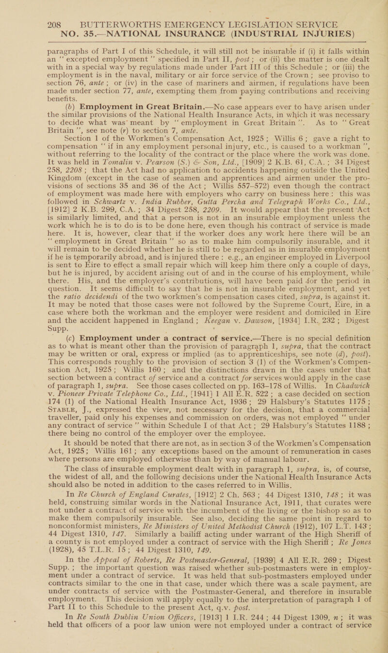 NO. 35.—NATIONAL INSURANCE (INDUSTRIAL INJURIES) paragraphs of Part I of this Schedule, it will still not be insurable if (i) it falls within an ‘“‘ excepted employment ”’ specified in Part II, post; or (ii) the matter is one dealt with in a special way by regulations made under Part IIT of this Schedule ; or (iii) the employment is in the naval, military or air force service of the Crown; see proviso to section 76, ante; or (iv) in the case of mariners and airmen, if regulations have been made under section 77, ante, exempting them from paying contributions and receiving benefits. 4 (6) Employment in Great Britain.—No case appears ever to have arisen under the similar provisions of the National Health Insurance Acts, in which it was necessary to decide what was’meant by ‘‘employment in Great Britain’’. As to “ Great Britain ’’, see note (rv) to section 7, ante. Section 1 of the Workmen’s Compensation Act, 1925; Willis 6; gave a right to compensation ‘‘if in any employment personal injury, etc., 1s caused to a workman ”’, without referring to the locality of the contract or the place where the work was done. It was held in Tomalin v. Pearson (S.) &amp; Son, Lid., [1909] 2 K.B. 61, C.A.; 34 Digest 258, 2208; that the Act had no application to accidents happening outside the United Kingdom (except in the case of seamen and apprentices and airmen under the pro- visions of sections 35 and 36 of the Act; Willis 557-572) even though the contract of employment was made here with employers who carry on business here: this was followed in Schwartz v. India Rubber, Gutta Percha and Telegraph Works Co., Lid., [1912] 2 K.B: 299, C.A.; 34 Digest 258, 2209. It would appear that the present “Act is similarly limited, and that a person is not in an insurable employment unless the work which he is to do is to be done here, even though his contract of service is made here. It is, however, clear that if the worker does any work here there will be an “employment in Great Britain’’ so as to make him compulsorily insurable, and it will remain to be decided whether he is still to be regarded as in insurable employment if he is temporarily abroad, and is injured there: e.g., an engineer employed in Liverpool is sent to Eire to effect a small repair which will keep him there only a couple of days, there. His, and the employer’s contributions, will have been paid for the period in question. It seems difficult to say that he is not in insurable employment, and yet the ratio decidendi of the two workmen’s compensation cases cited, supra, is against It. It may be noted that those cases were not followed by the Supreme Court, Eire, in a case where both the workman and the employer were resident and domiciled in Eire and the accident happened in England; Keegan v. Dawson, [1934] I.R. 232; Digest Supp. , : (c) Employment under a contract of service.—There is no special definition as to what is meant other than the provision of paragraph 1, supra, that the contract may be written or oral, express or mmplied (as to apprenticeships, see note (d), post). This corresponds roughly to the provision of section 3 (1) of the Workmen’s Compen- sation Act, 1925; Willis 160; and the distinctions drawn in the cases under that section between a contract of service and a contract for services would apply in the case of paragraph 1, supra. See those cases collected on pp. 163-178 of Willis. In Chadwick v. Pioneer Private Telephone Co., Lid., [1941] 1 All E.R. 522; a case decided on section 174 (1) of the National Health Insurance Act, 1936; 29 Halsbury’s Statutes 1175 ; STABLE, J., expressed the view, not necessary for the decision, that a commercial traveller, paid only his expenses and commission on orders, was not employed “ under any contract of service ’’ within Schedule I of that Act; 29 Halsbury’s Statutes 1188 ; there being no control of the employer over the employee. It should be noted that there are not, as in section 3 of the Workmen’s Compensation Act, 1925; Willis 161; any exceptions based on the amount of remuneration in cases where persons are employed otherwise than by way of manual labour. The class of insurable employment dealt with in paragraph 1, supra, is, of course, the widest of all, and the following decisions under the National Health Insurance Acts should also be noted in addition to the cases referred to in Willis. In Re Church of England Curates, [1912] 2 Ch. 563; 44 Digest 1310, 748; it was held, construing similar words in the National Insurance Act, 1911, that curates were not under a contract of service with the incumbent of the living or the bishop so as to make them compulsorily insurable. See also, deciding the same point in regard to nonconformist ministers, Re Ministers of United Methodist Church (1912), 107 L.T. 143; 44 Digest 1310, 747. Similarly a bailiff acting under warrant of the High Sheriff of a county is not employed under a contract of service with the High Sheriff; Re Jones (1928), 45 T.L.R. 15; 44 Digest 1310, 749. In the Appeal of Roberts, Re Postmaster-General, [1939] 4 All E.R. 269; Digest Supp. ; the important question was raised whether sub-postmasters were in employ- ment under a contract of service. It was held that sub-postmasters employed under contracts similar to the one in that case, under which there was a scale payment, are under contracts of service with the Postmaster-General, and therefore in insurable employment. This decision will apply equally to the interpretation of paragraph 1 of Part II to this Schedule to the present Act, q.v. post. In Re South Dublin Union Officers, [1913] 1 I.R. 244; 44 Digest 1309, n; it was held that officers of a poor law union were not employed under a contract of service ol Be +, eee is oe ie an