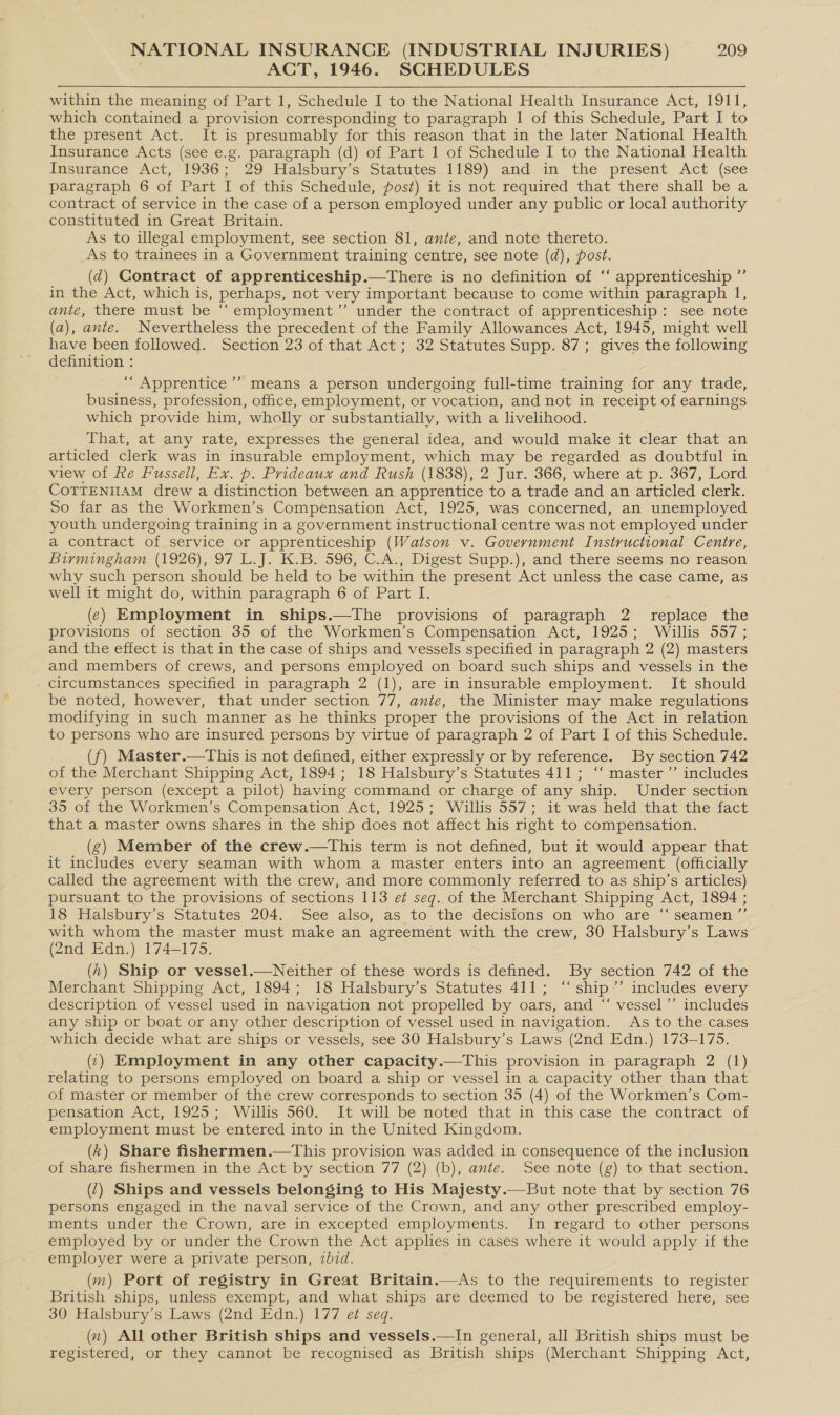 ACT, 1946. SCHEDULES within the meaning of Part 1, Schedule I to the National Health Insurance Act, 1911, which contained a provision corresponding to paragraph 1 of this Schedule, Part I to the present Act. It is presumably for this reason that in the later National Health Insurance Acts (see e.g. paragraph (d) of Part 1 of Schedule I to the National Health Mmsurance Act, -1936; 29 Halsbury’s Statutes 1189) and=in the present Act (see paragraph 6 of Part I of this Schedule, post) it is not required that there shall be a contract of service in the case of a person employed under any public or local authority constituted in Great Britain. As to illegal employment, see section 81, ante, and note thereto. As to trainees in a Government training centre, see note (da), post. (dq) Contract of apprenticeship.—tThere is no definition of ‘‘ apprenticeship ”’ in the Act, which is, perhaps, not very important because to come within paragraph I, ante, there must be “‘employment’”’ under the contract of apprenticeship: see note (a), ante. Nevertheless the precedent of the Family Allowances Act, 1945, might well have been followed. Section 23 of that Act; 32 Statutes Supp. 87; gives the following definition : ‘““ Apprentice’? means a person undergoing full-time training for any trade, business, profession, office, employment, or vocation, and not in receipt of earnings which provide him, wholly or substantially, with a livelihood. That, at any rate, expresses the general idea, and would make it clear that an articled clerk was in insurable employment, which may be regarded as doubtful in view of Re Fussell, Ex. p. Prideaux and Rush (1838), 2 Jur. 366, where at p. 367, Lord COTTENHAM drew a distinction between an apprentice to a trade and an articled clerk. So far as the Workmen’s Compensation Act, 1925, was concerned, an unemployed youth undergoing training in a government instructional centre was not employed under a contract of service or apprenticeship (Watson v. Government Instructional Centre, Birmingham (1926), 97 L.J. K.B. 596, C.A., Digest Supp.), and there seems no reason why such person should be held to be within the present Act unless the case came, as well it might do, within paragraph 6 of Part I. (¢) Employment in ships.—The provisions of paragraph 2 replace the provisions of section 35 of the Workmen’s Compensation Act, 1925; Willis 557; and the effect is that in the case of ships and vessels specified in paragraph 2 (2) masters and members of crews, and persons employed on board such ships and vessels in the circumstances specified in paragraph 2 (1), are in insurable employment. It should be noted, however, that under section 77, ante, the Minister may make regulations modifying in such manner as he thinks proper the provisions of the Act in relation to persons who are insured persons by virtue of paragraph 2 of Part I of this Schedule. (f) Master.—This is not defined, either expressly or by reference. By section 742 of the Merchant Shipping Act, 1894; 18 Halsbury’s Statutes 411; ‘‘ master’ includes every person (except a pilot) having command or charge of any ship. Under section 35 of the Workmen’s Compensation Act, 1925; Willis 557; it was held that the fact that a master owns shares in the ship does not affect his right to compensation. (g) Member of the crew.—This term is not defined, but it would appear that it includes every seaman with whom a master enters into an agreement (officially called the agreement with the crew, and more commonly referred to as ship’s articles) pursuant to the provisions of sections 113 et seq. of the Merchant Shipping Act, 1894 ; 18 Halsbury’s Statutes 204. See also, as to the decisions on who are “ seamen ”’ with whom the master must make an agreement with the crew, 30 Halsbury’s Laws (2nd Edn.) 174-175. (h) Ship or vessel.—Neither of these words is defined. By section 742 of the Merchant Shipping Act, 1894; 18 Halsburys Statutes 411; ~ ship.’ includes every description of vessel used in navigation not propelled by oars, and “‘ vessel’”’ includes any ship or boat or any other description of vessel used in navigation. As to the cases which decide what are ships or vessels, see 30 Halsbury’s Laws (2nd Edn.) 173-175. (1) Employment in any other capacity.—This provision in paragraph 2 (1) relating to persons employed on board a ship or vessel in a capacity other than that of master or member of the crew corresponds to section 35 (4) of the Workmen’s Com- pensation Act, 1925; Willis 560. It will be noted that in this case the contract of employment must be entered into in the United Kingdom. (k) Share fishermen.—This provision was added in consequence of the inclusion of share fishermen in the Act by section 77 (2) (b), ante. .See note (g) to that section. (1) Ships and vessels belonging to His Majesty.— But note that by section 76 persons engaged in the naval service of the Crown, and any other prescribed employ- ments under the Crown, are in excepted employments. In regard to other persons employed by or under the Crown the Act applies in cases where it would apply if the employer were a private person, 2bid. (m) Port of registry in Great Britain.—As to the requirements to register British ships, unless exempt, and what ships are deemed to be registered here, see 30 Halsbury’s Laws (2nd Edn.) 177 et seq. (x) All other British ships and vessels.—In general, all British ships must be registered, or they cannot be recognised as British ships (Merchant Shipping Act, ’