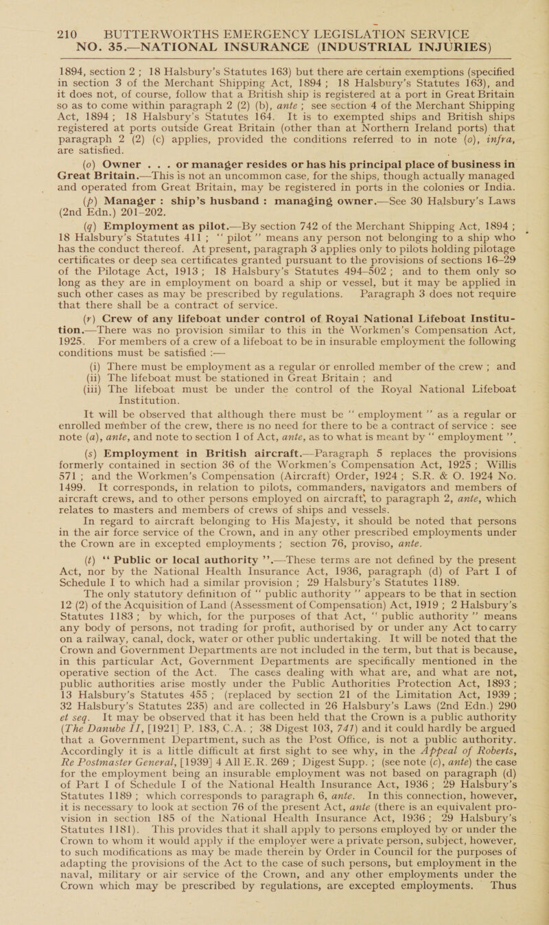 NO. 35.—NATIONAL INSURANCE (INDUSTRIAL INJURIES) 1894, section 2; 18 Halsbury’s Statutes 163) but there are certain exemptions (specified in section 3 of the Merchant Shipping Act, 1894; 18 Halsbury’s Statutes 163), and it does not, of course, follow that a British ship is registered at a port in Great Britain so as to come within paragraph 2 (2) (b), ante; see section 4 of the Merchant Shipping Act, 1894; 18 Halsbury’s Statutes 164. It is to exempted ships and British ships registered at ports outside Great Britain (other than at Northern Ireland ports) that paragraph 2 (2) (c) applies, provided the conditions referred to in note (0), infra, are satisfied. ; (0) Owner .. . or manager resides or has his principal place of business in Great Britain.—This is not an uncommon case, for the ships, though actually managed and operated from Great Britain, may be registered in ports in the colonies or India. (p) Manager: ship’s husband: managing owner.—See 30 Halsbury’s Laws (2nd Edn.) 201-202. (7) Employment as pilot.—By section 742 of the Merchant Shipping Act, 1894 ; 18 Halsbury’s Statutes 411; ‘“‘ pilot’? means any person not belonging to a ship who has the conduct thereof. At present, paragraph 3 applies only to pilots holding pilotage certificates or deep sea certificates granted pursuant to the provisions of sections 16-29 of the Pilotage Act, 1913; 18 Halsbury’s Statutes 494-502; and to them only so long as they are in employment on board a ship or vessel, but it may be applied in such other cases as may be prescribed by regulations. Paragraph 3 does not require that there shall be a contract of service. (ry) Crew of any lifeboat under control of Royal National Lifeboat Institu- tion.—There was no provision similar to this in the Workmen’s Compensation Act, 1925. For members of a crew of a lifeboat to be in insurable employment the following conditions must be satisfied :— (i) There must be employment as a regular or enrolled member of the crew ; and (ii) The lifeboat must be stationed in Great Britain ; and (iii) The lifeboat must be under the control of the Royal National Lifeboat Institution. ; It will be observed that although there must be “‘ employment ’”’ as a regular or enrolled member of the crew, there is no need for there to be a contract of service: see note (a), ante, and note to section I| of Act, ante, as to what is meant by “‘ employment ’’, (s) Employment in British aircraft.—Paragraph 5 replaces the provisions formerly contained in section 36 of the Workmen’s Compensation Act, 1925; Willis 571; and the Workmen’s Compensation (Aircraft) Order, 1924; S.R. &amp; O. 1924 No. 1499. It corresponds, in relation to pilots, commanders, navigators and members of aircraft crews, and to other persons employed on aircraft, to paragraph 2, ante, which relates to masters and members of crews of ships and vessels. In regard to aircraft belonging to His Majesty, it should be noted that persons in the air force service of the Crown, and in any other prescribed employments under the Crown are in excepted employments ; section 76, proviso, ante. (t) ** Public or local authority ’’.—These terms are not defined by the present Act, nor by the National Health Insurance Act, 1936, paragraph (d) of Part I of Schedule I to which had a similar provision ; 29 Halsbury’s Statutes 1189. The only statutory definition of ‘‘ public authority ” appears to be that in section 12 (2) of the Acquisition of Land (Assessment of Compensation) Act, 1919 ; 2 Halsbury’s Statutes 1183; by which, for the purposes of that Act, “‘ public authority ’’ means any body of persons, not trading for profit, authorised by or under any Act tocarry on a railway, canal, dock, water or other public undertaking. It will be noted that the Crown and Government Departments are not included in the term, but that is because, in this particular Act, Government Departments are specifically mentioned in the operative section of the Act. The cases dealing with what are, and what are not, public authorities arise mostly under the Public Authorities Protection Act, 1893 ; 13 Halsbury’s Statutes 455; (replaced by section 21 of the Limitation Act, 1939 ; 32 Halsbury’s Statutes 235) and are collected in 26 Halsbury’s Laws (2nd Edn.) 290 et seq. It may be observed that it has been held that the Crown is a public authority (The Danube IT, [1921] P. 183, C.A. ; 38 Digest 103, 747) and it could hardly be argued that a Government Department, such as the Post Office, is not a public authority. Accordingly it is a little difficult at first sight to see why, in the Appeal of Roberts, Re Postmaster General, [1939] 4 All E.R. 269 ; Digest Supp. ; (see note (c), ante) the case for the employment being an insurable employment was not based on paragraph (d) of Part I of Schedule I of the National Health Insurance Act, 1936; 29 Halsbury’s Statutes 1189 ; which corresponds to paragraph 6, ante. In this connection, however, it is necessary to look at section 76 of the present Act, ante (there is an equivalent pro- vision in section 185 of the National Health Insurance Act, 1936; 29 Halsbury’s Statutes 1181). This provides that it shall apply to persons employed by or under the Crown to whom it would apply if the employer were a private person, subject, however, to such modifications as may be made therein by Order in Council for the purposes of adapting the provisions of the Act to the case of such persons, but employment in the naval, military or air service of the Crown, and any other employments under the Crown which may be prescribed by regulations, are excepted employments. Thus