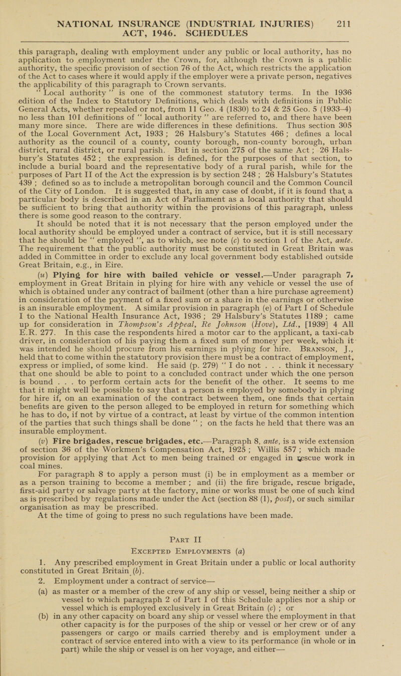 ACT, 1946. SCHEDULES this paragraph, dealing with employment under any public or local authority, has no application to employment under the Crown, for, although the Crown is a public authority, the specific provision of section 76 of the Act, which restricts the application of the Act to cases where it would apply if the employer were a private person, negatives the applicability of this paragraph to Crown servants. “Local authority’ is one of the commonest statutory terms. In the 1936 edition of the Index to Statutory Definitions, which deals with definitions in Public General Acts, whether repealed or not, from 11 Geo. 4 (1830) to 24 &amp; 25 Geo. 5 (1933-4) no less than 101 definitions of “‘ local authority ”’ are referred to, and there have been many more since. There are wide differences in these definitions. Thus section 305 of the Local Government Act, 1933; 26 Halsbury’s Statutes 466; defines a local authority as the council of a county, county borough, non-county borough, urban district, rural district, or rural parish.. But in section 275 of the same Act; 26 Hals- bury’s Statutes 452; the expression is defined, for the purposes of that section, to include a burial board and the representative body of a rural parish, while for the purposes of Part II of the Act the expression is by section 248 ; 26 Halsbury’s Statutes 439 ; defined so as to include a metropolitan borough council and the Common Council of the City of London. It is suggested that, in any case of doubt, if it is found that a particular body is described in an Act of Parliament as a local authority that should be sufficient to bring that authority within the provisions of this paragraph, unless there is some good reason to the contrary. It should be noted that it is not necessary that the person employed under the local authority should be employed under a contract of service, but it is still necessary that he should be “‘ employed ’’, as to which, see note (c) to section 1 of the Act, ante. The requirement that the public authority must be constituted in Great Britain was added in Committee in order to exclude any local government body established outside Great Britain, e.g., in Eire. (u) Plying for hire with bailed vehicle or vessel.—Under paragraph 7, employment in Great Britain in plying for hire with any vehicle or vessel the use of which is obtained under any contract of bailment (other than a hire purchase agreement) in consideration of the payment of a fixed sum or a share in the earnings or otherwise is an insurable employment. A similar provision in paragraph (e) of Part I of Schedule I to the National Health Insurance Act, 1936; 29 Halsbury’s Statutes 1189; came up for consideration in Thompson’s Appeal, Re Johnson (Hove), Lid., [1939] 4 All E.R. 277. In this case the respondents hired a motor car to the applicant, a taxi-cab driver, in consideration of his paying them a fixed sum of money per week, which it- was intended he should procure from his earnings in plying for hire. BRANson, J., held that to come within the statutory provision there must be a contract of employment, express or implied, of some kind. He said (p. 279) ‘““I donot .. . think it necessary that one should be able to point to a concluded contract under which the one person is bound . . . to perform certain acts for the benefit of the other. It seems to me that it might well be possible to say that a person is employed by somebody in plying for hire if, on an examination of the contract between them, one finds that certain benefits are given to the person alleged to be employed in return for something which he has to do, if not by virtue of a contract, at least by virtue of the common intention of the parties that such things shall be done ’’ ; on the facts he held that there was an insurable employment. (v) Fire brigades, rescue brigades, etc.—Paragraph 8, ante, is a wide extension of section 36 of the Workmen’s Compensation Act, 1925; Willis 557; which made provision for applying that Act to men being trained or engaged in yescue work in coal mines. For paragraph 8 to apply a person must (i) be in employment as a member or as a person training to become a member; and (ii) the fire brigade, rescue brigade, first-aid party or salvage party at the factory, mine or works must be one of such kind as is prescribed by regulations made under the Act (section 88 (1), post), or such similar organisation as may be prescribed. At the time of going to press no such regulations have been made. PAR? {i EXCEPTED EMPLOYMENTS (a) 1. Any prescribed employment in Great Britain under a public or local authority constituted in Great Britain (0). 2. Employment under a contract of service— (a) as master or a member of the crew of any ship or vessel, being neither a ship or vessel to which paragraph 2 of Part I of this Schedule applies nor a ship or vessel which is employed exclusively in Great Britain (c) ; or (b) in any other capacity on board any ship or vessel where the employment in that other capacity is for the purposes of the ship or vessel or her crew or of any passengers or cargo or mails carried thereby and is employment under a contract of service entered into with a view to its performance (in whole or in part) while the ship or vessel is on her voyage, and either—