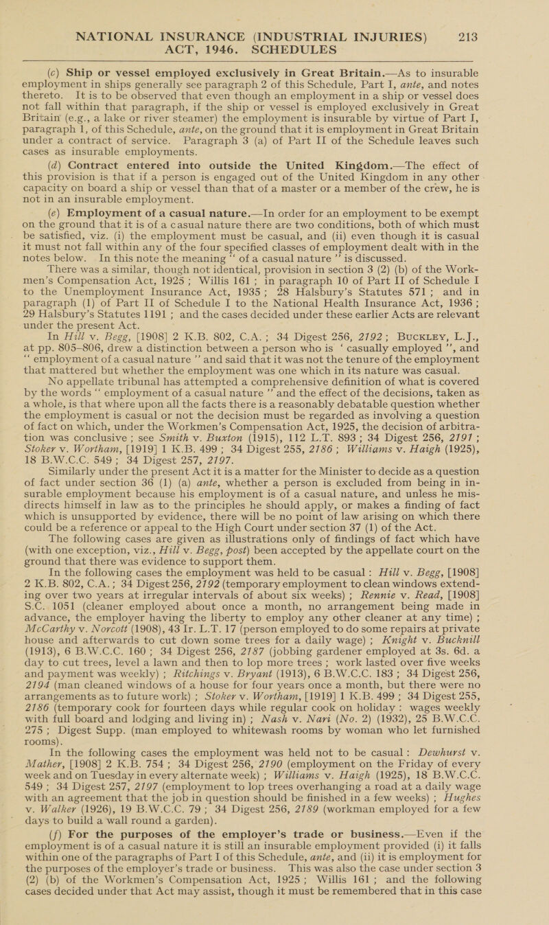 ACT, 1946. SCHEDULES  (c) Ship or vessel employed exclusively in Great Britain.—As to insurable employment in ships generally see paragraph 2 of this Schedule, Part I, ante, and notes thereto. It is to be observed that even though an employment in a ship or vessel does not fall within that paragraph, if the ship or vessel is employed exclusively in Great Britain (e.g., a lake or river steamer) the employment is insurable by virtue of Part I, paragraph 1, of this Schedule, ante, on the ground that it is employment in Great Britain under a contract of service. Paragraph 3 (a) of Part II of the Schedule leaves such cases as insurable employments. (qd) Gontract entered into outside the United Kingdom.—tThe effect of this provision is that if a person is engaged out of the United Kingdom in any other - capacity on board a ship or vessel than that of a master or a member of the crew, he is not in an insurable employment. (e) Employment of a casual nature.—In order for an employment to be exempt on the ground that it is of a casual nature there are two conditions, both of which must be satisfied, viz. (i) the employment must be casual, and (ii) even though it is casual it must not fall within any of the four specified classes of employment dealt with in the notes below. In this note the meaning “ of a casual nature ’’ is discussed. There was a similar, though not identical, provision in section 3 (2) (b) of the Work- men’s Compensation Act, 1925; Willis 161; in paragraph 10 of Part II of Schedule I to the Unemployment Insurance Act, 1935; 28 Halsbury’s Statutes 571; and in paragraph (1) of Part II of Schedule I to the National Health Insurance Act, 1936 ; 29 Halsbury’s Statutes 1191 ; and the cases decided under these earlier Acts are relevant under the present Act. In Ait v. Begg, {1908] 2 K.B. 802, .C_A7; 34 Digest.256,. 2792; Bucxiey, L.]., at pp. 805-806, drew a distinction between a person who is ‘ casually employed ’’, and “ employment of a casual nature ’’ and said that it was not the tenure of the employment that mattered but whether the employment was one which in its nature was casual. No appellate tribunal has attempted a comprehensive definition of what is covered by the words “‘ employment of a casual nature ’’ and the effect of the decisions, taken as a whole, is that where upon all the facts there is a reasonably debatable question whether the employment is casual or not the decision must be regarded as involving a question of fact on which, under the Workmen’s Compensation Act, 1925, the decision of arbitra- tion was conclusive ; see Smith v. Buxton (1915), 112 L.T. 893; 34 Digest 256, 2797 ; Stoker v. Wortham, [1919] 1 K.B. 499; 34 Digest 255, 2786 ; Williams v. Haigh (1925), 18 B.W.C.C. 549 ; 34 Digest 257, 2797. Similarly under the present Act it is a matter for the Minister to-decide as a question of fact under section 36 (1) (a) ante, whether a person is excluded from being in in- surable employment because his employment is of a casual nature, and unless he mis- directs himself in law as to the principles he should apply, or makes a finding of fact which is unsupported by evidence, there will be no point of law arising on which there could be a reference or appeal to the High Court under section 37 (1) of the Act. The following cases are given as illustrations only of findings of fact which have (with one exception, viz., Hill v. Begg, post) been accepted by the appellate court on the ground that there was evidence to support them. In the following cases the employment was held to be casual: Hull v. Begg, [1908] 2 K.B. 802, C.A.; 34 Digest 256, 2792 (temporary employment to clean windows extend- ing over two years at irregular intervals of about six weeks) ; Rennie v. Read, [1908] S.C. 1051 (cleaner employed about once a month, no arrangement being made in advance, the employer having the liberty to employ any other cleaner at any time) ; McCarthy v. Norcott (1908), 43 Ir. L.T. 17 (person employed to do some repairs at private house and afterwards to cut down some trees for a daily wage); Knight v. Bucknill (1913), 6 B.W.C.C. 160; 34 Digest 256, 2787 (jobbing gardener employed at 3s. 6d. a day to cut trees, level a lawn and then to lop more trees ; work lasted over five weeks and payment was weekly) ; Iitchings v. Bryant (1913), 6 B.W.C.C. 183 ; 34 Digest 256, 2194 (man cleaned windows of a house for four years once a month, but there were no arrangements as to future work) ; Stoker v. Wortham, [1919] 1 K.B. 499; 34 Digest 255, 2186 (temporary cook for fourteen days while regular cook on holiday : wages weekly with full board and lodging and living in); Nash v. Nari (No. 2) (1932), 25 B.W.C.C. 275 ; Digest Supp. (man employed to whitewash rooms by woman who let furnished rooms). In the following cases the employment was held not to be casual: Dewhurst v. Mather, [1908] 2 K.B. 754; 34 Digest 256, 2790 (employment on the Friday of every week and on Tuesday in every alternate week) ; Williams v. Haigh (1925), 18 B.W.C.C. 549 ; 34 Digest 257, 2797 (employment to lop trees overhanging a road at a daily wage with an agreement that the job in question should be finished in a few weeks) ; Hughes v. Walker (1926), 19 B.W.C.C. 79 ; 34 Digest 256, 2789 (workman employed for a few days to build a wall round a garden). (f) For the purposes of the employer’s trade or business.—Even if the employment is of a casual nature it is still an insurable employment provided (i) it falls within one of the paragraphs of Part I of this Schedule, ante, and (ii) it is employment for the purposes of the employer’s trade or business. This was also the case under section 3 (2) (b) of the Workmen’s Compensation Act, 1925; Willis 161; and the following cases decided under that Act may assist, though it must be remembered that in this case