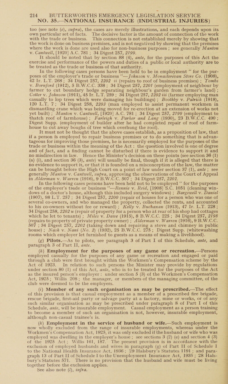 NO. 35.—NATIONAL INSURANCE (INDUSTRIAL INJURIES) too (see note (e), supra), the cases are merely illustrations,’ and each depends upon its own particular set of facts. The decisive factor is the amount of connection of the work with the trade or business. This connection is not established merely by showing that the work is done on business premises, and is not negatived by showing that the premises where the work is done are used also for non-business purposes ; see generally Manton v. Cantwell, [1920] A.C. 781 ; 34 Digest 257, 2799. It should be noted that by section 88 (4), ante, for the purposes of this Act the exercise and performance of the powers and duties ofa public.or ieea authority are to be treated as the trade or business of that authority. In the following’ cases persons have been held to be in equi anene Or ae pur- poses of the employer’s trade or business ’’— Johnson v. Monasterevan Store Co. (1908), 42 Ir. L.T. 268; 34 Digest 257, 2202 i (repairs to roof of business premises) ; Tombs v. Bornford (1912), 5 B.W.C.C. 338 ; 34 Digest 257, 2207 (employment of neighbour by farmer to cut boundary hedge separating neighbour’s garden from farmer’s land) ; Cotter v. Johnson (1911), 45 Ir. L.T. 259 ; 34 Digest 257, 2202 ia (farmer employing man casually to lop trees which were damaging his buildings) ; Boothby v. Patrick (1918), 120 L.T. 7; 34 Digest 258, 2203 (man employed to assist permanent workmen in dismantling crane which was being moved for re-erection at an extension of works not yet built) ; Manton v. Cantwell, [1920] A.C. 781 ; 34 Digest 257, 2799 (employment to thatch roof of farmhouse) ; Farleigh v. Parker and Lang (1930), 23 B.W.C.C. 490 ; Digest Supp. (employment of builder after he had completed repair of roof of farm- house to cut away boughs of tree which overhung the roof). It must not be thought that the above cases establish, as a proposition of law, that if a person is employed to repair business premises'or to do something that is advan- tageous for improving those premises, he is necessarily employed for the purposes of the trade or business within the meaning of the Act: the question involved is one of degree and of fact, and a finding cannot be disturbed if there is evidence to support it and no misdirection in law. Hence the Minister’s decision on these points (see section 36 (1) (a) (i), and section 36 (3), ante) will usually be final, though if it is alleged that there is no evidence to support it, or that it is founded ona misconception of the law, the matter can be brought before the High Court on a point of law under section 37 (1), ante; see generally Manton v. Cantwell, supra, approving the observations of the Court of Appeal in Alderman v. Warren (1916), 9 B.W.C.C. 507 ; 34 Digest 257, 2202. In the following cases persons have been held not to be employed “ for the purposes of the employer’s trade or business ’’—Rennie v. Reid, [1908] S.C. 1051 (cleaning win- (1907), 98 L.T. 257 ; 34 Digest 257, 2200 (repair of houses for a person who was one of several co-owners, and who managed the property, collected the rents, and accounted to his co-owners without fee or reward) ; Kelly v. Buchanan (1913), 47 Ir. L.T. 228 ; 34 Digest 258, 2202 u (repair of property for a person who at rear of his shop had cottages which he let to tenants) ; Miles v. Dawe (1915), 8 B.W.C.C. 225 ; 34 Digest 257, 2798 (repairs to property of private property owner) ; Alderman v. Warren (1916), 9 B.W.C.C. 507 ; 34 Digest 257, 2202 (taking down and repairing a stove and chimney in public house) ; Nash v. Nani (No. 2) (1932), 25 B.W.C.C. 275 ; Digest Supp. (whitewashing rooms which employer let furnished to guests as a means of making a livelihood). (g) Pilots.—As to pilots, see paragraph 3 of Part I of this Schedule, ante, and paragraph 3 of Part II, ante. (hk) Employment for the purposes of any game or recreation.—Persons employed casually for the purposes of any game or recreation and engaged or. paid through a club were first brought within the Workmen’s Compensation scheme by the Act of 1923. In relation to such persons the Minister may provide by regulations under section 80 (1) of this Act, ante, who is to be treated for the purposes of the Act as the insured person’s employer: under section 5 (3) of the Workmen’s Compensation Act, 1925; Willis 208; the manager, or members of the managing committee, of the club were deemed to be the employers. (:) Member of any such organisation as may be prescribed.—tThe effect of this provision is that casual employment as a member of a prescribed fire brigade, rescue brigade, first-aid party or salvage party at a factory, mine or works, or of any such similar organisation as may be prescribed under paragraph 8 of Part I of this Schedule, ante, will be insurable employment. Casual employment as a person training to become a member of such an organisation is not, however, insurable employment, although non-casual trainee’s is. (k) Employment in the service of husband or wife.—Such employment is now wholly excluded from the range of insurable employments, whereas under the Workmen’s Compensation Act, 1925, it was only excluded if the husband or wife who was employed was dwelling in the employer’s house ; see sections 3 (2) (e) and section 4 (3) of the 1925 Act; Willis 161, 187. The present provision is in accordance with the exclusion of employed husbands and wives in paragraph (g) of Part II of Schedule I to the National Health Insurance Act, 1936; 29 Halsbury’s Statutes 1191 ; and para- graph 13 of Part II of Schedule Ito the Unemployment Insurance Act, 1935; 28 Hals- bury’s Statutes 571. There is no provision that the husband and wife must be living together before the exclusion applies. See also note (/), infra. “ ke at oe a 4 Fl - * : 2 SE Oe ee te een sa eS