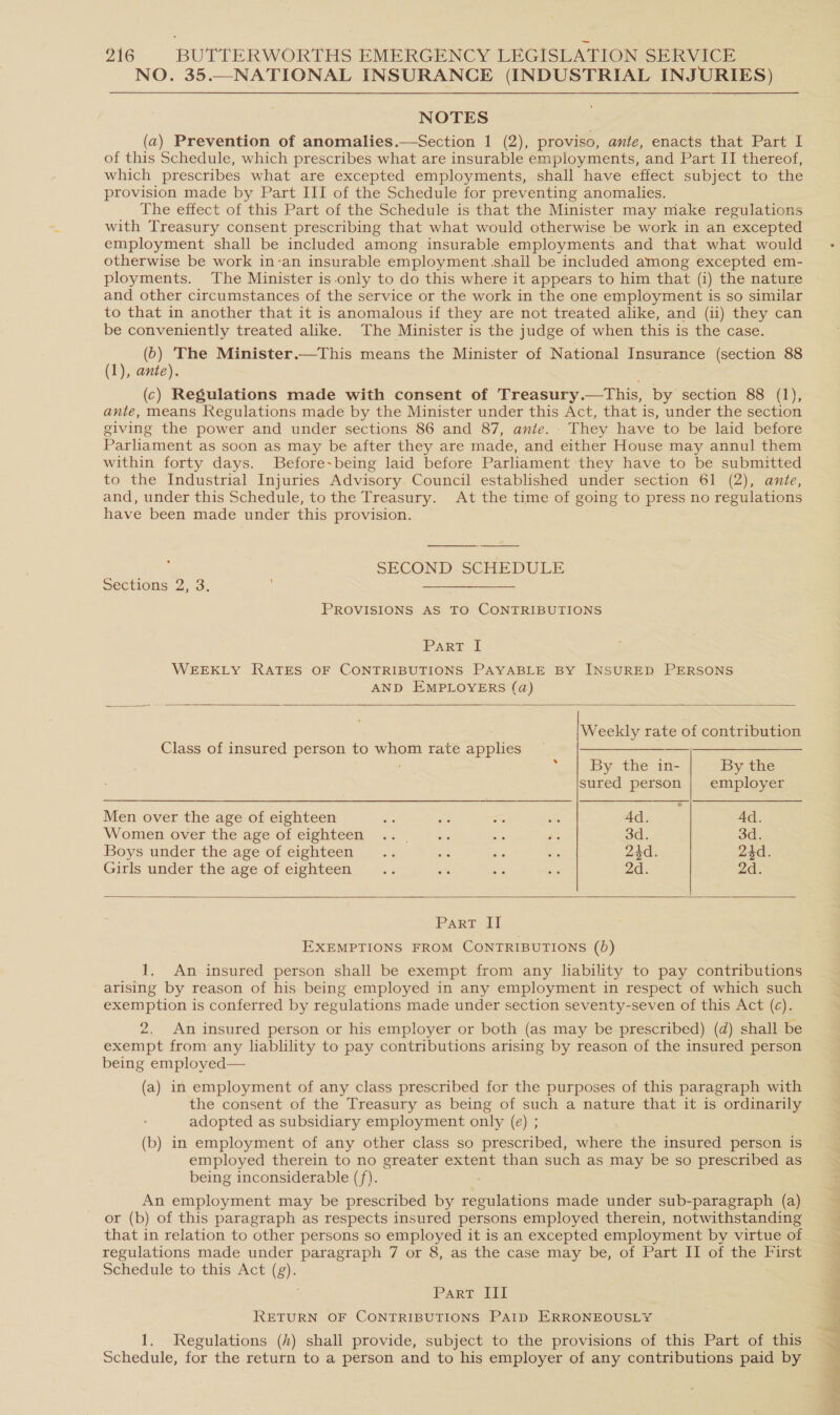 NO. 35.—NATIONAL INSURANCE (INDUSTRIAL INJURIES) NOTES (a) Prevention of anomalies.—Section 1 (2), proviso, ante, enacts that Part I of this Schedule, which prescribes what are insurable employments, and Part II thereof, which prescribes what are excepted employments, shall have effect subject to the provision made by Part III of the Schedule for preventing anomalies. The effect of this Part of the Schedule is that the Minister may make regulations with Treasury consent prescribing that what would otherwise be work in an excepted employment shall be included among insurable employments and that what would otherwise be work in-an insurable employment shall be included among excepted em- ployments. The Minister is.only to do this where it appears to him that (i) the nature and other circumstances of the service or the work in the one employment is so similar to that in another that it is anomalous if they are not treated alike, and (ii) they can be conveniently treated alike. The Minister is the judge of when this is the case. (6) The Minister.—This means the Minister of National Insurance (section 88 (1), ante). . j (c) Regulations made with consent of Treasury.—This, by section 88 (1), ante, means Regulations made by the Minister under this Act, that is, under the section giving the power and under sections 86 and 87, ante. - They have to be laid before Parliament as soon as may be after they are made, and either House may annul them within forty days. Before~being laid before Parliament they have to be submitted to the Industrial Injuries Advisory Council established under section 61 (2), ante, and, under this Schedule, to the Treasury. At the time of going to press no regulations have been made under this provision. SECOND.-SCHEDULE Sections 2, 3: SaaS So PROVISIONS AS TO CONTRIBUTIONS Parr £ WEEKLY RATES OF CONTRIBUTIONS PAYABLE BY INSURED PERSONS AND EMPLOYERS (a)   Weekly rate of contribution Class of insured person to whom rate applies ~ Se ee       ; By the in- By the sured person | employer Men over the age of eighteen s a ss we dae To 4d. Women over the age of eighteen... °.. we os 3d. 3d. Boys under the age of eighteen... tag ibis es 24d. 24d. Girls under the age of eighteen... os as = 2d. 2d. Part al EXEMPTIONS FROM CONTRIBUTIONS (0) 1. An insured person shall be exempt from any liability to pay contributions arising by reason of his being employed in any employment in respect of which such exemption is conferred by regulations made under section seventy-seven of this Act (c). 2. An insured person or his employer or both (as may be prescribed) (d) shall be exempt from any liablility to pay contributions arising by reason of the insured person being employed— (a) in employment of any class prescribed for the purposes of this paragraph with the consent of the Treasury as being of such a nature that it is ordinarily adopted as subsidiary employment only (e) ; (b) in employment of any other class so prescribed, where the insured person is employed therein to no greater extent than such as may be so prescribed as being inconsiderable (f). An employment may be prescribed by regulations made under sub-paragraph (a) or (b) of this paragraph as respects insured persons employed therein, notwithstanding that in relation to other persons so employed it is an excepted employment by virtue of regulations made under paragraph 7 or 8, as the case may be, of Part II of the First Schedule to this Act (g). Parr Ili RETURN OF CONTRIBUTIONS PAtp ERRONEOUSLY 1. Regulations (h) shall provide, subject to the provisions of this Part of this Schedule, for the return to a person and to his employer of any contributions paid by 