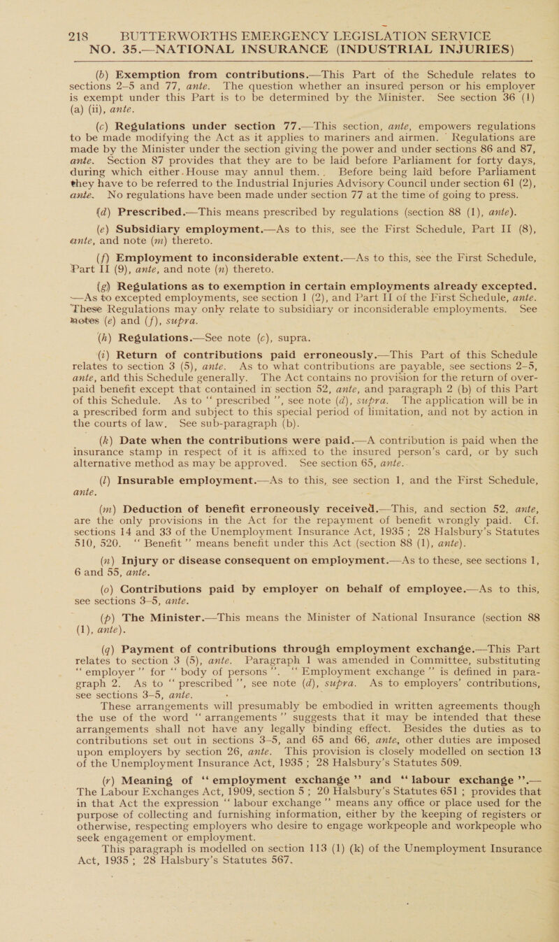 NO. 35.—NATIONAL INSURANCE (INDUSTRIAL INJURIES) (b) Exemption from contributions.—This Part of the Schedule relates to sections 2—5 and 77, ante. The question whether an insured person or his employer is exempt under this Part is to be determined by the Minister. See section 36 (1) (a) (11), ante. (c) Regulations under section 77.—This section, ante, empowers regulations to be made modifying the Act as it applies to mariners and airmen. Regulations are made by the Minister under the section giving the power and under sections 86 and 87, ante. Section 87 provides that they are to be laid before Parliament for forty days, during which either.House may annul them.:. Before being laid before Parliament they have to be referred to the Industrial Injuries Advisory Council under section 61 (2), ante. No regulations have been made under section 77 at the time of going to press. (ad) Prescribed.—This means prescribed by regulations (section 88 (1), ante). (ec) Subsidiary employment.—As to this, see the First Schedule, Part 11-(8}, ante, and note (m) thereto. (f) Employment to inconsiderable extent.—As to this, see the First Schedule, Part II (9), ante, and note (mn) thereto. (g) Regulations as to exemption in certain employments already excepted. —As to excepted employments, see section 1 (2), and Part II of the First Schedule, ante. ‘These Regulations may only relate to subsidiary or inconsiderable employments. See motes (e) and (f), supra. (h) Regulations.—See note (c), supra. (1) Return of contributions paid erroneously.—This Part of this Schedule relates to section 3 (5), ante. As to what contributions are payable, see sections 2-5, ante, atid this Schedule generally. The Act contains no provision for the return of over- paid benefit except that contained in section 52, ante, and paragraph 2 (b) of this Part of this Schedule. As to “ prescribed ’’, see note (d), supra. The application will be in a prescribed form and subject to this special period of limitation, and not by action in the courts of law. See sub-paragraph (b). : (k) Date when the contributions were paid.—A contribution is paid when the insurance stamp in respect of it is affixed to the insured person’s card, or by such alternative method as may be approved. See section 65, ante..  (7) Insurable employment. As to this, see section 1, and the First Schedule, ante. (m) Deduction of benefit erroneously received.—This, and section 52, ante, are the only provisions in the Act for the repayment of benefit w rongly paid. Cf. sections 14 and 33 of the Unemployment Insurance Act, 1935; 28 Halsbury’s Statutes 510, 520. ‘‘ Benefit ’’ means benefit under this Act (section 88 (1), ante). (x) Injury or disease consequent on employment.—As to these, see sections I, 6 and 55, ante. (0) Contributions ae by employer on behalf of employee.—As to this, see sections 3-5, ante. (p) The Minister.—This means the Minister of National Insurance (section 88 (1), ante). (7) Payment of contributions through employment exchange.—tThis Part relates to section 3 (5), ante. Paragraph 1 was amended in Committee, substituting ‘““employer’”’ for ‘‘ body of persons’’. ‘‘ Employment exchange ”’ is defined in para- graph ‘2. As to_~ preacHiece ™> SOG Mote (d), supra. As to employers’ contributions, see sections 3-5, ante. These arrangements wilt presumably be embodied in written agreements though the use of the word “arrangements ”’ suggests that it may be intended that these arrangements shall not have any legally binding effect. Besides the duties as to contributions set out in sections 3-5, and 65 and 66, ante, other duties are imposed upon employers by section 26, ante. This provision is closely modelled on section 13 of the Unemployment Insurance Act, 1935 ; 28 Halsbury’s Statutes 509. (ry) Meaning of ‘‘employment exchange’’ and “labour exchange ’’.— The Labour Exchanges Act, 1909, section 5; 20 Halsbury’s Statutes 651 ; provides that in that Act the expression “‘ labour exchange ’’ means any office or place used for the purpose of collecting and furnishing information, either by the keeping of registers or otherwise, respecting employers who desire to engage workpeople and workpeople who seek engagement or employment. This paragraph is modelled on section 113 (1) (k) of the Unemployment Insurance Act, 1935 ; 28 Halsbury’s Statutes 567.